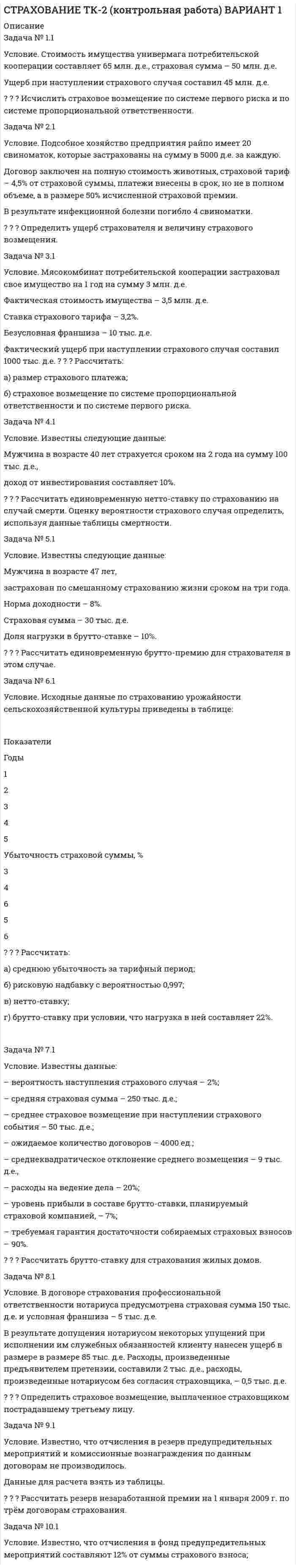 




Описание


Здравствуй, друг! Если нужны ещё контрольные работы или ответы на тесты, пиши в личку. Все контрольные были проверены преподавателями и оценены на положительную оценку в название файла указан процент, НЕ ЗАБУДЬ ОБЯЗАТЕЛЬНО % УДАЛИТЬ ПРИ ЗАГРУЗКЕ ФАЙЛА НА ПОРТАЛ




Оглавление


ТК-2 (контрольная работа)
 
ВАРИАНТ 3
 
Задача № 1.3
Условие. Автомобиль застрахован по пропорциональной системе ответственности на 64 тыс. д.е.
Его действительная стоимость равна 76 тыс. д.е.
При какой сумме ущерба страховое возмещение будет равно 49 тыс. д.е.?
Задача № 2.3
 
Условие. В фермерском хозяйстве из-за болезни пали три рабочих лошади.
Действительная (балансовая) стоимость каждой лошади – 8 тыс. руб.;
годовая амортизация – 12%; страховая сумма по каждой лошади равна ее балансовой стоимости;
страховое возмещение – 80% ущерба;
страховой случай произошел через полгода с момента заключения договора.
Исчислить ущерб хозяйства и страховое возмещение.
Задача № 3.3
 
Условие. Имущество хлебопекарни потребительской кооперации стоимостью 15 млн. д.е.
застраховано на 1 год у двух страховщиков:
у страховщика №1 – на сумму 7 млн. д.е.,
у страховщика №2 – на 9 млн. д.е.
В результате страхового случая, предусмотренного договором страхования, имущество погибло.
Определить, в каком размере каждый страховщик выплатит страховое возмещение страхователю.
Задача № 4.3
 
Условие. Известны следующие данные:
– вероятность наступления риска q равна 0,05;
– средняя страховая сумма S,– 3000 тыс. д.е.;
– среднее страховое обеспечение Sb – 1000 тыс. д.е.;
– количество договоров – 80 000 ед.;
– доля нагрузки в тарифной ставке – 30%;
– средний разброс страхового обеспечения – 50 тыс. д.е.;
– коэффициент α = 1,645.
Рассчитать тарифную ставку договора страхования граждан от несчастных случаев.
Задача № 5.3
 
Условие. Известны данные:
– норма доходности – 8%,
– страховая сумма – 300 тыс. д.е.,
– доля нагрузки в брутто-ставке – 12%.
Рассчитать единовременную и годовую брутто-премию при пожизненном страховании на случай смерти страхователя в возрасте 25 лет
Задача № 6.3
 
Условие. Известно, что
– число объектов страхования равно 4800,
– число свершившихся страховых событий – 65,
– коэффициент кумуляции – 1,3.
Определить частоту страховых случаев и число пострадавших объектов.
 
Задача № 7.3
 
Условие. Договором добровольного страхования ответственности установлен лимит ответственности страховщика на один страховой случай 50 тыс. д.е., лимит ответственности по требованиям каждого потерпевшего – 25 тыс. д.е.
В результате ДТП нанесен вред пешеходам:
первому – на сумму – 50 тыс. д.е.,
второму – на сумму 55 тыс. д.е.
Определить размер выплат страховщиком каждому потерпевшему.
Задача № 8.3
 
Условие.
Известны данные (таблица):
 
Показатель I страховая компания II страховая компания
Сумма страховых платежей, млн. д.е. 7 5,8
Остаток средств в запасном фонде, тыс. д.е. 0,35 0,3
Выплаты страхового возмещения, млн. д.е. 5,2 3,1
Расходы на ведение дела, тыс. д.е. 520 560
 
Определить:
 коэффициент финансовой устойчивости страхового фонда;
 финансово устойчивую страховую компанию.
Критерием выбора наиболее финансово устойчивой страховой компании является максимальный коэффициент финансовой устойчивости страхового фонда.
Задача № 9.3
Условие. Портфель цедента (перестрахователя) состоит из трёх однородных групп страховых рисков, страховые суммы по которым составляют:
500,
750
и 1200 тыс. д.е.
Максимальный уровень собственного участия цедента составляет 600 тыс. д.е.; квота – 20% страхового портфеля (передана в перестрахование).
Определите собственное участие цедента в покрытии риска и сделайте вывод о состоянии квотного перестрахования.
Задача № 10.3
 
Условие. Известно, что страховой взнос равен 3,5 тыс. руб.,
комиссионное вознаграждение страховщика – 15% страхового взноса,
срок действия договора – с 15 января по 31 декабря 2012 г.
Рассчитать резерв незаработанной премии по договору страхования от несчастного случая на 1 сентября 2012 г.



            
            
            Задача № 1 1. Создание информационной базы исследования. Используя пакеты профессиональных статистических программ Statistica, SPSS или электронные таблицы Microsoft Excel, создайте лист для массива данных следующего вида.Задача № 1.1 Условие. Стоимость имущества универмага потребительской кооперации составляет 65 млн. д.е., страховая сумма – 50 млн. д.е. Ущерб при наступлении страхового случая составил 45 млн. д.е.Задача № 1 23 мая 2018 г. было возбуждено уголовное дело в отношении Карпова, подозревавшегося в совершении в отношении совершеннолетней Прониной преступления, предусмотренного ч. 2 ст. 131 УК РФ.Задача № 1.3 Условие. Автомобиль застрахован по пропорциональной системе ответственности на 64 тыс. д.е. Его действительная стоимость равна 76 тыс. д.е. При какой сумме ущерба страховое возмещение будет равно 49 тыс. д.е.? Задача № 2.3Задача № 1.3 Условие. Автомобиль застрахован по пропорциональной системе ответственности на 64 тыс. д.е. Его действительная стоимость равна 76 тыс. д.е. При какой сумме ущерба страховое возмещение будет равно 49 тыс. д.е.? Задача № 2.3. 2Задача № 1.3 Условие. Автомобиль застрахован по пропорциональной системе ответственности на 64 тыс. д.е. Его действительная стоимость равна 76 тыс. д.е. При какой сумме ущерба страховое возмещение будет равно 49 тыс. д.е.? Задача № 2.3. 3Задача №18. Проанализировать изменение квалификации рабочих.Задача 8.  	Установка для освоения и капитального ремонта скважин УПА-60 (высота мачты от земли до кронблока 22 м) выполняет цикл подъема и спуска колонны НКТ в скважину.  Задача 9. Банковская система предполагает использование денежно-кредитных инструментов регулирования функционирования финансовой системы в стране. В связи с этим в схеме эмиссионный банк – КБ – кредитор рассчитайте величину налогаЗадача 9 За отчетный период предприятие выработало мыла и моющих средств по видам: Виды мыла и моющих средств % жирности Количество произведенной продукции, кг Мыло хозяйственное 72 1100Задача 9 Кривошип ОА, вращающийся вокруг неподвижной оси О, приводит в движение через посредство шатуна АВ ползун В, перемещаюшийся по прямолинейным направляющим. В каких положениях механизма угловая скорость шатуна равна нулю? Задача 9 Моменты каких из сил F, P или G отличны от нуля относительно оси Oy?  Выберите один или несколько ответов:  a. 2) P  b. 3) G  c. 1) FЗадача 9 Одна из сторон треугольника равна 15 см, длина второй равна 80% первой, а длина третей – 150% второй. Чему равен периметр этого треугольникаЗадача 9 По данным выборочного наблюдения распределение автомобилей по величине суточного пробега характеризуется следующими данными: Суточный пробег, км Число автомобилей