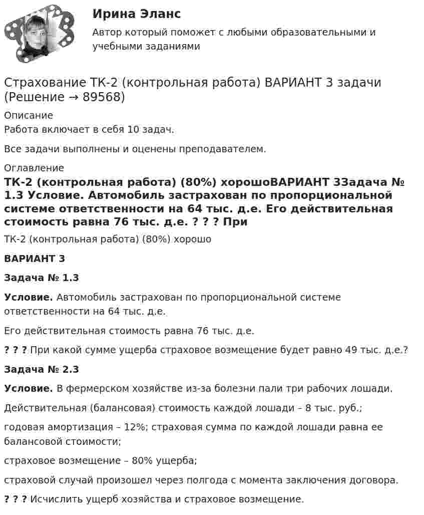     
            Описание
            Работа включает в себя 10 задач.Все задачи выполнены и оценены преподавателем. 
            Оглавление
            ТК-2 (контрольная работа) (80%) хорошоВАРИАНТ 3Задача № 1.3 Условие. Автомобиль застрахован по пропорциональной системе ответственности на 64 тыс. д.е. Его действительная стоимость равна 76 тыс. д.е. ? ? ? При какой сумме ущерба страховое возмещение будет равно 49 тыс. д.е.?Задача № 2.3 Условие. В фермерском хозяйстве из-за болезни пали три рабочих лошади. Действительная (балансовая) стоимость каждой лошади – 8 тыс. руб.; годовая амортизация – 12%; страховая сумма по каждой лошади равна ее балансовой стоимости; страховое возмещение – 80% ущерба; страховой случай произошел через полгода с момента заключения договора.? ? ? Исчислить ущерб хозяйства и страховое возмещение.  
            
            
            Страхование тк 2 Страхование ТК-2 (контрольная работа)  ВАРИАНТ 3 задачиСтрахование … – это страхование имущественных интересов, связанных с возмещением страхователем причиненного им вреда личности и/или имуществу физических лиц, а также юридическим лицамСтрахователями по личному страхованию могут выступать … лица«Страховая защита предприятия» (на примере ООО «Вейн унд Вассер»)«Страховая защита предприятия» (на примере ПАО «Аэрофлот»)Страховая премия – этоСтрахование/СибУПК/ Тесты 2/ Хорошо🌞Страхование Синергия 2022 Сборник ответов по тестам. 160 ответов на вопросы на отлично (93/100)СТРАХОВАНИЕ СИНЕРГИЯ Ответы 2022СТРАХОВАНИЕ СИНЕРГИЯ Ответы 2022Страхование  Тестовое задание №1 Страхование Тестовое задание №2 (с ответами) 75%Страхование (тест с ответами Синергия)