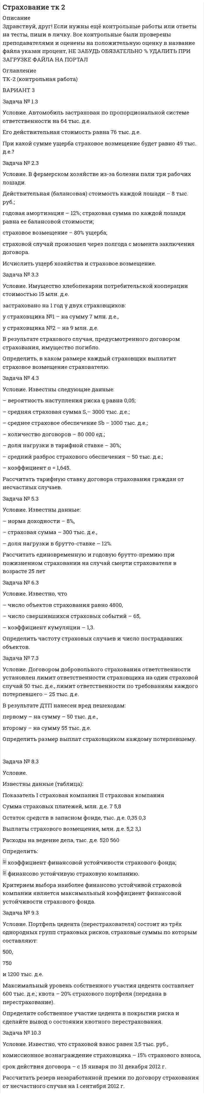 




Описание


Здравствуй, друг! Если нужны ещё контрольные работы или ответы на тесты, пиши в личку. Все контрольные были проверены преподавателями и оценены на положительную оценку в название файла указан процент, НЕ ЗАБУДЬ ОБЯЗАТЕЛЬНО % УДАЛИТЬ ПРИ ЗАГРУЗКЕ ФАЙЛА НА ПОРТАЛ




Оглавление


ТК-2 (контрольная работа)
 
ВАРИАНТ 3
 
Задача № 1.3
Условие. Автомобиль застрахован по пропорциональной системе ответственности на 64 тыс. д.е.
Его действительная стоимость равна 76 тыс. д.е.
При какой сумме ущерба страховое возмещение будет равно 49 тыс. д.е.?
Задача № 2.3
 
Условие. В фермерском хозяйстве из-за болезни пали три рабочих лошади.
Действительная (балансовая) стоимость каждой лошади – 8 тыс. руб.;
годовая амортизация – 12%; страховая сумма по каждой лошади равна ее балансовой стоимости;
страховое возмещение – 80% ущерба;
страховой случай произошел через полгода с момента заключения договора.
Исчислить ущерб хозяйства и страховое возмещение.
 
Задача № 3.3
 
Условие. Имущество хлебопекарни потребительской кооперации стоимостью 15 млн. д.е.
застраховано на 1 год у двух страховщиков:
у страховщика №1 – на сумму 7 млн. д.е.,
у страховщика №2 – на 9 млн. д.е.
В результате страхового случая, предусмотренного договором страхования, имущество погибло.
Определить, в каком размере каждый страховщик выплатит страховое возмещение страхователю.
 
Задача № 4.3
 
Условие. Известны следующие данные:
– вероятность наступления риска q равна 0,05;
– средняя страховая сумма S,– 3000 тыс. д.е.;
– среднее страховое обеспечение Sb – 1000 тыс. д.е.;
– количество договоров – 80 000 ед.;
– доля нагрузки в тарифной ставке – 30%;
– средний разброс страхового обеспечения – 50 тыс. д.е.;
– коэффициент α = 1,645.
Рассчитать тарифную ставку договора страхования граждан от несчастных случаев.
Задача № 5.3
 
Условие. Известны данные:
– норма доходности – 8%,
– страховая сумма – 300 тыс. д.е.,
– доля нагрузки в брутто-ставке – 12%.
Рассчитать единовременную и годовую брутто-премию при пожизненном страховании на случай смерти страхователя в возрасте 25 лет
Задача № 6.3
 
Условие. Известно, что
– число объектов страхования равно 4800,
– число свершившихся страховых событий – 65,
– коэффициент кумуляции – 1,3.
Определить частоту страховых случаев и число пострадавших объектов.
Задача № 7.3
 
Условие. Договором добровольного страхования ответственности установлен лимит ответственности страховщика на один страховой случай 50 тыс. д.е., лимит ответственности по требованиям каждого потерпевшего – 25 тыс. д.е.
В результате ДТП нанесен вред пешеходам:
первому – на сумму – 50 тыс. д.е.,
второму – на сумму 55 тыс. д.е.
Определить размер выплат страховщиком каждому потерпевшему.
 
Задача № 8.3
 
Условие.
Известны данные (таблица):
 
Показатель I страховая компания II страховая компания
Сумма страховых платежей, млн. д.е. 7 5,8
Остаток средств в запасном фонде, тыс. д.е. 0,35 0,3
Выплаты страхового возмещения, млн. д.е. 5,2 3,1
Расходы на ведение дела, тыс. д.е. 520 560
 
Определить:
 коэффициент финансовой устойчивости страхового фонда;
 финансово устойчивую страховую компанию.
Критерием выбора наиболее финансово устойчивой страховой компании является максимальный коэффициент финансовой устойчивости страхового фонда.
Задача № 9.3
Условие. Портфель цедента (перестрахователя) состоит из трёх однородных групп страховых рисков, страховые суммы по которым составляют:
500,
750
и 1200 тыс. д.е.
Максимальный уровень собственного участия цедента составляет 600 тыс. д.е.; квота – 20% страхового портфеля (передана в перестрахование).
Определите собственное участие цедента в покрытии риска и сделайте вывод о состоянии квотного перестрахования.
Задача № 10.3
 
Условие. Известно, что страховой взнос равен 3,5 тыс. руб.,
комиссионное вознаграждение страховщика – 15% страхового взноса,
срок действия договора – с 15 января по 31 декабря 2012 г.
Рассчитать резерв незаработанной премии по договору страхования от несчастного случая на 1 сентября 2012 г.



            
            
            Задача № 1.3 Условие. Автомобиль застрахован по пропорциональной системе ответственности на 64 тыс. д.е. Его действительная стоимость равна 76 тыс. д.е. При какой сумме ущерба страховое возмещение будет равно 49 тыс. д.е.? Задача № 2.3. 2Задача № 1.3 Условие. Автомобиль застрахован по пропорциональной системе ответственности на 64 тыс. д.е. Его действительная стоимость равна 76 тыс. д.е. При какой сумме ущерба страховое возмещение будет равно 49 тыс. д.е.? Задача № 2.3. 3Задача №18. Проанализировать изменение квалификации рабочих.Задача № 1.8 Расстояние между городами А, В, С, D, Е (в сотнях км) дано таблицей. Требуется построить сеть железных дорог так, чтобы количество затраченных рельсов было минимальным, и пассажир мог из каждого города проехать в любой другой город.Задача №18 Электронные выпрямителиЗадача № 19. Проанализировать изменение квалификации служащих.Задача №1 Альтернативная стоимость 1 стола равна 2 стульям. Максимально возможное количество стульев равно 40. Каково максимально возможное количество производства стульев при производстве 10 столов?Задача 9 Моменты каких из сил F, P или G отличны от нуля относительно оси Oy?  Выберите один или несколько ответов:  a. 2) P  b. 3) G  c. 1) FЗадача 9 Одна из сторон треугольника равна 15 см, длина второй равна 80% первой, а длина третей – 150% второй. Чему равен периметр этого треугольникаЗадача 9 По данным выборочного наблюдения распределение автомобилей по величине суточного пробега характеризуется следующими данными: Суточный пробег, км Число автомобилейЗадача 9 Убедитесь в том, что плоская конструкция АВС является статически неопределимой. Какую связь нужно поставить в точке С вместо цилиндрического шарнира для того, чтобы конструкция осталась геометрически неизменяемой, превратившись в Задача № 1 1. Создание информационной базы исследования. Используя пакеты профессиональных статистических программ Statistica, SPSS или электронные таблицы Microsoft Excel, создайте лист для массива данных следующего вида.Задача № 1.1 Условие. Стоимость имущества универмага потребительской кооперации составляет 65 млн. д.е., страховая сумма – 50 млн. д.е. Ущерб при наступлении страхового случая составил 45 млн. д.е.Задача № 1 23 мая 2018 г. было возбуждено уголовное дело в отношении Карпова, подозревавшегося в совершении в отношении совершеннолетней Прониной преступления, предусмотренного ч. 2 ст. 131 УК РФ.