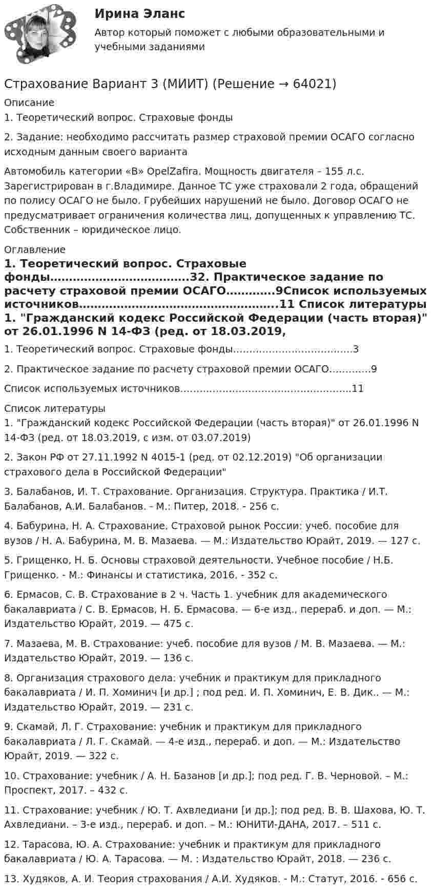     
            Описание
            1.	Теоретический вопрос. Страховые фонды2. Задание: необходимо рассчитать размер страховой премии ОСАГО согласно исходным данным своего варианта	 	Автомобиль категории «В» OpelZafira. Мощность двигателя – 155 л.с. Зарегистрирован в г.Владимире. Данное ТС уже страховали 2 года, обращений по полису ОСАГО не было. Грубейших нарушений не было. Договор ОСАГО не предусматривает ограничения количества лиц, допущенных к управлению ТС. Собственник – юридическое лицо.  
            Оглавление
            1.    Теоретический вопрос. Страховые фонды……………………………….32.    Практическое задание по расчету страховой премии ОСАГО………….9Список используемых источников……………………………………………..11 
            Список литературы
            	1. Гражданский кодекс Российской Федерации (часть вторая) от 26.01.1996 N 14-ФЗ (ред. от 18.03.2019, с изм. от 03.07.2019)	2. Закон РФ от 27.11.1992 N 4015-1 (ред. от 02.12.2019) Об организации страхового дела в Российской Федерации	3. Балабанов, И. Т. Страхование. Организация. Структура. Практика / И.Т. Балабанов, А.И. Балабанов. - М.: Питер, 2018. - 256 c.	4. Бабурина, Н. А. Страхование. Страховой рынок России: учеб. пособие для вузов / Н. А. Бабурина, М. В. Мазаева. — М.: Издательство Юрайт, 2019. — 127 с.	5. Грищенко, Н. Б. Основы страховой деятельности. Учебное пособие / Н.Б. Грищенко. - М.: Финансы и статистика, 2016. - 352 c.	6. Ермасов, С. В. Страхование в 2 ч. Часть 1. учебник для академического бакалавриата / С. В. Ермасов, Н. Б. Ермасова. — 6-е изд., перераб. и доп. — М.: Издательство Юрайт, 2019. — 475 с.	7. Мазаева, М. В. Страхование: учеб. пособие для вузов / М. В. Мазаева. — М.: Издательство Юрайт, 2019. — 136 с.	8. Организация страхового дела: учебник и практикум для прикладного бакалавриата / И. П. Хоминич [и др.] ; под ред. И. П. Хоминич, Е. В. Дик.. — М.: Издательство Юрайт, 2019. — 231 с.	9. Скамай, Л. Г. Страхование: учебник и практикум для прикладного бакалавриата / Л. Г. Скамай. — 4-е изд., перераб. и доп. — М.: Издательство Юрайт, 2019. — 322 с.	10. Страхование: учебник / А. Н. Базанов [и др.]; под ред. Г. В. Черновой. – М.: Проспект, 2017. – 432 с.	11. Страхование: учебник / Ю. Т. Ахвледиани [и др.]; под ред. В. В. Шахова, Ю. Т. Ахвледиани. – 3-е изд., перераб. и доп. – М.: ЮНИТИ-ДАНА, 2017. – 511 с.	12. Тарасова, Ю. А. Страхование: учебник и практикум для прикладного бакалавриата / Ю. А. Тарасова. — М. : Издательство Юрайт, 2018. — 236 с.	13. Худяков, А. И. Теория страхования / А.И. Худяков. - М.: Статут, 2016. - 656 c. 
            
            
            СтрахованиеСтрахование Вариант 3 (МИИТ) Страхование вариант 4Страхование в здравоохранении Синергия зачет 4 семестр 2023 годСтрахование жизни от … случаев относится к личному страхованиюСТРАХОВАНИЕ ИМУЩЕСТВА ГРАЖДАН💯 Страхование и страховое законодательство (все ответы на тест Синергия / МОИ / МТИ / МосАП, август 2023) Стратегия управления взаимоотношениями с клиентами (CRM-системы) (38.03.05)/тест 1-4+зачет/результат 92,25%Стратегия … уровня цен применительно к соотношению показателей цены и качества товара компании используется в условиях монополии, когда производитель не хочет использовать стратегию ограбленияСтратегия установления цен по географическому признаку означает установление цен …Стратегия функционального специалиста – это … Стратегия «ценовой лидер» (по М. Портеру) – это …Стратегия … цены в рамках стратегии ценообразования компании означает взвинчивание цены товара по отношению к его качеству... стратегия - это определенное руководством организации приоритетное направление действий, учитывающее ее стратегические задачи и ресурсные возможности, которые необходимы для достижения долгосрочных целей по формированию высокопрофессионального, 