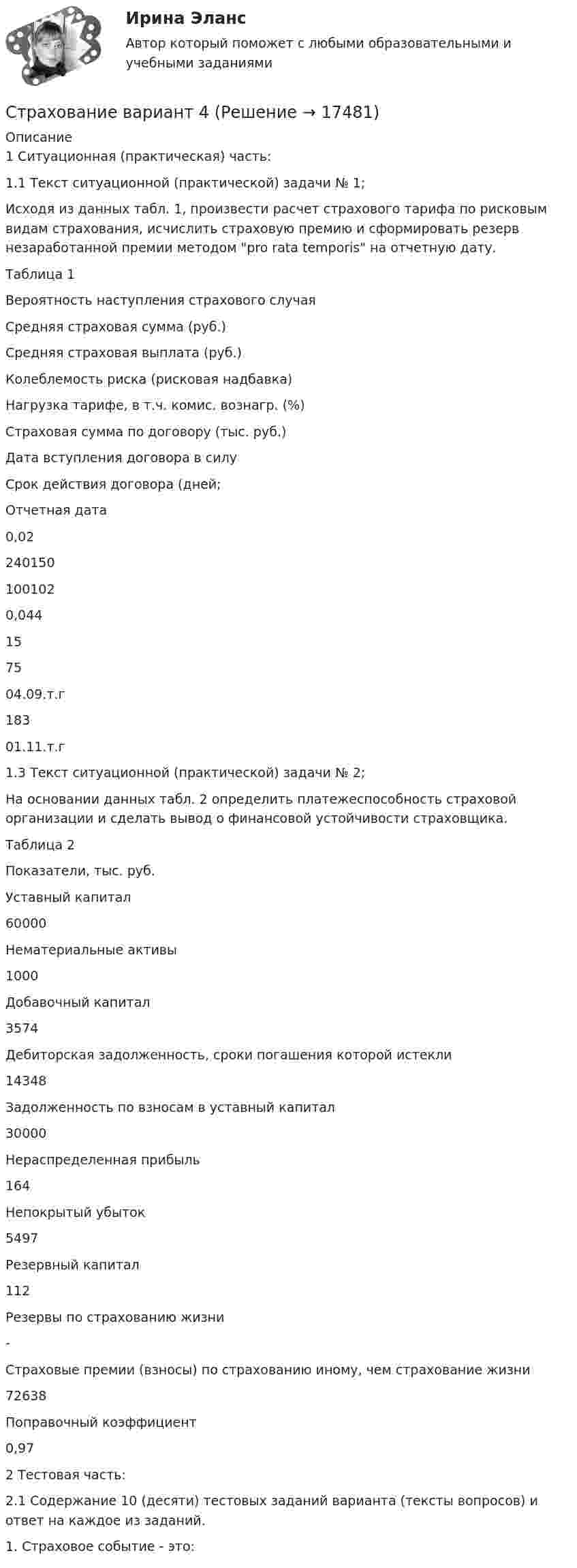      
          Описание
          	1 Ситуационная (практическая) часть:	1.1                 Текст ситуационной (практической) задачи № 1;	Исходя из данных табл. 1, произвести расчет страхового тарифа по рисковым видам страхования, исчислить страховую премию и сформировать резерв незаработанной премии методом pro rata temporis на отчетную дату.	Таблица 1  Вероятность наступления страхового случая Средняя страховая сумма (руб.) Средняя страховая выплата (руб.) Колеблемость риска (рисковая надбавка) Нагрузка тарифе, в т.ч. комис. вознагр. (%) Страховая сумма по договору (тыс. руб.) Дата вступления дого­вора в силу Срок дей­ствия дого­вора (дней; Отчетная дата   0,02 240150 100102 0,044 15 75 04.09.т.г 183 01.11.т.г  	1.3 Текст ситуационной (практической) задачи № 2;	На основании данных табл. 2 определить платежеспособность страховой органи­зации и сделать вывод о финансовой устойчивости страховщика.	Таблица 2  	Показатели, тыс. руб.    	Уставный капитал  60000   	Нематериальные активы  1000   	Добавочный капитал 3574   	Дебиторская задолженность, сроки погашения которой истекли 14348   	Задолженность по взносам в уставный капитал 30000   	Нераспределенная прибыль 164   	Непокрытый убыток 5497   	Резервный капитал 112   	Резервы по страхованию жизни 	-   	Страховые премии (взносы) по страхованию иному, чем страхование жизни 72638   	Поправочный коэффициент 0,97 	2 Тестовая часть:	 2.1 Содержание 10 (десяти) тестовых заданий варианта (тексты вопросов) и ответ на каждое из заданий.  	1. Страховое событие - это:  
            
            
            Страхование Вариант 3 (МИИТ) Страхование вариант 4Страхование в здравоохранении Синергия зачет 4 семестр 2023 годСтрахование жизни от … случаев относится к личному страхованиюСТРАХОВАНИЕ ИМУЩЕСТВА ГРАЖДАН💯 Страхование и страховое законодательство (все ответы на тест Синергия / МОИ / МТИ / МосАП, август 2023)💯 Страхование и страховое законодательство (все ответы на тест Синергия / МТИ / МосАП, декабрь 2022)Стратегия … уровня цен применительно к соотношению показателей цены и качества товара компании используется в условиях монополии, когда производитель не хочет использовать стратегию ограбленияСтратегия установления цен по географическому признаку означает установление цен …Стратегия функционального специалиста – это … Стратегия «ценовой лидер» (по М. Портеру) – это …Стратегия … цены в рамках стратегии ценообразования компании означает взвинчивание цены товара по отношению к его качеству... стратегия - это определенное руководством организации приоритетное направление действий, учитывающее ее стратегические задачи и ресурсные возможности, которые необходимы для достижения долгосрочных целей по формированию высокопрофессионального, Страхование