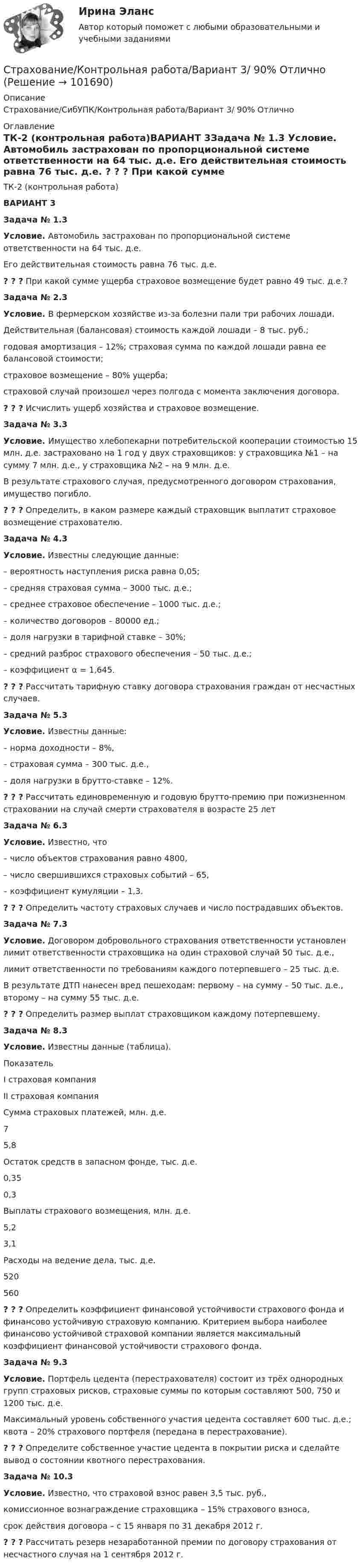       
            Описание
            Страхование/СибУПК/Контрольная работа/Вариант 3/ 90% Отлично 
            Оглавление
            ТК-2 (контрольная работа)ВАРИАНТ 3Задача № 1.3 Условие. Автомобиль застрахован по пропорциональной системе ответственности на 64 тыс. д.е. Его действительная стоимость равна 76 тыс. д.е. ? ? ? При какой сумме ущерба страховое возмещение будет равно 49 тыс. д.е.?Задача № 2.3 Условие. В фермерском хозяйстве из-за болезни пали три рабочих лошади. Действительная (балансовая) стоимость каждой лошади – 8 тыс. руб.; годовая амортизация – 12%; страховая сумма по каждой лошади равна ее балансовой стоимости; страховое возмещение – 80% ущерба; страховой случай произошел через полгода с момента заключения договора.? ? ? Исчислить ущерб хозяйства и страховое возмещение.Задача № 3.3 Условие. Имущество хлебопекарни потребительской кооперации стоимостью 15 млн. д.е. застраховано на 1 год у двух страховщиков: у страховщика №1 – на сумму 7 млн. д.е., у страховщика №2 – на 9 млн. д.е. В результате страхового случая, предусмотренного договором страхования, имущество погибло.? ? ? Определить, в каком размере каждый страховщик выплатит страховое возмещение страхователю.Задача № 4.3 Условие. Известны следующие данные:– вероятность наступления риска равна 0,05;– средняя страховая сумма – 3000 тыс. д.е.;– среднее страховое обеспечение – 1000 тыс. д.е.;– количество договоров – 80000 ед.;– доля нагрузки в тарифной ставке – 30%;– средний разброс страхового обеспечения – 50 тыс. д.е.;– коэффициент α = 1,645.? ? ? Рассчитать тарифную ставку договора страхования граждан от несчастных случаев.Задача № 5.3 Условие. Известны данные:– норма доходности – 8%, – страховая сумма – 300 тыс. д.е., – доля нагрузки в брутто-ставке – 12%.? ? ? Рассчитать единовременную и годовую брутто-премию при пожизненном страховании на случай смерти страхователя в возрасте 25 летЗадача № 6.3 Условие. Известно, что – число объектов страхования равно 4800, – число свершившихся страховых событий – 65, – коэффициент кумуляции – 1,3.? ? ? Определить частоту страховых случаев и число пострадавших объектов. Задача № 7.3 Условие. Договором добровольного страхования ответственности установлен лимит ответственности страховщика на один страховой случай 50 тыс. д.е., лимит ответственности по требованиям каждого потерпевшего – 25 тыс. д.е.                В результате ДТП нанесен вред пешеходам: первому – на сумму – 50 тыс. д.е., второму – на сумму 55 тыс. д.е. ? ? ? Определить размер выплат страховщиком каждому потерпевшему.Задача № 8.3 Условие. Известны данные (таблица).  	Показатель I  страховая компания  II страховая компания   	Сумма страховых платежей, млн. д.е. 	7 	5,8   	Остаток средств в запасном фонде, тыс. д.е. 	0,35 	0,3   	Выплаты страхового возмещения, млн. д.е. 	5,2 	3,1   	Расходы на ведение дела, тыс. д.е. 	520 	560? ? ? Определить коэффициент финансовой устойчивости страхового фонда и финансово устойчивую страховую компанию. Критерием выбора наиболее финансово устойчивой страховой компании является максимальный коэффициент финансовой устойчивости страхового фонда.Задача № 9.3 Условие. Портфель цедента (перестрахователя) состоит из трёх однородных групп страховых рисков, страховые суммы по которым составляют 500, 750 и 1200 тыс. д.е. Максимальный уровень собственного участия цедента составляет 600 тыс. д.е.; квота – 20% страхового портфеля (передана в перестрахование). ? ? ? Определите собственное участие цедента в покрытии риска и сделайте вывод о состоянии квотного перестрахования.Задача № 10.3 Условие. Известно, что страховой взнос равен 3,5 тыс. руб., комиссионное вознаграждение страховщика – 15% страхового взноса, срок действия договора – с 15 января по 31 декабря 2012 г.? ? ? Рассчитать резерв незаработанной премии по договору страхования от несчастного случая на 1 сентября 2012 г.  