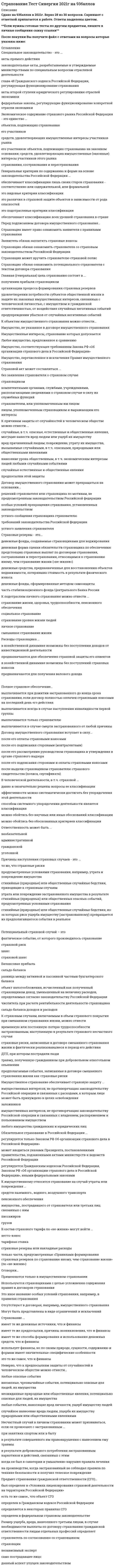     
          Описание
          🟢 Ответы Московский открытый институт, МОИ КЭП Синергия СТРАХОВОЕ ДЕЛО🔸 БАЗА ОТВЕТОВ (собраны ответы с 3 попыток)🔸 РЕЗУЛЬТАТЫ: 63 , 60 баллов (Оценка Зачтено)🟢 ВСЕ ОТВЕТЫ выделены в файле. ﻿При покупке вы получаете файл с выделенными ответамиВсе вопросы к тесту и результаты можно посмотреть в демо-файле 
          Оглавление
          Состав страховых резервов страховой фирмы в России определяется …указами Президента Российской Федерациирешением Европейского Союзапостановлениями Правительства Российской Федерациинормативными актами Министерства финансов Российской Федерациирешением ООН Договор имущественного страхования ...должен содержать существенные условия страхования и быть заключен в письменной формеимеет определение в Гражданском кодексе Российской Федерацииможет заключаться без письменного заявления страхователяэто то же самое, что правила имущественного страхованияопределен в Законе РФ «Об организации страхового дела в Российской Федерации» (после 1997г.) В договоре страхования гражданской ответственности …период страховой ответственности всегда совпадает со временем начала и прекращения этого договораили в правилах может быть специально оговорено, что обязанность по страховому покрытию может выходить за пределы действия договорастраховая ответственность может быть короче периода действия договорастраховая ответственность страховщика возникает до заключения этого договорапроцедуры, связанные с его заключением, действием, прекращением, принципиально отличны от этих же процедур в договорах имущественного страхования Страховые резервы по «не-жизни» в Российской Федерации формируются на основании ...правил формирования страховых резервов по видам страхования иным, чем страхование жизни («не-жизни»)правил размещения страховщиками страховых резервовусловий лицензирования страховой деятельности на территории Российской Федерацииположения о формировании страховых резервов по видам страхования иным, чем страхование жизниправил формирования страховых резервов по страхованию иному, чем страхование жизни («не-жизни») Гражданский кодекс Российской Федерации ...это акт прямого действиясодержит в себе особые условия страхованияявляется рабочим документом страховщика в его контактах с клиентамиявляется генеральным регулятором общественной жизни в части имущественных и связанных с ними неимущественных отношенийсодержит нормативы, одинаково обязательные для всех участников (субъектов) общественной жизни страны Страхование ответственности (гражданской) – это ...на основании генерального критерия классификации страхования по содержанию составная часть имущественногострахованияна основе специфических признаков договора страхования самостоятельная отрасль страхованияна основании различий в объектах страхования самостоятельная отрасль в страховании Страховой случай – это ...риск, о наступлении которого заранее известно контрагентам страховой сделкисобытие, о факте наступления которого заранее известно одному из участников страховой сделкифактически наступивший страховой риск, о наступлении которого не было известно ни одному лицу, имеющему интерес в данном договоре страхованияфактически наступившее случайное событие, на случай которого проводилось страхование и о наступлении которого зналвыгодоприобретательпредполагаемое событие, отвечающее признакам страхового риска Получателями страхового обеспечения могут быть ...страховые брокерызастрахованные лицавсе лица, указанные в гл. 1 Закона РФ «Об организации страхового дела в Российской Федерации»выгодоприобретателинезастрахованные лицаОбъем страхового покрытия в страховании гражданской ответственности (СГО) ...это обязанность страховщика произвести страховые выплаты их законным получателям на условиях договоровСГОэто перечень страховых случаев, их причин и обстоятельств, записанный в правилах СГОзаписанный в правилах СГО, идентичен объему страхового покрытия, записанному в договоре СГОэто то же самое, что объем страховой ответственности в личном страховании Государственный страховой надзор в современной России осуществляется ...Федеральной службой страхового надзора (ФССН)прокуратуройстраховыми ассоциациями Российской ФедерацииАдминистрацией Президента Российской ФедерацииФедеральной службой России по надзору за страховой деятельностью в составе ФСФР Цель личного страхования состоит в обеспечении страховой защитой имущественных интересов, не противоречащих законодательству Российской Федерации и связанных с ...жизнью и здоровьем гражданличной ответственностью страхователей и застрахованных лицличными экономическими интересами субъектов страхового рынкатрудоспособностью и пенсионным обеспечением гражданличной ответственностью граждан перед третьими лицами Страховой тариф определяется в российском законодательстве ...как финансовый инструмент, который страховщик обязан согласовать с Правительством Российской Федерациикак ставка страхового взноса с единицы страховой суммы или объекта страхованиякак финансовый инструмент, величина которого в договоре страхования согласовывается сторонамикак финансовый инструмент, не влияющий на размеры страховых взносовс учетом его прогнозной природы Страховой случай – это ...наступившее событие, предусмотренное договором страхования или законом, с наступлением которого возникаетобязанность страховщика произвести страховую выплату страховому агентуто же самое, что и совершившееся страховое событиеопределение, записанное в Законе РФ «Об организации страхового дела в Российской Федерации», ст. 9, ч. 1, т.е.«наступившее событие, предусмотренное договором страхования или законом, с наступлением которого возникаетобязанность страховщика произвести страховую выплату страховому агенту»фактически реализовавшийся страховой риск, предусмотренный договором страхования или законом, с реализацией которого страховщик обязан произвести страховую выплату законным получателямнаступившее событие, на случай которого проводилось страхование Главная (генеральная) цель страхования состоит в ...Тип ответа: Множественный выборорганизации процесса формирования страховых резервовпредупреждении убытков от случайных негативных событийполучении прибыли страховщикомудовлетворении потребности субъектов общественной жизни в защите их законных имущественных интересов, связанных с человеческой личностью, с имуществом и гражданской ответственностью, от воздействия случайных негативных событий Некоммерческое страхование – это ...вид предпринимательства, связанный с производством прибыли в качестве основной целидеятельность, осуществляемая хозяйственными товариществами и обществамивид предпринимательства, связанный с некоммерческими страховыми организациями в форме юридических лицвид предпринимательства, связанный только с продажей страховых полисов Потенциальный страховой случай – это ...страховой рискфактическое событие, от которого производилось страхованиешансстраховой шанс Акты третьей ступени юридического регулирования страхования в Российской Федерации ...это документы нотариата, например, о наследовании страховой выплатытрансформируют общие, декларативные нормы актов первой и второй ступеней в инструменты страхового хозяйственного механизмапомогают превращать статьи законодательства предыдущих ступеней в рабочие документы делового общения страховщика с клиентамиэто страховые актыэто договоры страхованияСтрахование гражданской ответственности ...согласно Закону РФ №4015-1 (первой редакции) является самостоятельной отрасльюсогласно Гражданскому кодексу Российской Федерации является самостоятельной отраслью страховой деятельности и в ГК РФдекларируется на основании тех же критериев, что и в Законе РФ «Об организации страхового дела в Российской Федерации»тождественно личному страхованиюимеет принципиальные отличия от имущественного страхования по объектам страховой защиты Страхователи - это ...Тип ответа: Множественный выборсубъекты, указанные в гл. 49 ГК Российской Федерациистраховые агентысубъекты, указанные в специальных статьях Закона РФ «Об организации страхового дела в Российской Федерации»третьи лицаполисодержатели Расходы страховщика ...предназначаются для получения валового доходав хозяйственной динамике возможны без поступлений доходов от инвестиционной деятельностипредназначаются для обеспечения страховой защиты его клиентовв хозяйственной динамике возможны без поступлений страховых взносов В России, как и во всем мире, практическое страхование использует ...один способ классификациимного способов классификацииклассификацию только по структуре бухгалтерского балансаклассификацию, предусмотренную только законодательствомклассификацию только по объектам страхования Пространственные и временные ограничения страхования означают, что ...участникам страховых отношений достоверно известно, в какой конкретно точке территории страхования реализуется страховой рискслучайность и вероятность убытка могут быть просчитаны абсолютно точно по территории страхового покрытиявремя наступления случайного убытка точно известно страховщику и неизвестно страхователювремя и территория реализации страхового риска ограничиваются национальными нормативамив составе страхового тарифа и резервов должны быть предусмотрены пространственные и временные особенности страхования Договор имущественного страхования вступает в силу ...после его подписания сторонами и оплаты страховыми взносамипосле его рассмотрения руководством страховщика и утверждения в органе страхового надзорапосле его подписания сторонами (контрагентами)после его оплаты страховыми взносамипосле выдачи страховщиком страхователю страхового свидетельства (полиса, сертификата) Волеизъявление будущего страхователя и/или государства - это ..подотраслевой критерий, отраженный в законодательстве Российской Федерациивсе вышеперечисленноегенеральный критерий классификации страхования по любым формамгенеральный критерий классификации страхования по формам, используемый законодательством Российской Федерациивидовой критерий, отраженный в «Условиях лицензирования страховой деятельности на территории Российской Федерации» Неверно, что к доходам от нестраховой деятельности можно отнести...инвестиционный доходдоходы от сдачи имущества в арендустраховые взносы (премии) по договорам страхованиясуммы процентов на депо премий по рискам, принятым в перестрахованиевознаграждения, полученные сюрвейерами и аварийными комиссарами Пропорциональная система страхового обеспечения (ответственности) - это ...способ исчисления страхового возмещения убытков, нанесенных домашнему имуществуспособ определения суммы ущерба, нанесенного производственному имуществустраховое возмещениесистема страховой оценки имущества Причинитель вреда личности или ущерба чужому имуществу ...может защитить свои противоправные интересы, связанные с причинением вреда и ущерба, на страховом рынкеРоссийской Федерации, если договорится об этом со страховщикомможет защищаться от требований пострадавшего противозаконными способамиможет защищать свои имущественные интересы угрозами в адрес потерпевшего от него лицаможет защищать свои интересы в соответствии с законодательствомможет защитить свои законные имущественные интересы при помощи страхования Инвестирование временно свободных страховых резервов ...регулируется «Правилами размещения страховых резервов»регулируется «Правилами размещения страховщиками средств страховых резервов» (утв. приказом Министерства финансов Российской Федерации от 8.08.05 №100н)регулируется «Правилами размещения активов., принимаемых в покрытие (обеспечение) страховых резервов» Страховая ответственность при смешанном страховании жизни в Российской Федерации - это ...обязанность страховшика, произвести выплату страхового обеспечения законным получателям на условиях договора смешанного страхования жизниперечень страховых случаев, их причин и обстоятельств, записанный в Правилах смешанного страхования жизнито, что можно назвать объемом страхового покрытияперечень подотраслей и видов страхованияперечень страховых случаев, их причин и обстоятельств, записанный в договоре смешанного страхования жизни Специальное законодательство – это ...глава 48 Гражданского кодекса Российской Федерации, регулирующая функционирование страхованияфедеральные законы, регулирующие функционирование конкретной отрасли экономикиакты прямого действияакты второй ступени юридического регулирования отраслей экономикизаконодательные акты, разрабатываемые и утверждаемые министерствами по специальным вопросам отраслевойдеятельностиРазмер ущерба, вреда, нанесенного третьим лицам, в случае необходимости выплаты по договору страхования гражданской ответственности лицам отдельных профессий определяет ...само пострадавшее лицострахователь по согласованию со страховщикомстраховщикнезависимый экспертданный аспект упущен законодательством Профессиональная ответственность и ответственность за неисполнение обязательств ...возникает из гражданских прав и обязанностей, связанных с причинением вреда другому лицувозникает из религиозных обязанностей за неисполнение обязательстввозникает из административного прававозникает из уголовного прававозникает из гражданского права, в которое входит ответственность профессиональная и за неисполнение обязательств Договор страхования ...может быть составлен и подписан без указания прав и обязанностей сторонможет быть заключен в письменной формеможет быть публичным (в личном страховании)может быть составлен и подписан сторонами без учета в нем существенных условий страхования Лимит страхового покрытия согласно условиям страхования может быть записан в договоре страхования гражданской ответственности ...на одно пострадавшее лицона один страховой случайкак агрегативныйпакетом - на страхователя и застрахованногона одного страховщика Временная потеря трудоспособности – это ...причина несчастного случаястраховой случай, если он произошел на условиях договора страхования от несчастного случаяпричина страхового случая в личном, в т.ч. смешанном страховании жизнинесчастный случай Страховой акт ...должен включать в себя существенные условия страхованиясоставляется в имущественном страховании после страхового случаяможет нарушать тайну страхованиясоставляется в случае обнаружения факта страхования сверх страховой стоимостинашел отражение в гл. 48 ГК Российской ФедерацииПеред подписанием договора имущественного страхования ...страховщик имеет право ознакомить заявителя с правилами страхованиястраховщик может вручить страхователю страховой полисзаявитель обязан заплатить страховые взносыстраховщик обязан ознакомить страхователя со страховым законодательством Российской Федерациистраховщик обязан ознакомить потенциального страхователя с текстом договора страхования Субъектами личного страхования могут быть ...страхователи – только физические лицаиностранные граждане и лица без гражданства на территории Российской Федерациистрахователи, соответствующие требованиям страхового законодательствастрахователи – только юридические лицадееспособные граждане Российской Федерации Личное страхование - это ...социальное страхованиеспециальная отрасль страхования жизни, здоровья, трудоспособности, пенсионного обеспечения граждан, которым нанесен вред катастрофическими случайными событиямистрахование предпринимателей на случай заболеванияобязательное медицинское страхованиеспециальная отрасль страхования на законных основаниях... жизни, здоровья, трудоспособности и пенсионного обеспечения страхователя, застрахованного лица, которым нанесен вред страховыми случаями Страховая сумма в страховании гражданской ответственности (СГО) – это ...денежная сумма, согласованная сторонами договора СГО, которая не противоречит закону и называется лимитомстрахового покрытиястраховая выплата пострадавшим третьим лицамто, что называют страховой франшизойстраховая стоимость имущества третьих лицОбъекты страхования - это ...любые физические лицалюбое имуществолюбая ответственность физических, юридических лиц, государства перед третьими лицамиимущественные интересы., не противоречащие законодательству страны., указанные в ст. 4 Закона №4015-1 или интересы, указанные в ст. 928 ГК Российской Федерации Причины наступления страховых случаев - это ...то же, что страховые рискистихийные (природные) или общественные случайные бедствия, приводящие к страховым случаямстихийные (природные) или общественные случайные бедствия, из-за которых риск ущерба имуществу (застрахованному) превращается из предполагавшегося события в реальноепредусмотренные условиями страхования, например, утрата и повреждение имуществаутрата или повреждение застрахованного имущества в результате стихийных (природных) или общественных опасных событий, предусмотренных условиями страхования Главная (генеральная) цель страховой деятельности в Российской Федерации ...косвенно отражена в главе 48 ГК Российской Федерациификсируется в учредительных документах кредитных организацийотражена прямо и косвенно в Законе «Об организации страхового дела в Российской Федерации» Страховая защита состоится, если случайные опасные события ...являются только потенциальнымимогут быть наблюдаемымисами или их последствия могут быть измерены в натуральных или денежных показателяхявляются предполагаемымимогут фактически происходить, быть наблюдаемыми и измеримыми в натуральных или денежных показателях (сами или их последствия), отвечать признакам страхового риска К имущественному относится страхование на случай утраты или повреждения ...имущества, пострадавшего от страхователя или третьих лиц, связанных с нимсредств наземного, водного, воздушного транспортагрузовпассажировпенсионного обеспечения Страховое законодательство - это ...акты третьей ступени юридического регулирования страхованиясовокупность всех федеральных законов по страхованиюзаконодательные акты, обособленные от гражданского правауказы Президента и постановления Правительства Российской Федерации, имеющие отраслевой масштаб регулирования страхованиясовокупность всех федеральных законов, указов Президента и постановлений Правительства Российской Федерации, имеющих согласно ГК РФ статус федеральных законов, которые регулируют всю страховую отрасль Ответственность может быть ...необязательнойадминистративнойгражданскойуголовной В договоре страхования гражданской ответственности …период страховой ответственности всегда совпадает со временем начала и прекращения этого договораили в правилах может быть специально оговорено, что обязанность по страховому покрытию может выходить за пределы действия договорастраховая ответственность может быть короче периода действия договорастраховая ответственность страховщика возникает до заключения этого договорапроцедуры, связанные с его заключением, действием, прекращением, принципиально отличны от этих же процедур в договорах имущественного страхования Страховой акт...составляется после наступления страхового случая, предусмотренного договором страхования жизнисоставляется по договору личного страхования при наступлении несчастного случаясоставляется по договору имущественного страхования после наступления события, предполагаемого в качестве страхового случая Классификация российского страхования по его формам опирается в законодательстве на ...два критерияодин критерийгенеральный критерий - волеизъявление страхователя и государствамножество критериев Цель имущественного страхования ...состоит в защите того стоимостного объема законных имущественных интересов клиентов, который они фактически имели на день заключения договора страхования и пожелали застраховатьсостоит в суброгации или контрибуциивоплощается в получении страховой суммы, согласованной сторонами при заключении договора имущественного страхования Договор страхования – документ, который ...вводит заявителя в статус страхователя после его подписания сторонамиподписанный контрагентами и оплаченный страховыми взносами на его условиях, означает, что страховое отношение из юридического начала перешло в экономическое началовступает в силу, будучи подписанным сторонамиможет быть подписан сторонами без подачи заявления о страхованииможет быть страховым полисом (свидетельством, сертификатом) К страховым случаям, включаемым в объем страхового покрытия при смешанном страховании жизни, можно отнести ...временную или постоянную потерю трудоспособности застрахованным, наступившую в результате страхового несчастного случаятравму, полученную гражданином при добровольном алкогольном опьянениистраховые риски, записанные в договоре смешанного страхования жизни и фактически реализовавшиеся в период его действияпредполагаемые события, записанные в договоре смешанного страхования жизни как страховые рискиДТП, при котором пострадали люди Предмет страхования гражданской ответственности (СГО)...определен в федеральном страховом законодательствебыл определен в «Условиях лицензирования страховой деятельности на территории Российской Федерации»определяется в некоторых правилах СГОесть то же самое, что объект СГОопределен в Гражданском кодексе Российской Федерации Форс-мажор - это ...чрезвычайные и непреодолимые обстоятельства, которые иногда вызывают страховую ответственность страховщикакатастрофические убытки, вызванные обстоятельствами непреодолимой силы, от которых проводилось страхованиестраховой случайосвобождение страховщика от страховых выплат, предусмотренное Гражданским кодексом Российской Федерациичрезвычайные и непреодолимые обстоятельства, при наступлении которых всегда возникает страховая ответственность страховщика Телесное повреждение в личном страховании - это ...травма, получение которой застрахованный предвиделлюбое повреждение тела застрахованного или его смерть по любой причиненесчастный случай, соответствующий признакам., зафиксированным в договоре смешанного страхования жизниэто травма., болезнь или смерть застрахованного, явившиеся результатами страхового несчастного случаяперелом костей ног в результате ДТП Расходы на ведение дела – это ...себестоимость в узком смысле словасебестоимость в широком смысле словасовокупность расходов ... инкассовых и аквизиционныхтекущие затраты, связанные с управлением страховой фирмой 
          Список литературы
          Тема 1. Особенности страхового товара и его значение в жизни обществаТема 2. Защита от случайностей (в т.ч. опасных), ее основные способы - самострахование (самозащита) и страхование.Тема 3. Краткий обзор истории страхования. Страховой рынок: его сущность, содержание и становление в РФ.Тема 4. Классификация страхования в РФ (некоторые основные подходы)Тема 5. Правовые основы страхования в РФТема 6. Экономические основы и финансовые результаты страхованияТема 7. Общие основы имущественного страхования в РФТема 8. Общие основы личного страхования в РФ (на примере смешанного страхования жизни)Тема 9. Общие основы страхования гражданской ответственности в РФ
            
            
            СТРАХОВОЕ ДЕЛО 2021.Ответы на тест [Московский открытый институт, МОИ КЭП] СинергияСтраховое дело ответы 2021г.Тест СИНЕРГИЯ [КЭП-МОИ]Страховое дело Синергия 2021 🔥БАЗА ТЕСТОВ🔥Стремительные, бурно протекающие эмоциональные процессы – это …Стремление каждого субъекта получить выгоду исходя из его личных интересов выражает суть общего методологического принципа микроэкономической теорииСтроительная климатология (ответы на тест Синергия / МТИ / МосАП)Строительная климатология.ти (тест с ответами МОИ)Страхование и страховое законодательство.Тест Синергия 2020Страхование и страховое законодательство (тест с ответами Синергия)Страхование. Ответы на 35 вопросов (90 баллов). МФПУ Синергия, МОИ.СТРАХОВАНИЕ Ответы.Тест Синергия 2021Страхование Синергия 2021-2022 Сборник ответов по тестам. 160 ответов на вопросыСтрахование Синергия Ответы по тестам. 100 ответов на вопросы. На отличноСТРАХОВАНИЕ СИНЕРГИЯ ТЕСТ (55 ОТВЕТОВ)