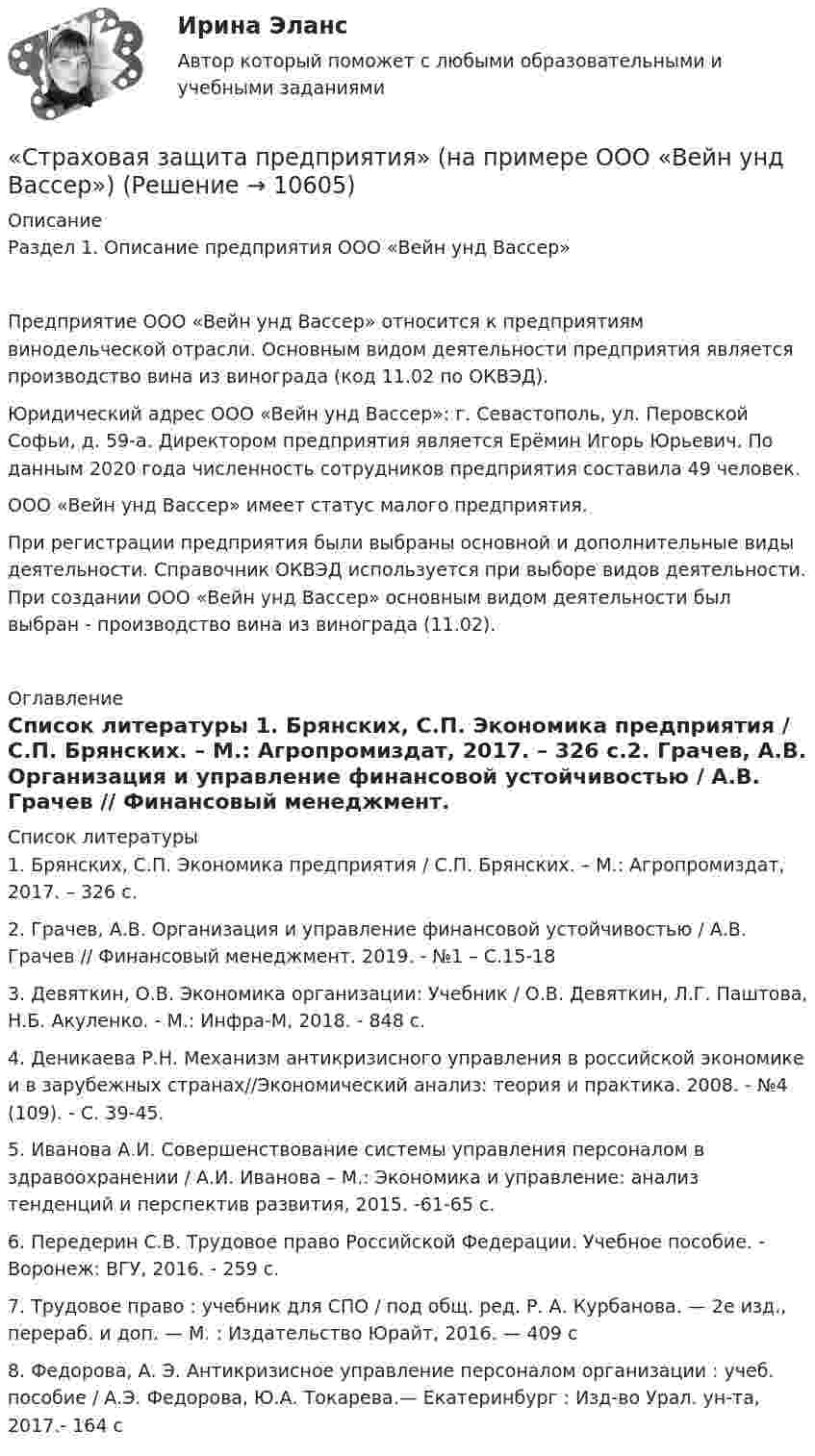     
          Описание
          Раздел 1. Описание предприятия ООО «Вейн унд Вассер»	Предприятие ООО «Вейн унд Вассер» относится к предприятиям винодельческой отрасли. Основным видом деятельности предприятия является производство вина из винограда (код 11.02 по ОКВЭД).	Юридический адрес ООО «Вейн унд Вассер»: г. Севастополь, ул. Перовской Софьи, д. 59-а. Директором предприятия является Ерёмин Игорь Юрьевич. По данным 2020 года численность сотрудников предприятия составила 49 человек. 	ООО «Вейн унд Вассер» имеет статус малого предприятия.	При регистрации предприятия были выбраны основной и дополнительные виды деятельности. Справочник ОКВЭД используется при выборе видов деятельности. При создании ООО «Вейн унд Вассер» основным видом деятельности был выбран - производство вина из винограда (11.02). 
          Оглавление
            
          Список литературы
          1.    Брянских, С.П. Экономика предприятия / С.П. Брянских. – М.: Агропромиздат, 2017. – 326 с.2.    Грачев, А.В. Организация и управление финансовой устойчивостью / А.В. Грачев // Финансовый менеджмент. 2019. - №1 – С.15-183.    Девяткин, О.В. Экономика организации: Учебник / О.В. Девяткин, Л.Г. Паштова, Н.Б. Акуленко. - М.: Инфра-М, 2018. - 848 c.4.    Деникаева Р.Н. Механизм антикризисного управления в российской экономике и в зарубежных странах//Экономический анализ: теория и практика. 2008. - №4 (109). - С. 39-45.5.    Иванова А.И. Совершенствование системы управления персоналом в здравоохранении / А.И. Иванова – М.: Экономика и управление: анализ тенденций и перспектив развития, 2015. -61-65 с.6.    Передерин С.В. Трудовое право Российской Федерации. Учебное пособие. - Воронеж: ВГУ, 2016. - 259 с.7.    Трудовое право : учебник для СПО / под общ. ред. Р. А. Курбанова. — 2­е изд., перераб. и доп. — М. : Издательство Юрайт, 2016. — 409 с8.    Федорова, А. Э. Антикризисное управление персоналом организации : учеб. пособие / А.Э. Федорова, Ю.А. Токарева.— Екатеринбург : Изд-во Урал. ун-та, 2017.- 164 с
            
            
            Страхователями по личному страхованию могут выступать … лица«Страховая защита предприятия» (на примере ООО «Вейн унд Вассер»)«Страховая защита предприятия» (на примере ПАО «Аэрофлот»)Страховая премия – этоСтраховое дело / 53 вопросаСтраховое дело для водителей. Общая система образования в форме списка терминовСтраховое дело. Зачёт.СТРАХОВАНИЕ СИНЕРГИЯ Ответы 2022Страхование  Тестовое задание №1 Страхование Тестовое задание №2 (с ответами) 75%Страхование (тест с ответами Синергия)Страхование (тест с ответами Синергия/МОИ/ МТИ /МОСАП)Страхование тк 2 Страхование ТК-2 (контрольная работа)  ВАРИАНТ 3 задачи