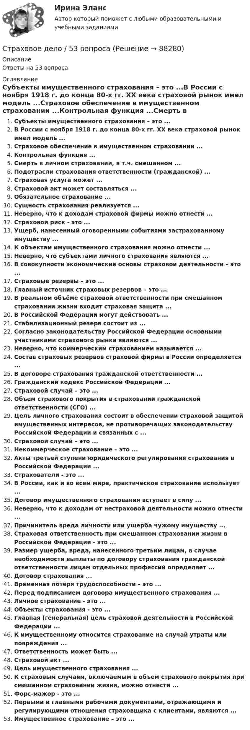      
            Описание
            Ответы на 53 вопроса 
            Оглавление
            Субъекты имущественного страхования – это ...В России с ноября 1918 г. до конца 80-х гг. XX века страховой рынок имел модель ...Страховое обеспечение в имущественном страховании ...Контрольная функция ...Смерть в личном страховании, в т.ч. смешанном ...Подотрасли страхования ответственности (гражданской) ...Страховая услуга может ...Страховой акт может составляться ...Обязательное страхование ...Сущность страхования реализуется ...Неверно, что к доходам страховой фирмы можно отнести ...Страховой риск - это ...Ущерб, нанесенный оговоренными событиями застрахованному имуществу ...К объектам имущественного страхования можно отнести ...Неверно, что субъектами личного страхования являются ...В совокупности экономические основы страховой деятельности – это ...Страховые резервы – это ...Главный источник страховых резервов – это ...В реальном объёме страховой ответственности при смешанном страховании жизни входит страховая защита ...В Российской Федерации могут действовать ...Стабилизационный резерв состоит из ...Согласно законодательству Российской Федерации основными участниками страхового рынка являются ...Неверно, что коммерческим страхованием называется ...Состав страховых резервов страховой фирмы в России определяется ...В договоре страхования гражданской ответственности ...Гражданский кодекс Российской Федерации ...Страховой случай – это ...Объем страхового покрытия в страховании гражданской ответственности (СГО) ...Цель личного страхования состоит в обеспечении страховой защитой имущественных интересов, не противоречащих законодательству Российской Федерации и связанных с ...Страховой случай – это ...Некоммерческое страхование – это ...Акты третьей ступени юридического регулирования страхования в Российской Федерации ...Страхователи - это ...В России, как и во всем мире, практическое страхование использует ...Договор имущественного страхования вступает в силу ...Неверно, что к доходам от нестраховой деятельности можно отнести ...Причинитель вреда личности или ущерба чужому имуществу ...Страховая ответственность при смешанном страховании жизни в Российской Федерации - это ...Размер ущерба, вреда, нанесенного третьим лицам, в случае необходимости выплаты по договору страхования гражданской ответственности лицам отдельных профессий определяет ...Договор страхования ...Временная потеря трудоспособности – это ...Перед подписанием договора имущественного страхования ...Личное страхование - это ...Объекты страхования - это ...Главная (генеральная) цель страховой деятельности в Российской Федерации ...К имущественному относится страхование на случай утраты или повреждения ...Ответственность может быть ...Страховой акт ...Цель имущественного страхования ...К страховым случаям, включаемым в объем страхового покрытия при смешанном страховании жизни, можно отнести ...Форс-мажор - это ...Первыми и главными рабочими документами, отражающими и регулирующими отношения страховщика с клиентами, являются ...Имущественное страхование – это ...  
            
            
            Страховая премия – этоСтраховое дело / 53 вопросаСтраховое дело для водителей. Общая система образования в форме списка терминовСтраховое дело. Зачёт.💯 Страховое дело (ответы на тест Синергия / МОИ / МТИ / МосАП, сентябрь 2023)⭐ Страховое дело (ответы на тест Синергия / МТИ / МосАП, апрель 2023)⭐ Страховое дело (ответы на тест Синергия / МТИ / МосАП, июнь 2022)Страхование (тест с ответами Синергия)Страхование (тест с ответами Синергия/МОИ/ МТИ /МОСАП)Страхование тк 2 Страхование ТК-2 (контрольная работа)  ВАРИАНТ 3 задачиСтрахование … – это страхование имущественных интересов, связанных с возмещением страхователем причиненного им вреда личности и/или имуществу физических лиц, а также юридическим лицамСтрахователями по личному страхованию могут выступать … лица«Страховая защита предприятия» (на примере ООО «Вейн унд Вассер»)