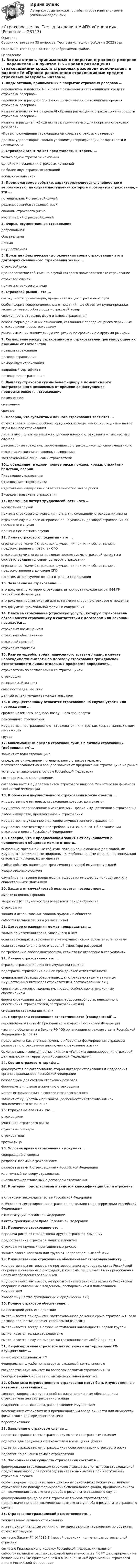      
          Описание
          Сборник ответов на 35 вопросов. Тест был успешно пройден в 2022 году. Ответы на тест содержатся в приобретаемом файле.  
          Оглавление
          1. Виды активов, принимаемых в покрытие страховых резервов ... перечислены в пунктах 1-5 «Правил размещения страховщиками средств страховых резервов» перечислены в разделе IV «Правил размещения страховщиками средств страховых резервов» названы в пунктах 7-9 раздела VI «Правил размещения страховщиками средств страховых резервов» названы в разделе II «Виды активов, принимаемых для покрытия страховых резервов» «Правил размещения страховщиками средств страховых резервов» должны удовлетворять только условиям диверсификации, возвратности и ликвидности 2. Страховой агент может представлять интересы … только одной страховой компании одной или нескольких страховых компаний не более двух страховых компаний исключительно свои 3. Предполагаемое событие, характеризующееся случайностью и вероятностью, на случай наступления которого проводится страхование, - это ... потенциальный страховой случай реализовавшийся страховой риск синоним страхового риска наступивший страховой случай4. Формы осуществления страхования добровольная обязательная личная имущественная 5. Дожитие (фактическое) до окончания срока страхования - это в договорах смешанного страхования жизни ... страховой риск предполагаемое событие, на случай которого производится это страхование страховой случай причина страхового случая 6. Страховой рынок - это ... совокупность организаций, предоставляющих страховые услуги особая форма товарно-денежных отношений, где объектом купли-продажи является товар особого рода - страховой товар совокупность отраслей, форм и видов страхования особая форма денежных отношений, связанная с передачей риска первичным страховщиком перестраховщику рынок имеющий значительную специфику по сравнению с другими рынками7. Соглашение между страховщиком и страхователем, регулирующее их взаимные обязательства правила страхования договор страхования меморандум страхования аварийный сертификат договор перестрахования 8. Выплату страховой суммы бенефициару в момент смерти застрахованного независимо от времени ее наступления, предусматривает ... страхование пожизненное смешанное срочное 9. Неверно, что субъектами личного страхования являются ... страховщики - правоспособные юридические лица, имеющие лицензию на все виды личного страхования лица, в чью пользу не заключен договор личного страхования от несчастных случаев дееспособные граждане, заключившие со страховщиком договор смешанного страхования жизни на законных основаниях застрахованные лица - сами страхователи 10... объединяет в одном полнее риски пожара, кражи, стихийных бедствий, аварий Плавающее страхование Страхование второго риска Страхование имущества с ответственностью за все риски Эксцедентная схема страхования 11. Временная потеря трудоспособности - это ... несчастный случай причина страхового случая в личном, в т.ч. смешанном страховании жизни страховой случай, если он произошел на условиях договора страхования от несчастного случая причина несчастного случая 12. Лимит страхового покрытия - это ... ограничение (лимит) страховых случаев, их причин и обстоятельств, предусмотренное в правилах СГО страховая сумма, ограничивающая предел суммы страховой выплаты и соответствующая условиям договора страхования ограничение (лимит) страховых случаев, их причин и обстоятельств, предусмотренное в договоре СГО понятие, используемое во всех отраслях страхования 13. Заявление на страхование ... это документ, в котором страховщик игнорирует положения ст. 944 ГК Российской Федерации это документ, обязательный для вступления сторон в страховое отношение это документ произвольной формы и содержания 14. Плата за страхование (страховую услугу), которую страхователь обязан внести страховщику в соответствии с договором или Законом, называется … страховым возмещением страховым обеспечением страховой премией страховым тарифом 15. Размер ущерба, вреда, нанесенного третьим лицам, в случае необходимости выплаты по договору страхования гражданской ответственности лицам отдельных профессий определяет... страхователь по согласованию со страховщиком страховщик независимый эксперт само пострадавшее лицо данный аспект упущен законодательством 16. К имущественному относится страхование на случай утраты или повреждения ... средств наземного, водного, воздушного транспорта пенсионного обеспечения имущества., пострадавшего от страхователя или третьих лиц. связанных с ним пассажиров грузов17. Максимальный предел страховой суммы в личном страховании (добровольном)... зависит от воли страховщика определяется желанием потенциального страхователя, его платежеспособностью и всецело зависит от предложения страховщика на рынке установлен законодательством Российской Федерации соглашением со страховщиком согласовывается с Департаментом страхового надзора Министерства финансов Российской Федерации18. К объектам имущественного страхования можно отнести ... имущественные интересы, страхование которых допускается имущество, перечисленное в исключениях Правил имущественного страхования любое имущество, предложенное к страхованию имущество, не указанное в договоре имущественного страхования имущество, соответствующие требованиям Закона РФ -Об организации страхового дела в Российской Федерации»19. Неверно, что к предпосылкам защиты от случайностей в человеческом обществе можно отнести... внезапные, чрезвычайные события, потенциально опасные для людей, их имущества неожиданные природные или общественные явления, потенциально опасные для людей, их имущества любые события, наносящие вред личности, ущерб имуществу людей любые опасные события случайное нанесение вреда людям, ущерба их имуществу природными или общественными явлениями20. Защита от случайностей реализуется посредством ... амортизационных фондов защитных (от случайностей) резервов и фондов общества страхования знания и использования законов природы и общества самостоятельной защиты (самозащиты)21. Договор страхования может прекращаться ... только по истечении срока, указанного в нем если страховщик и страхователь не нарушают своих обязательств по нему если страхователь не внес очередной взнос (при рассрочке) по требованию любого контрагента, если это не оговорено в его условиях22. Личное страхование - это ... отрасль страхования личного имущества граждан подотрасль страхования личной гражданской ответственности специальная отрасль, обеспечивающая страховую защиту законных имущественных интересов страхователей, застрахованных лиц, связанных с жизнью, здоровьем, трудоспособностью и пенсионным обеспечением форма страхования жизни, здоровья, трудоспособности, пенсионного обеспечения страхователей, застрахованных лиц смешанное страхование жизни 23. Подотрасли страхования ответственности (гражданской)... перечислены в главе 48 Гражданского кодекса Российской Федерации частично обозначены в Законе РФ Об организации страхового дела Российской Федерации» (ст.32.9) представлены как учетные группы в «Правилах формирования страховых резервов по страхованию иному, чем страхование жизни» были названы «совокупностью видов» в «Условиях лицензирования страховой деятельности на территории Российской Федерации»24. Состав страхового тарифа ... формируется по согласованию сторон договора страхования и с одобрения органа страхнадзора Российской Федерации безразличен для состава страховых резервов формируется по воле и желанию страховщика может игнорироваться в составе страхового взноса зависит от сущностных признаков (особенностей) страхования как экономического отношения25. Страховые агенты - это ... страховщики участники страхового рынка страховые брокеры страхователи третьи лица26. Условия правил страхования - документ... содержащий оговорки разрабатываемый страхователем разрабатываемый страховщиками Российской Федерации идентичный договору страхования иногда отождествляемый с договором страхования27. Критерии подотраслевой и видовой классификации были отражены ... в страховом законодательстве Российской Федерации в «Условиях лицензирования страховой деятельности на территории Российской Федерации» в Конституции Российской Федерации в актах гражданского права Российской Федерации28. Первичное страхование-это … передача риска от страховщика другой страховой компании предоставление страховой защиты клиентам страхование крупных промышленных рисков защита своего капитала или труда от непредвиденных событий 29. Имущественное страхование обеспечивает страховую защиту ... имущественных интересов, не противоречащих законодательству Российской операции и связанных с расходами, к которым лицо может быть принуждено в целях освобождения заложников имущественных интересов, не противоречащих законодательству Российской операции и связанных с владением, распоряжением и пользованием имуществом любого имущества гражданских и юридических лиц30. Полное страховое обеспечение... на последний день его действия выплачивается при дожитии застрахованного до конца срока страхования, если договор полностью оплачен страховыми взносами выплачивается всегда в случае наступления инвалидности первой группы выплачивается только страхователю выплачивается в случае смерти застрахованного от любой причины31. Лицензирование страховой деятельности на территории РФ осуществляет … министерство финансов РФ Федеральная служба по надзору за страховой деятельностью государственный комитет по вопросам развития страхования РФ Государственный комитет по антимонопольной политике32. Объектами имущественного страхования могут быть имущественные интересы, связанные с … жизнью, здоровьем, трудоспособностью и пенсионным обеспечением страхователя или застрахованного лица владением, пользованием, распоряжением имуществом возмещением страхователем причиненного им вреда личности или имуществу физического или юридического лица перестрахование33. Заявление о страховом случае ... подается страхователем страховщику вместе со страховым полисом подается для получения страхователем возмещения убытка подается страхователем страховщику после реализации страхового риска подается по решению самого страхователя 34. Экономическая сущность страхования состоит в … формировании страховщиком страхового фонда за счет взносов страхователей, предназначенного для производства страховых выплат при наступлении страховых случаев особых перераспределительных денежных отношениях между участниками страхования по поводу формирования специального фонда, предназначенного для возмещения возможного ущерба в результате страхового случая формировании фонда за счет страховых взносов страхователей, предназначенного для возмещения возможного ущерба в результате страхового случая35. Страхование гражданской ответственности... тождественно личному страхованию имеет принципиальные отличия от имущественного страхования по объектам страховой защиты согласно Закону РФ №4015-1 (первой редакции) является самостоятельной отраслью согласно Гражданскому кодексу Российской Федерации является самостоятельной отраслью страховой деятельности и в ГК РФ декларируется на основании тех же критериев, что и в Законе РФ «Об организации страхового дела в Российской Федерации» 
            
            
            Страховое дело (Страхование) (тест с ответами Синергия/МОИ/МТИ/МосАП)«Страховое дело». Тест для сдачи в МФПУ «Синергия». Страховое дело  (тест с ответами Синергия / МОИ / МТИ / МОСАП).Страховое дело (тест с ответами Синергия/МОИ/ МТИ /МОСАП)Страховое дело (Тест с ответами, Синергия/МОИ/МТИ/МОСАП)Страховое правоСтраховое право💯 Страховое дело (ответы на тест Синергия / МОИ / МТИ / МосАП, сентябрь 2023)⭐ Страховое дело (ответы на тест Синергия / МТИ / МосАП, апрель 2023)⭐ Страховое дело (ответы на тест Синергия / МТИ / МосАП, июнь 2022)⭐ Страховое дело (ответы на тест Синергия / МТИ / МосАП, ноябрь 2022)⭐ Страховое дело (ответы на тест Синергия / МТИ / МосАП, октябрь 2022)⭐ Страховое дело (ответы на тест Синергия / МТИ / МосАП, сентябрь 2022)🌞Страховое дело Синергия 2022 Сборник ответов по тестам на высокую оценку!