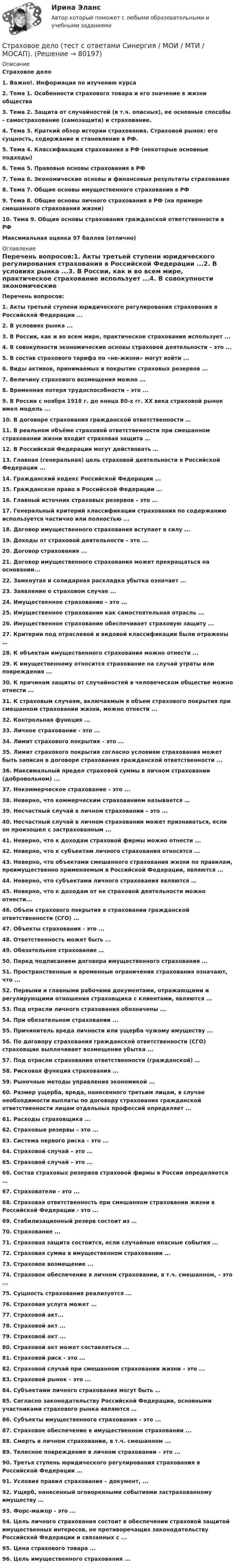      
            Описание
            Страховое дело1.    Важно!. Информация по изучению курса2.    Тема 1. Особенности страхового товара и его значение в жизни общества3.    Тема 2. Защита от случайностей (в т.ч. опасных), ее основные способы - самострахование (самозащита) и страхование.4.    Тема 3. Краткий обзор истории страхования. Страховой рынок: его сущность, содержание и становление в РФ.5.    Тема 4. Классификация страхования в РФ (некоторые основные подходы)6.    Тема 5. Правовые основы страхования в РФ7.    Тема 6. Экономические основы и финансовые результаты страхования8.    Тема 7. Общие основы имущественного страхования в РФ9.    Тема 8. Общие основы личного страхования в РФ (на примере смешанного страхования жизни)10.  Тема 9. Общие основы страхования гражданской ответственности в РФМаксимальная оценка 97 баллов (отлично) 
            Оглавление
              Перечень вопросов:1.   Акты третьей ступени юридического регулирования страхования в Российской Федерации ...2.  В условиях рынка ...3.  В России, как и во всем мире, практическое страхование использует ...4.  В совокупности экономические основы страховой деятельности – это ...5.  В состав страхового тарифа по «не-жизни» могут войти ...6.  Виды активов, принимаемых в покрытие страховых резервов ...7.  Величину страхового возмещения можно ...8.  Временная потеря трудоспособности – это ...9.  В России с ноября 1918 г. до конца 80-х гг. XX века страховой рынок имел модель ...10.                В договоре страхования гражданской ответственности …11.                В реальном объёме страховой ответственности при смешанном страховании жизни входит страховая защита …12.                В Российской Федерации могут действовать …13.                Главная (генеральная) цель страховой деятельности в Российской Федерации ...14.                Гражданский кодекс Российской Федерации ...15.                Гражданское право в Российской Федерации ...16.                Главный источник страховых резервов – это ...17.                Генеральный критерий классификации страхования по содержанию используется частично или полностью ...18.                Договор имущественного страхования вступает в силу ...19.                Доходы от страховой деятельности – это ...20.                Договор страхования ...21.                Договор имущественного страхования может прекращаться на основании...22.                Замкнутая и солидарная раскладка убытка означает ...23.                Заявление о страховом случае ...24.                Имущественное страхование – это ...25.                Имущественное страхование как самостоятельная отрасль ...26.                Имущественное страхование обеспечивает страховую защиту ...27.                Критерии под отраслевой и видовой классификации были отражены …28.                К объектам имущественного страхования можно отнести ...29.                К имущественному относится страхование на случай утраты или повреждения ...30.                К причинам защиты от случайностей в человеческом обществе можно отнести ...31.                К страховым случаям, включаемым в объем страхового покрытия при смешанном страховании жизни, можно отнести ...32.                Контрольная функция ...33.                Личное страхование - это ...34.                Лимит страхового покрытия – это ...35.                Лимит страхового покрытия согласно условиям страхования может быть записан в договоре страхования гражданской ответственности ...36.                Максимальный предел страховой суммы в личном страховании (добровольном) ...37.                Некоммерческое страхование – это ...38.                Неверно, что коммерческим страхованием называется …39.                Несчастный случай в личном страховании – это ...40.                Несчастный случай в личном страховании может признаваться, если он произошел с застрахованным ...41.                Неверно, что к доходам страховой фирмы можно отнести ...42.                Неверно, что к субъектам личного страхования относятся ...43.                Неверно, что объектами смешанного страхования жизни по правилам, преимущественно применяемым в Российской Федерации, являются ...44.                Неверно, что субъектами личного страхования являются …45.                Неверно, что к доходам от не страховой деятельности можно отнести...46.                Объем страхового покрытия в страховании гражданской ответственности (СГО) ...47.                Объекты страхования - это ...48.                Ответственность может быть ...49.                Обязательное страхование …50.                Перед подписанием договора имущественного страхования ...51.                Пространственные и временные ограничения страхования означают, что ...52.                Первыми и главными рабочими документами, отражающими и регулирующими отношения страховщика с клиентами, являются ...53.                Под отрасли личного страхования обозначены ...54.                При обязательном страховании ...55.                Причинитель вреда личности или ущерба чужому имуществу ...56.                По договору страхования гражданской ответственности (СГО) страховщик выплачивает возмещение убытка ...57.                Под отрасли страхования ответственности (гражданской) …58.                Рисковая функция страхования ...59.                Рыночные методы управления экономикой ...60.                Размер ущерба, вреда, нанесенного третьим лицам, в случае необходимости выплаты по договору страхования гражданской ответственности лицам отдельных профессий определяет ...61.                Расходы страховщика ...62.                Страховые резервы – это ...63.                Система первого риска – это ...64.                Страховой случай – это ...65.                Страховой случай – это ...66.                Состав страховых резервов страховой фирмы в России определяется …67.                Страхователи - это ...68.                Страховая ответственность при смешанном страховании жизни в Российской Федерации - это ...69.                Стабилизационный резерв состоит из …70.                Страхование ...71.                Страховая защита состоится, если случайные опасные события ...72.                Страховая сумма в имущественном страховании ...73.                Страховое возмещение ...74.                Страховое обеспечение в личном страховании, в т.ч. смешанном, – это ...75.                Сущность страхования реализуется ...76.                Страховая услуга может ...77.                Страховой акт...78.                Страховой акт ...79.                Страховой акт ...80.                Страховой акт может составляться ...81.                Страховой риск - это ...82.                Страховой случай при смешанном страховании жизни – это ...83.                Страховой рынок – это ...84.                Субъектами личного страхования могут быть …85.                Согласно законодательству Российской Федерации, основными участниками страхового рынка являются …86.                Субъекты имущественного страхования – это ...87.                Страховое обеспечение в имущественном страховании ...88.                Смерть в личном страховании, в т.ч. смешанном ...89.                Телесное повреждение в личном страховании – это ...90.                Третья ступень юридического регулирования страхования в Российской Федерации ...91.                Условия правил страхования – документ, ...92.                Ущерб, нанесенный оговоренными событиями застрахованному имуществу …93.                Форс-мажор - это ...94.                Цель личного страхования состоит в обеспечении страховой защитой имущественных интересов, не противоречащих законодательству Российской Федерации и связанных с ...95.                Цена страхового товара ...96.                Цель имущественного страхования ...  
            
            
            «Страховое дело». Тест для сдачи в МФПУ «Синергия». Страховое дело  (тест с ответами Синергия / МОИ / МТИ / МОСАП).Страховое дело (тест с ответами Синергия/МОИ/ МТИ /МОСАП)Страховое дело (Тест с ответами, Синергия/МОИ/МТИ/МОСАП)Страховое правоСтраховое правоСтраховое право Итоговый тест ⭐ Страховое дело (ответы на тест Синергия / МТИ / МосАП, апрель 2023)⭐ Страховое дело (ответы на тест Синергия / МТИ / МосАП, июнь 2022)⭐ Страховое дело (ответы на тест Синергия / МТИ / МосАП, ноябрь 2022)⭐ Страховое дело (ответы на тест Синергия / МТИ / МосАП, октябрь 2022)⭐ Страховое дело (ответы на тест Синергия / МТИ / МосАП, сентябрь 2022)🌞Страховое дело Синергия 2022 Сборник ответов по тестам на высокую оценку!Страховое дело//СИНЕРГИЯ//МОСАП//МОИ//МТИ