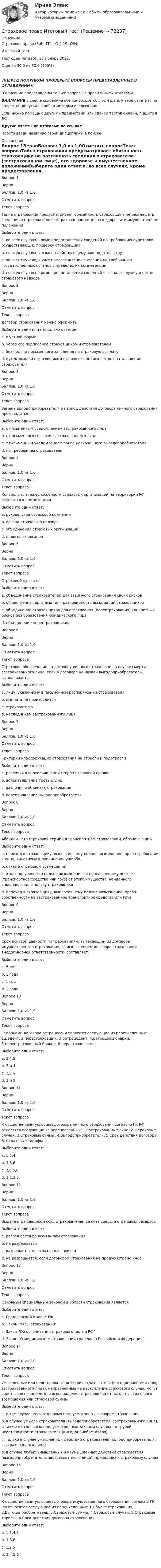      
            Описание
            Страховое право (3.6 - ГП - Ю.4.19) ОЗФ	Итоговый тест	Тест сдан 	Четверг, 10 Ноябрь 2022, Оценка	30,0 из 30,0 (100%)‼️ПЕРЕД ПОКУПКОЙ ПРОВЕРЬТЕ ВОПРОСЫ ПРЕДСТАВЛЕННЫЕ В ОГЛАВЛЕНИИ‼️В описание представлены только вопросы с правильными ответами.ВНИМАНИЕ в файле сохранила все вопросы,чтобы был шанс у тебя ответить на вопрос,не допуская ошибки методом исключения.Если нужна помощь с другими предметами или сдачей тестов онлайн, пишите в ЛС Другие ответы на итоговые по ссылке Просто введи название своей дисциплины в поиске 
            Оглавление
            Вопрос 1ВерноБаллов: 1,0 из 1,0Отметить вопросТекст вопросаТайна страхования предусматривает обязанность страховщика не разглашать сведения о страхователе (застрахованном лице), его здоровье и имущественном положенииВыберите один ответ:a. во всех случаях, кроме предоставления сведений по требованию аудиторов, осуществляющих проверку страховщикаb. во всех случаях, согласно действующему законодательству c. во всех случаях, кроме предоставления сведений по требованию государственных органов в пределах их компетенцииd. во всех случаях, кроме предоставления сведений в госналогслужбу и орган страхового надзораВопрос 2ВерноБаллов: 1,0 из 1,0Отметить вопросТекст вопросаДоговор страхования можно оформитьВыберите один или несколько ответов:a. в устной формеb. через его подписание страховщиком и страхователем c. без подачи письменного заявления на страховую выплатуd. путем выдачи страховщиком страхового полиса в ответ на заявление страхователя Вопрос 3ВерноБаллов: 1,0 из 1,0Отметить вопросТекст вопросаЗамена выгодоприобретателя в период действия договора личного страхования производитсяВыберите один ответ:a. с письменным уведомлением застрахованного лицаb. с письменного согласия застрахованного лица c. с письменным уведомлением ранее назначенного выгодоприобретателяd. по требованию страхователяВопрос 4ВерноБаллов: 1,0 из 1,0Отметить вопросТекст вопросаКонтроль платежеспособности страховых организаций на территории РФ относится к компетенцииВыберите один ответ:a. руководства страховой компанииb. органа страхового надзора c. объединения страховых организацийd. налоговых органовВопрос 5ВерноБаллов: 1,0 из 1,0Отметить вопросТекст вопросаСтраховой пул - этоВыберите один ответ:a. объединение страхователей для взаимного страхования своих рисковb. общественная организация - разновидность ассоциаций страховщиковc. объединение страховщиков для страхования (перестрахования) конкретных рисков без образования юридического лица d. объединение перестраховщиковВопрос 6ВерноБаллов: 1,0 из 1,0Отметить вопросТекст вопросаСтраховое обеспечение по договору личного страхования в случае смерти застрахованного лица, если в договоре не назван выгодоприобретатель, выплачиваетсяВыберите один ответ:a. лицу, указанному в письменном распоряжении страхователяb. выплата не производитсяc. страхователюd. наследникам застрахованного лица Вопрос 7ВерноБаллов: 1,0 из 1,0Отметить вопросТекст вопросаКритерии классификации страхования на отрасли и подотраслиВыберите один ответ:a. различия в волеизъявлении сторон страховой сделкиb. волеизъявление третьих лицc. различия в объектах страхования d. волеизъявление выгодоприобретателяВопрос 8ВерноБаллов: 1,0 из 1,0Отметить вопросТекст вопросаАбандон - это страховой термин в транспортном страховании, обозначающийВыберите один ответ:a. переход к страховщику, выплатившему полное возмещение, права требования к лицу, виновному в причинении ущербаb. отказ в страховом возмещенииc. отказ получившего полное возмещение за пропавшее имущество (транспортное средство или груз) от этого имущества, найденного впоследствии, в пользу страховщика d. переход к страховщику, выплатившему полное возмещение, права собственности на застрахованное транспортное средство или грузВопрос 9ВерноБаллов: 1,0 из 1,0Отметить вопросТекст вопросаСрок исковой давности по требованиям, вытекающим из договора имущественного страхования, за исключением договора страхования внедоговорной ответственности, составляет:Выберите один ответ:a. 5 летb. 3 годаc. 1 годd. 2 года Вопрос 10ВерноБаллов: 1,0 из 1,0Отметить вопросТекст вопросаСторонами договора ретроцессии являются следующие из перечисленных: 1.цедент, 2.перестраховщик, 3.ретроцедент, 4.ретроцессионарий, 5.перестраховочный брокер, 6.перестраховательВыберите один ответ:a. 3,4,5b. 3 и 4 c. 2,5,6d. 1 и 3Вопрос 11ВерноБаллов: 1,0 из 1,0Отметить вопросТекст вопросаК существенным условиям договора личного страхования согласно ГК РФ относятся следующие из перечисленных: 1.Застрахованные лица, 2. Страховые случаи, 3.Страховые суммы, 4.Выгодоприобретатели, 5.Срок действия договора, 6. Страховые тарифы.Выберите один ответ:a. 1,2,4b. 1,3,6c. 2,3,5,6d. 1,2,3,5 Вопрос 12ВерноБаллов: 1,0 из 1,0Отметить вопросТекст вопросаВыдача страховщиком ссуд страхователям за счет средств страховых резервовВыберите один ответ:a. разрешается по всем видам страхованияb. не разрешаетсяc. разрешается по страхованию жизни d. не разрешается, если договором страхования не предусмотрено иноеВопрос 13ВерноБаллов: 1,0 из 1,0Отметить вопросТекст вопросаОсновным специальным законом в области страхования является:Выберите один ответ:a. Гражданский Кодекс РФb. Закон РФ О страхованииc. Закон Об организации страхового дела в РФ d. Закон О медицинском страховании граждан в Российской ФедерацииВопрос 14ВерноБаллов: 1,0 из 1,0Отметить вопросТекст вопросаУмышленные или неосторожные действия страхователя (выгодоприобретателя, застрахованного лица), направленные на наступление страхового случая, могут являться основанием для освобождения страховщика от выплаты страхового возмещения или страховой суммыВыберите один ответ:a. в том случае, если это прямо предусмотрено договором страхованияb. в случае умысла страхователя (выгодоприобретателя, застрахованного лица), а также в отдельных предусмотренных законом случаях - и грубой неосторожности страхователя (выгодоприобретателя) c. только в случае умышленных действий страхователя (выгодоприобретателя, застрахованного лица)d. в случае любых умышленных и неумышленных действий страхователя (выгодоприобретателя, застрахованного лица), приведших к страховому случаюВопрос 15ВерноБаллов: 1,0 из 1,0Отметить вопросТекст вопросаК существенным условиям договора имущественного страхования согласно ГК РФ относятся следующие из перечисленных: 1.Объект страхования, 2.Выгодоприобретатель, 3.Страховые суммы, 4.Страховые случаи, 5.Страховые тарифы, 6.Срок действия договора страхования.Выберите один ответ:a. 1,3,4,6 b. 1,3,6c. 1,2,5d. 3,4,5,6  
            
            
            Страховое правоСтраховое право Итоговый тест Страховое право СИНЕРГИЯСтраховое право СИНЕРГИЯСтраховое право Страхование Страховое законодательство на 100 балловСтраховое право (тест с ответами Синергия) 56 вопросовСтраховой компании, специализирующейся целиком на перестраховочной деятельности, …🌞Страховое дело Синергия 2022 Сборник ответов по тестам на высокую оценку!Страховое дело//СИНЕРГИЯ//МОСАП//МОИ//МТИСтраховое дело (Страхование) (тест с ответами Синергия/МОИ/МТИ/МосАП)«Страховое дело». Тест для сдачи в МФПУ «Синергия». Страховое дело  (тест с ответами Синергия / МОИ / МТИ / МОСАП).Страховое дело (тест с ответами Синергия/МОИ/ МТИ /МОСАП)Страховое дело (Тест с ответами, Синергия/МОИ/МТИ/МОСАП)