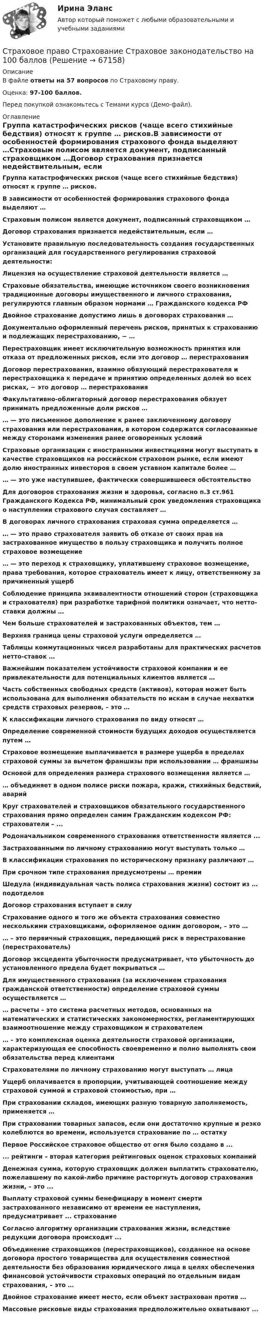     
            Описание
            В файле ответы на 57 вопросов по Страховому праву.Оценка: 97-100 баллов.Перед покупкой ознакомьтесь с Темами курса (Демо-файл). 
            Оглавление
            Группа катастрофических рисков (чаще всего стихийные бедствия) относят к группе … рисков.В зависимости от особенностей формирования страхового фонда выделяют …Страховым полисом является документ, подписанный страховщиком …Договор страхования признается недействительным, если …Установите правильную последовательность создания государственных организаций для государственного регулирования страховой деятельности:Лицензия на осуществление страховой деятельности является …Страховые обязательства, имеющие источником своего возникновения традиционные договоры имущественного и личного страхования, регулируются главным образом нормами … Гражданского кодекса РФДвойное страхование допустимо лишь в договорах страхования …Документально оформленный перечень рисков, принятых к страхованию и подлежащих перестрахованию, − …Перестраховщик имеет исключительную возможность принятия или отказа от предложенных рисков, если это договор … перестрахованияДоговор перестрахования, взаимно обязующий перестрахователя и перестраховщика к передаче и принятию определенных долей во всех рисках, − это договор … перестрахованияФакультативно-облигаторный договор перестрахования обязует принимать предложенные доли рисков …… — это письменное дополнение к ранее заключенному договору страхования или перестрахования, в котором содержатся согласованные между сторонами изменения ранее оговоренных условийСтраховые организации с иностранными инвестициями могут выступать в качестве страховщиков на российском страховом рынке, если имеют долю иностранных инвесторов в своем уставном капитале более …… — это уже наступившее, фактически совершившееся обстоятельствоДля договоров страхования жизни и здоровья, согласно п.3 ст.961 Гражданского Кодекса РФ, минимальный срок уведомления страховщика о наступлении страхового случая составляет …В договорах личного страхования страховая сумма определяется …… — это право страхователя заявить об отказе от своих прав на застрахованное имущество в пользу страховщика и получить полное страховое возмещение… — это переход к страховщику, уплатившему страховое возмещение, права требования, которое страхователь имеет к лицу, ответственному за причиненный ущербСоблюдение принципа эквивалентности отношений сторон (страховщика и страхователя) при разработке тарифной политики означает, что нетто-ставки должны …Чем больше страхователей и застрахованных объектов, тем …Верхняя граница цены страховой услуги определяется …Таблицы коммутационных чисел разработаны для практических расчетов нетто-ставок …Важнейшим показателем устойчивости страховой компании и ее привлекательности для потенциальных клиентов является …Часть собственных свободных средств (активов), которая может быть использована для выполнения обязательств по искам в случае нехватки средств страховых резервов, – это …К классификации личного страхования по виду относят …Определение современной стоимости будущих доходов осуществляется путем …Страховое возмещение выплачивается в размере ущерба в пределах страховой суммы за вычетом франшизы при использовании … франшизыОсновой для определения размера страхового возмещения является …… объединяет в одном полисе риски пожара, кражи, стихийных бедствий, аварийКруг страхователей и страховщиков обязательного государственного страхования прямо определен самим Гражданским кодексом РФ: страхователи – ... Родоначальником современного страхования ответственности является ... Застрахованными по личному страхованию могут выступать только …В классификации страхования по историческому признаку различают …При срочном типе страхования предусмотрены … премииШедула (индивидуальная часть полиса страхования жизни) состоит из … подотделовДоговор страхования вступает в силуСтрахование одного и того же объекта страхования совместно несколькими страховщиками, оформляемое одним договором, – это …… – это первичный страховщик, передающий риск в перестрахование (перестрахователь)Договор эксцедента убыточности предусматривает, что убыточность до установленного предела будет покрываться …Для имущественного страхования (за исключением страхования гражданской ответственности) определение страховой суммы осуществляется …… расчеты – это система расчетных методов, основанных на математических и статистических закономерностях, регламентирующих взаимоотношение между страховщиком и страхователем… – это комплексная оценка деятельности страховой организации, характеризующая ее способность своевременно и полно выполнять свои обязательства перед клиентамиСтрахователями по личному страхованию могут выступать … лицаУщерб оплачивается в пропорции, учитывающей соотношение между страховой суммой и страховой стоимостью, при …При страховании складов, имеющих разную товарную заполняемость, применяется …При страховании товарных запасов, если они достаточно крупные и резко колеблются во времени, используется страхование по … остаткуПервое Российское страховое общество от огня было создано в ... ... рейтинги – вторая категория рейтинговых оценок страховых компаний Денежная сумма, которую страховщик должен выплатить страхователю, пожелавшему по какой-либо причине расторгнуть договор страхования жизни, – это ...Выплату страховой суммы бенефициару в момент смерти застрахованного независимо от времени ее наступления, предусматривает ... страхование Согласно алгоритму организации страхования жизни, вследствие редукции договора происходит ... Объединение страховщиков (перестраховщиков), созданное на основе договора простого товарищества для осуществления совместной деятельности без образования юридического лица в целях обеспечения финансовой устойчивости страховых операций по отдельным видам страхования, – это …Двойное страхование имеет место, если объект застрахован против …Массовые рисковые виды страхования предположительно охватывают ...  
            
            
            Страховое право СИНЕРГИЯСтраховое право Страхование Страховое законодательство на 100 балловСтраховое право (тест с ответами Синергия) 56 вопросовСтраховой компании, специализирующейся целиком на перестраховочной деятельности, …Страховой полис, его видыСтраховой рынок выполняет функцию … (выберите два варианта)Страховой случай – это«Страховое дело». Тест для сдачи в МФПУ «Синергия». Страховое дело  (тест с ответами Синергия / МОИ / МТИ / МОСАП).Страховое дело (тест с ответами Синергия/МОИ/ МТИ /МОСАП)Страховое дело (Тест с ответами, Синергия/МОИ/МТИ/МОСАП)Страховое правоСтраховое правоСтраховое право Итоговый тест 