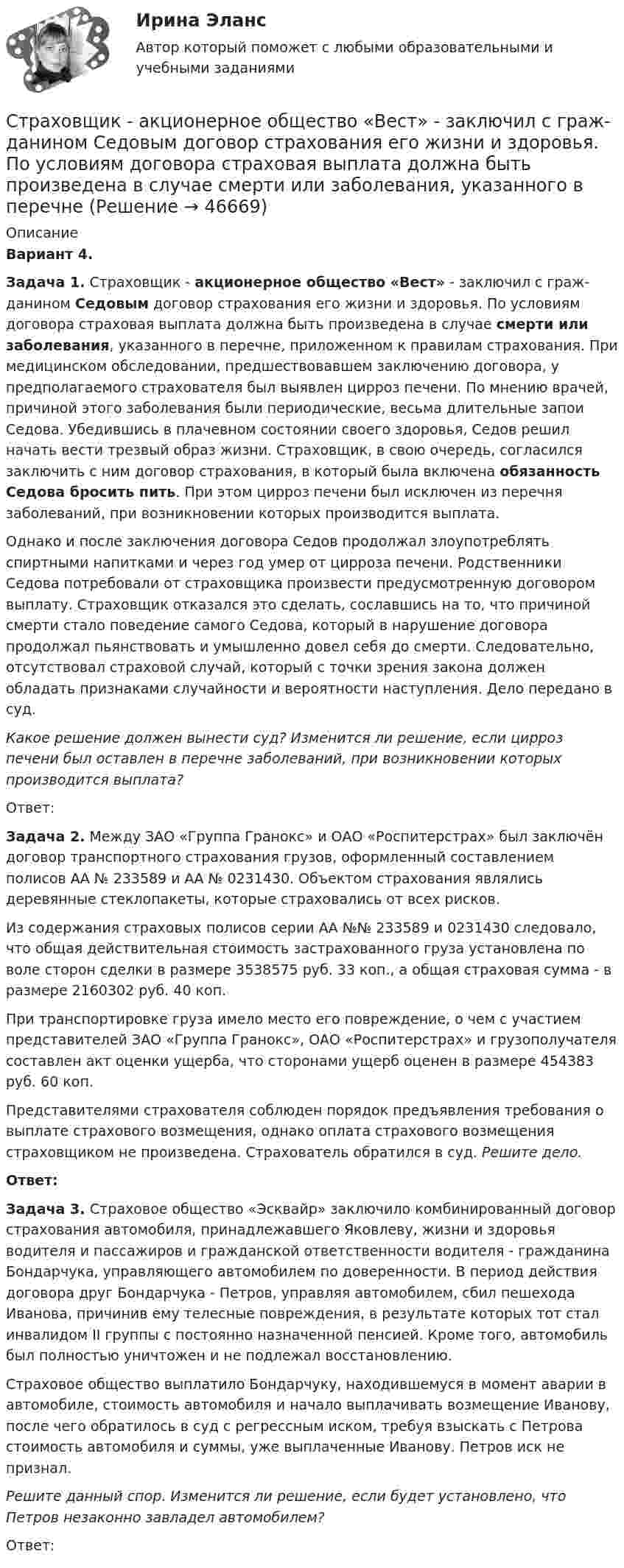      
            Описание
             Вариант 4. Задача 1. Страховщик - акционерное общество «Вест» - заключил с граж­данином Седовым договор страхования его жизни и здоровья. По условиям договора страховая выплата должна быть произведена в случае смерти или заболевания, указанного в перечне, приложенном к правилам страхо­вания. При медицинском обследовании, предшествовавшем заключению договора, у предполагаемого страхователя был выявлен цирроз печени. По мнению врачей, причиной этого заболевания были периодические, весьма длительные запои Седова. Убедившись в плачевном состоянии своего здоровья, Седов решил начать вести трезвый образ жизни. Стра­ховщик, в свою очередь, согласился заключить с ним договор страхова­ния, в который была включена обязанность Седова бросить пить. При этом цирроз печени был исключен из перечня заболеваний, при возникно­вении которых производится выплата.	Однако и после заключения договора Седов продолжал злоупотреб­лять спиртными напитками и через год умер от цирроза печени. Родст­венники Седова потребовали от страховщика произвести предусмотрен­ную договором выплату. Страховщик отказался это сделать, сославшись на то, что причиной смерти стало поведение самого Седова, который в нарушение договора продолжал пьянствовать и умышленно довел себя до смерти. Следовательно, отсутствовал страховой случай, который с точки зрения закона должен обладать признаками случайности и вероятности наступления. Дело передано в суд. Какое решение должен вынести суд? Изменится ли решение, если цирроз печени был оставлен в перечне заболеваний, при возникновении которых производится выплата?	Ответ: Задача 2. Между ЗАО «Группа Гранокс» и ОАО «Роспитерстрах» был заключён договор транспортного страхования грузов, оформленный составлением полисов АА № 233589 и АА № 0231430. Объектом страхования являлись деревянные стеклопакеты, которые страховались от всех рисков.	Из содержания страховых полисов серии АА №№ 233589 и 0231430 следовало, что общая действительная стоимость застрахованного груза установлена по воле сторон сделки в размере 3538575 руб. 33 коп., а общая страховая сумма - в размере 2160302 руб. 40 коп.	При транспортировке груза имело место его повреждение, о чем с участием представителей ЗАО «Группа Гранокс», ОАО «Роспитерстрах» и грузополучателя составлен акт оценки ущерба, что сторонами ущерб оценен в размере 454383 руб. 60 коп.	Представителями страхователя соблюден порядок предъявления требования о выплате страхового возмещения, однако оплата страхового возмещения страховщиком не произведена. Страхователь обратился в суд. Решите дело. Ответ: Задача 3. Страховое общество «Эсквайр» заключило комбинированный договор страхования автомобиля, принадлежавшего Яковлеву, жизни и здоровья водителя и пассажиров и гражданской ответственности водителя - граж­данина Бондарчука, управляющего автомобилем по доверенности. В период действия договора друг Бондарчука - Петров, управляя автомобилем, сбил пешехода Иванова, причинив ему телесные повреждения, в результате ко­торых тот стал инвалидом II группы с постоянно назначенной пенсией. Кроме того, автомобиль был полностью уничтожен и не подлежал восста­новлению.	Страховое общество выплатило Бондарчуку, находившемуся в момент аварии в автомобиле, стоимость автомобиля и начало выплачивать возме­щение Иванову, после чего обратилось в суд с регрессным иском, требуя взыскать с Петрова стоимость автомобиля и суммы, уже выплаченные Иванову. Петров иск не признал. Решите данный спор. Изменится ли решение, если будет установле­но, что Петров незаконно завладел автомобилем?	Ответ:  
            
            
            Страховой случай – этоСтраховщик - акционерное общество «Вест» - заключил с граж­данином Седовым договор страхования его жизни и здоровья. По условиям договора страховая выплата должна быть произведена в случае смерти или заболевания, указанного в перечнеСтраховщик - этоСтраховые организации с иностранными инвестициями могут выступать в качестве страховщиков на российском страховом рынке, если имеют долю иностранных инвесторов в своем уставном капитале более …Стрельцов, уезжая в отпуск, передал велосипед Судакову, разрешил пользоваться им, а в случае поломки велел отремонтировать за свой счет. Какие правомочия приобрел Судаков? Имеются ли различия в объеме правомочий Судакова и Стрельцова?Стресс. Адаптация к стрессуСтресс вреден для здоровья. Известно, что под воздействием стресса увеличивается риск заболеванийСтраховое право Итоговый тест Страховое право СИНЕРГИЯСтраховое право СИНЕРГИЯСтраховое право Страхование Страховое законодательство на 100 балловСтраховое право (тест с ответами Синергия) 56 вопросовСтраховой компании, специализирующейся целиком на перестраховочной деятельности, …Страховой полис, его виды