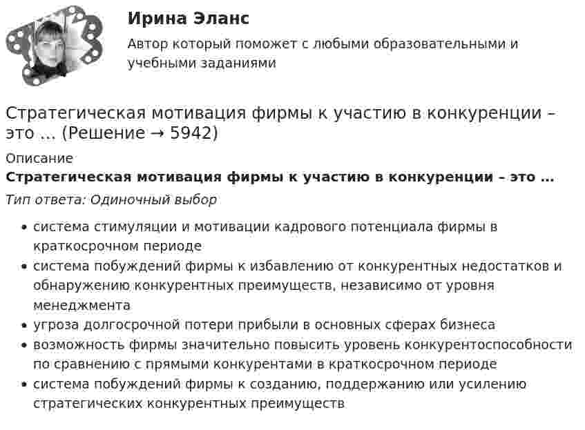      
          Описание
          Стратегическая мотивация фирмы к участию в конкуренции – это …Тип ответа: Одиночный выборсистема стимуляции и мотивации кадрового потенциала фирмы в краткосрочном периодесистема побуждений фирмы к избавлению от конкурентных недостатков и обнаружению конкурентных преимуществ, независимо от уровня менеджментаугроза долгосрочной потери прибыли в основных сферах бизнесавозможность фирмы значительно повысить уровень конкурентоспособности по сравнению с прямыми конкурентами в краткосрочном периодесистема побуждений фирмы к созданию, поддержанию или усилению стратегических конкурентных преимуществ  
            
            
            стратегии развития бизнесаСтратегическая мотивация фирмы к участию в конкуренции – это …Стратегическая ориентация на воспитание у работников духа преданности корпоративным идеалам наиболее характерна для ... школы HR-менеджментаСтратегическая ориентация на воспитание у работников духа преданности корпоративным идеалам наиболее характерна для ... школы HR-менеджментаСтратегическая ориентация на поиск разумного компромисса между индивидуальными и коллективными методами управленческого воздействия на сотрудников наиболее характерна для … школы HR-менеджментаСтратегическая ориентация на учет фактора возраста и стажа работы в компании как основного конкурентного преимущества сотрудника на внутрифирменном рынке труда наиболее характерна для ... школы HR-менеджментаСтратегическая ориентация на централизованную мотивацию жесткой конкуренции между сотрудниками на внутрифирменном рынке труда наиболее характерна для …  школы HR-менеджментаСтратегии преодоления стрессовых ситуаций беременными женщинами с разным уровнем жизнестойкостиСтратегии психологического исследованияСтратегии психологического исследования (итоговый, компетентностный, промежуточный) 1 семестрСтратегии психологического исследования. Синергия. 🔥 Ответы на КОМПЕТЕНТНОСТНЫЙ ТЕСТ 🔥Стратегии психологического исследования (тест с ответами магистратура Синергия)Стратегии психологического исследования (тест с ответами магистратура Синергия)Стратегии психологического исследования (тест с ответами Синергия/МОИ/ МТИ /МОСАП)
