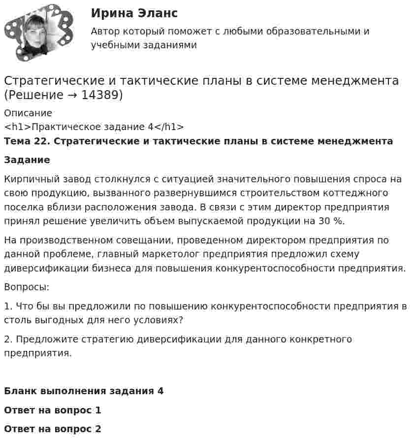      
          Описание
          <h1>Практическое задание 4</h1>Тема 22. Стратегические и тактические планы в системе менеджмента Задание	Кирпичный завод столкнулся с ситуацией значительного повышения спроса на свою продукцию, вызванного развернувшимся строительством коттеджного поселка вблизи расположения завода. В связи с этим директор предприятия принял решение увеличить объем выпускаемой продукции на 30 %.	На производственном совещании, проведенном директором предприятия по данной проблеме, главный маркетолог предприятия предложил схему диверсификации бизнеса для повышения конкурентоспособности предприятия.		Вопросы:	1.    Что бы вы предложили по повышению конкурентоспособности предприятия в столь выгодных для него условиях?	2.    Предложите стратегию диверсификации для данного конкретного предприятия. Бланк выполнения задания 4 Ответ на вопрос 1 Ответ на вопрос 2  
            
            
            Стратегическая ориентация на централизованную мотивацию жесткой конкуренции между сотрудниками на внутрифирменном рынке труда наиболее характерна для …  школы HR-менеджментаСтратегические и тактические планы в системе менеджментаСтратегические решения обычно ... (укажите 2 варианта ответа)Стратегические решения обычно ... (укажите 2 варианта ответа)Стратегические решения обычно … (укажите 2 варианта ответа)Стратегические решения обычно ... (укажите 3 варианта ответа)Стратегические решения обычно ... (укажите 3 варианта ответа)Стратегии психологического исследования (тест с ответами Синергия/МОИ/ МТИ /МОСАП)Стратегии психологического исследования (тесты с ответами Синергия)стратегии развития бизнесаСтратегическая мотивация фирмы к участию в конкуренции – это …Стратегическая ориентация на воспитание у работников духа преданности корпоративным идеалам наиболее характерна для ... школы HR-менеджментаСтратегическая ориентация на воспитание у работников духа преданности корпоративным идеалам наиболее характерна для ... школы HR-менеджментаСтратегическая ориентация на поиск разумного компромисса между индивидуальными и коллективными методами управленческого воздействия на сотрудников наиболее характерна для … школы HR-менеджмента