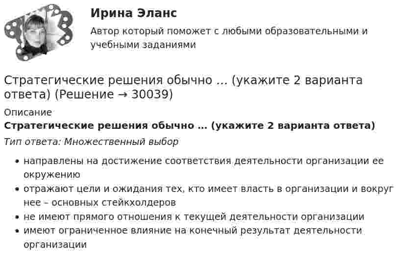      
          Описание
          Стратегические решения обычно … (укажите 2 варианта ответа)Тип ответа: Множественный выборнаправлены на достижение соответствия деятельности организации ее окружениюотражают цели и ожидания тех, кто имеет власть в организации и вокруг нее – основных стейкхолдеровне имеют прямого отношения к текущей деятельности организацииимеют ограниченное влияние на конечный результат деятельности организации  
            
            
            Стратегические решения обычно ... (укажите 2 варианта ответа)Стратегические решения обычно … (укажите 2 варианта ответа)Стратегические решения обычно ... (укажите 3 варианта ответа)Стратегические решения обычно ... (укажите 3 варианта ответа)Стратегические решения обычно … (укажите 3 варианта ответа)Стратегические цели организации – идеальное предвосхищение результатов деятельности организации в стратегической перспективе. Приведите пример классификации целей по функциональным областям. Стратегический анализ - вариант №2 Стратегическая мотивация фирмы к участию в конкуренции – это …Стратегическая ориентация на воспитание у работников духа преданности корпоративным идеалам наиболее характерна для ... школы HR-менеджментаСтратегическая ориентация на воспитание у работников духа преданности корпоративным идеалам наиболее характерна для ... школы HR-менеджментаСтратегическая ориентация на поиск разумного компромисса между индивидуальными и коллективными методами управленческого воздействия на сотрудников наиболее характерна для … школы HR-менеджментаСтратегическая ориентация на учет фактора возраста и стажа работы в компании как основного конкурентного преимущества сотрудника на внутрифирменном рынке труда наиболее характерна для ... школы HR-менеджментаСтратегическая ориентация на централизованную мотивацию жесткой конкуренции между сотрудниками на внутрифирменном рынке труда наиболее характерна для …  школы HR-менеджментаСтратегические и тактические планы в системе менеджмента