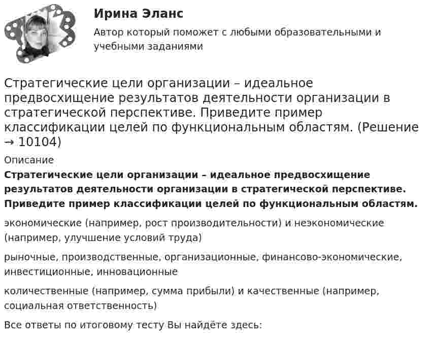      
          Описание
          Стратегические цели организации – идеальное предвосхищение результатов деятельности организации в стратегической перспективе. Приведите пример классификации целей по функциональным областям. экономические (например, рост производительности) и неэкономические (например, улучшение условий труда) рыночные, производственные, организационные, финансово-экономические, инвестиционные, инновационные количественные (например, сумма прибыли) и качественные (например, социальная ответственность) Все ответы по итоговому тесту Вы найдёте здесь:   
            
            
            Стратегические решения обычно … (укажите 3 варианта ответа)Стратегические цели организации – идеальное предвосхищение результатов деятельности организации в стратегической перспективе. Приведите пример классификации целей по функциональным областям. Стратегический анализ - вариант №2 Стратегический инвестиционно-инновационный анализ (тест с ответами) 40 вопросов 100%Стратегический инструментарий – это …стратегический маркетинг💯 Стратегический маркетинг (все ответы на тест Синергия / МТИ / МосАП, ноябрь 2022)Стратегическая ориентация на учет фактора возраста и стажа работы в компании как основного конкурентного преимущества сотрудника на внутрифирменном рынке труда наиболее характерна для ... школы HR-менеджментаСтратегическая ориентация на централизованную мотивацию жесткой конкуренции между сотрудниками на внутрифирменном рынке труда наиболее характерна для …  школы HR-менеджментаСтратегические и тактические планы в системе менеджментаСтратегические решения обычно ... (укажите 2 варианта ответа)Стратегические решения обычно ... (укажите 2 варианта ответа)Стратегические решения обычно … (укажите 2 варианта ответа)Стратегические решения обычно ... (укажите 3 варианта ответа)