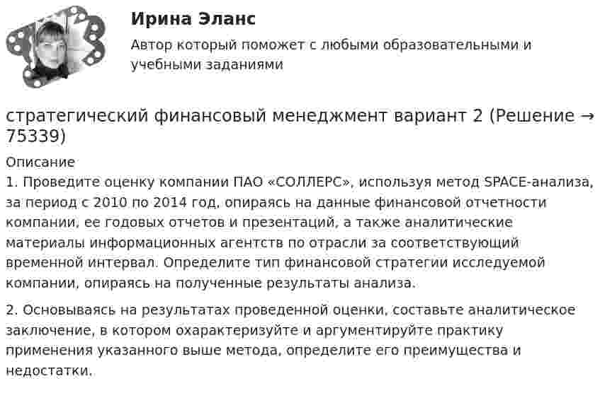      
            Описание
            	1. Проведите оценку компании ПАО «СОЛЛЕРС», используя метод SPACE-анализа, за период с 2010 по 2014 год, опираясь на данные финансовой отчетности компании, ее годовых отчетов и презентаций, а также аналитические материалы информационных агентств по отрасли за соответствующий временной интервал. Определите тип финансовой стратегии исследуемой компании, опираясь на полученные результаты анализа. 	2. Основываясь на результатах проведенной оценки, составьте аналитическое заключение, в котором охарактеризуйте и аргументируйте практику применения указанного выше метода, определите его преимущества и недостатки.    
            
            
            Стратегический управленческий учет и контроллинг (промежуточный тест)стратегический финансовый менеджмент вариант 2стратегический финансовый менеджмент вариант 6Стратегический … — это подсистема стратегического менеджмента, координирующая функции стратегического анализа, планирования и коррекции контроляСтратегическое государственное и муниципальное управление | Магистратура | 2023 | СинергияСтратегическое государственное и муниципальное управление (Ответы на тест Синергия 2023)Стратегическое государственное и муниципальное управление. Синергия. 🔥 Ответы на итоговый + промежуточные тесты 🔥 На отлично!Стратегический менеджмент тест СинергияСтратегический менеджмент (тест с ответами магистратура Синергия)Стратегический менеджмент (тест с ответами ММА)Стратегический менеджмент  (тест с ответами Синергия) Стратегический менеджмент-тест с ответами СинергияСтратегический менеджмент. Тест с ответами. Синергия / МОИ / МТИ/ МосАП (90 баллов)Стратегический менеджмент / тест / экзамен / Синергия, МОИ /  100 балов