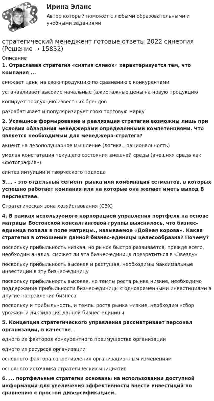      
          Описание
          1. Отраслевая стратегия «снятия сливок» характеризуется тем, что компания ... снижает цены на свою продукцию по сравнению с конкурентами устанавливает высокие начальные (ажиотажные цены на новую продукцию копирует продукцию известных брендов разрабатывает и популяризирует свою торговую марку  2. Успешное формирование и реализация стратегии возможны лишь при условии обладания менеджерами определенными компетенциями. Что является необходимым для менеджера-стратега? акцент на левополушарное мышление (логика., рациональность) умелая констатация текущего состояния внешней среды (внешняя среда как «фотография») синтез интуиции и творческого подхода  3.... - это отдельный сегмент рынка или комбинация сегментов, в которых успешно работает компания или на которые она желает иметь выход В перспективе.Стратегическая зона хозяйствования (СЗХ)  4. В рамках используемого корпорацией управления портфеля на основе матрицы Бостонской консалтинговой группы выяснилось, что бизнес-единица попала в поле матрицы., называемое «Дойная корова». Какая стратегия в отношении данной бизнес-единицы целесообразна? Почему? поскольку прибыльность низкая, но рынок быстро развивается, прежде всего, необходим анализ: сможет ли эта бизнес-единица превратиться в «Звезду» поскольку прибыльность высокая и растущая, необходимы максимальные инвестиции в эту бизнес-единицу поскольку прибыльность высокая, но темпы роста рынка низкие, необходимо поддержание прибыльности бизнес-единицы с одновременными инвестициями в другие направления бизнеса поскольку и прибыльность, и темпы роста рынка низкие, необходим «сбор урожая» и ликвидация данной бизнес-единицы  5. Концепция стратегического управления рассматривает персонал организации, в качестве... одного из факторов конкурентного преимущества организации одного из ресурсов организации основного фактора сопротивления организационным изменениям основного источника стратегических инициатив  6. ... портфельные стратегии основаны на использовании доступной информации для увеличения эффективности внести инвестиций по сравнению с простой диверсификацией.  
            
            
            «Стратегический маркетинг». Тест для сдачи в МФПУ «Синергия». стратегический менеджент готовые ответы 2022 синергияСтратегический менеджментСтратегический менеджментСтратегический менеджментСтратегический менеджментСтратегический менеджментСтратегический маркетинг ММУ 2023г.Стратегический маркетинговый анализ нацелен на … (укажите 3 варианта ответа)Стратегический маркетинговый анализ необходим при решении задач по … (укажите 3 варианта ответа)Стратегический маркетинг_Ответы на тесты Moscow Business Academy /Московская Бизнес Академия, дисциплина полностью💯 Стратегический маркетинг (правильные ответы на тест Синергия / МОИ / МТИ / МосАП)Стратегический маркетинг. Практическое задание. МУМ.Стратегический маркетинг_практическое задание по дисциплине, MBA, Moscow Business Academy/Московской Бизнес Академии.