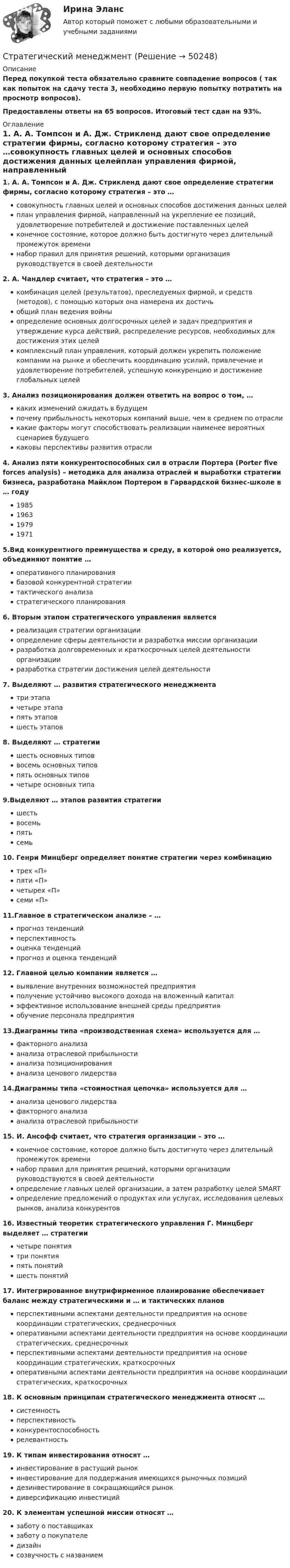     
            Описание
            Перед покупкой теста обязательно сравните совпадение вопросов ( так как попыток на сдачу теста 3, необходимо первую попытку потратить на просмотр вопросов).Предоставлены ответы на 65 вопросов. Итоговый тест сдан на 93%.  
            Оглавление
            1. А. А. Томпсон и А. Дж. Стрикленд дают свое определение стратегии фирмы, согласно которому стратегия – это …совокупность главных целей и основных способов достижения данных целейплан управления фирмой, направленный на укрепление ее позиций, удовлетворение потребителей и достижение поставленных целейконечное состояние, которое должно быть достигнуто через длительный промежуток временинабор  правил  для   принятия  решений,   которыми  организация руководствуется в своей деятельности2. А. Чандлер считает, что стратегия – это …комбинация целей (результатов), преследуемых фирмой, и средств (методов), с помощью которых она намерена их достичьобщий план ведения войныопределение основных долгосрочных целей и задач предприятия и утверждение курса действий, распределение ресурсов, необходимых для достижения этих целейкомплексный план управления, который должен укрепить положение компании на рынке и обеспечить координацию усилий, привлечение и удовлетворение потребителей, успешную конкуренцию и достижение глобальных целей3.  Анализ позиционирования должен ответить на вопрос о том, …каких изменений ожидать в будущемпочему прибыльность некоторых компаний выше, чем в среднем по отрасликакие факторы могут способствовать реализации наименее вероятных сценариев будущегокаковы перспективы развития отрасли4.   Анализ пяти конкурентоспособных сил в отрасли Портера (Porter five forces analysis) – методика для анализа отраслей и выработки стратегии бизнеса, разработана Майклом Портером в Гарвардской бизнес-школе в … году 1985 1963 1979 1971 5.Вид конкурентного преимущества и среду, в которой оно реализуется, объединяют понятие …оперативного планированиябазовой конкурентной стратегиитактического анализастратегического планирования6. Вторым этапом стратегического управления являетсяреализация стратегии организацииопределение сферы деятельности и разработка миссии организацииразработка долговременных и  краткосрочных целей  деятельности организацииразработка стратегии достижения целей деятельности7.  Выделяют … развития стратегического менеджментатри этапачетыре этапапять этаповшесть этапов8.  Выделяют … стратегиишесть основных типоввосемь основных типовпять основных типовчетыре основных типа9.Выделяют … этапов развития стратегиишестьвосемьпятьсемь10. Генри Минцберг определяет понятие стратегии через комбинацию трех «П» пяти «П» четырех «П» семи «П»11.Главное в стратегическом анализе – … прогноз тенденций перспективность оценка тенденций прогноз и оценка тенденций12. Главной целью компании является … выявление внутренних возможностей предприятия получение устойчиво высокого дохода на вложенный капитал эффективное использование внешней среды предприятия обучение персонала предприятия13.Диаграммы типа «производственная схема» используется для … факторного анализа анализа отраслевой прибыльности анализа позиционирования анализа ценового лидерства14.Диаграммы типа «стоимостная цепочка» используется для … анализа ценового лидерства факторного анализа анализа отраслевой прибыльности15.  И. Ансофф считает, что стратегия организации – это …конечное состояние, которое должно быть достигнуто через длительный промежуток временинабор  правил  для   принятия  решений,   которыми  организации руководствуются в своей деятельностиопределение главных целей организации, а затем разработку целей SMARTопределение предложений о продуктах или услугах, исследования целевых рынков, анализа конкурентов16.  Известный теоретик стратегического управления Г. Минцберг выделяет … стратегиичетыре понятиятри понятияпять понятийшесть понятий17.  Интегрированное внутрифирменное планирование обеспечивает баланс между стратегическими и … и тактических плановперспективными  аспектами  деятельности  предприятия  на  основе координации стратегических, среднесрочныхоперативными  аспектами   деятельности   предприятия  на   основе координации стратегических, среднесрочныхперспективными  аспектами  деятельности  предприятия  на  основе координации стратегических, краткосрочныхоперативными  аспектами   деятельности   предприятия  на   основе координации стратегических, краткосрочных18.  К основным принципам стратегического менеджмента относят …системностьперспективностьконкурентоспособностьрелевантность19.  К типам инвестирования относят …инвестирование в растущий рынокинвестирование для поддержания имеющихся рыночных позицийдезинвестирование в сокращающийся рынокдиверсификацию инвестиций20. К элементам успешной миссии относят …заботу о поставщикахзаботу о покупателедизайнсозвучность с названием 
            
            
            Стратегический менеджментСтратегический менеджментСтратегический менеджментСтратегический менеджментСтратегический менеджментСтратегический менеджментСтратегический менеджментСтратегический маркетинговый анализ необходим при решении задач по … (укажите 3 варианта ответа)Стратегический маркетинг_Ответы на тесты Moscow Business Academy /Московская Бизнес Академия, дисциплина полностью💯 Стратегический маркетинг (правильные ответы на тест Синергия / МОИ / МТИ / МосАП)Стратегический маркетинг. Практическое задание. МУМ.Стратегический маркетинг_практическое задание по дисциплине, MBA, Moscow Business Academy/Московской Бизнес Академии.Стратегический маркетинг Разработка маркетингового плана компании«Стратегический маркетинг». Тест для сдачи в МФПУ «Синергия». 