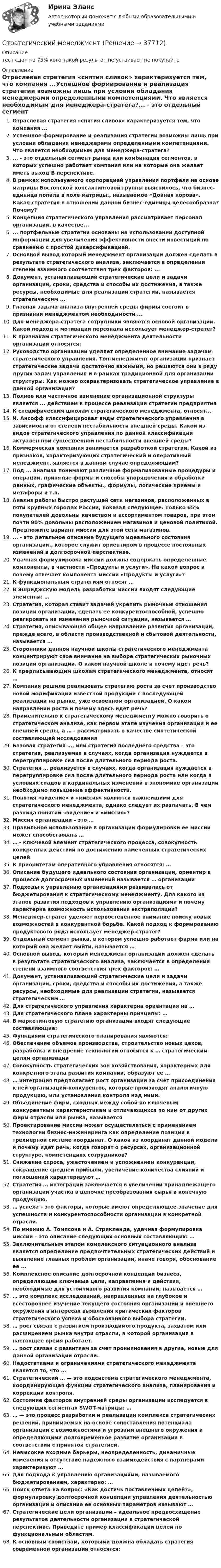      
          Описание
          тест сдан на 75% кого такой результат не устаивает не покупайте  
          Оглавление
          Отраслевая стратегия «снятия сливок» характеризуется тем, что компания ...Успешное формирование и реализация стратегии возможны лишь при условии обладания менеджерами определенными компетенциями. Что является необходимым для менеджера-стратега?... - это отдельный сегмент рынка или комбинация сегментов, в которых успешно работает компания или на которые она желает иметь выход В перспективе.В рамках используемого корпорацией управления портфеля на основе матрицы Бостонской консалтинговой группы выяснилось, что бизнес-единица попала в поле матрицы., называемое «Дойная корова». Какая стратегия в отношении данной бизнес-единицы целесообразна? Почему?Концепция стратегического управления рассматривает персонал организации, в качестве...... портфельные стратегии основаны на использовании доступной информации для увеличения эффективности внести инвестиций по сравнению с простой диверсификацией.Основной вывод который менеджмент организации должен сделать в результате стратегического анализа, заключается в определении степени взаимного соответствия трех факторов: ...Документ, устанавливающий стратегические цели и задачи организации, сроки, средства и способы их достижения, а также ресурсы, необходимые для реализации стратегии, называется стратегическим ...Главная задача анализа внутренней среды фирмы состоит в признании менеджментом необходимости ...Для менеджера-стратега сотрудники являются основой организации. Какой подход к мотивации персонала использует менеджер-стратег?К признакам стратегического менеджмента деятельности организации относятся:Руководство организации уделяет определенное внимание задачам стратегического управления. Топ-менеджмент организации признает стратегические задачи достаточно важными, но решаются они в ряду других задач управления и в рамках традиционной для организации структуры. Как можно охарактеризовать стратегическое управление в данной организации?Полнее или частичное изменение организационной структуры является ... действием в процессе реализации стратегии предприятияК специфическим школам стратегического менеджмента, относят...И. Ансофф классифицировал виды стратегического управления в зависимости от степени нестабильности внешней среды. Какой из видов стратегического управления по данной классификации актуален при существенной нестабильности внешней среды?Коммерческая компания занимается разработкой стратегии. Какой из признаков, характеризующих стратегический и оперативный менеджмент, является в данном случае определяющим?Под ... анализа понимают различные формализованные процедуры и операции, принятые формы и способы упорядочения и обработки данных, графические объекты., формулы, логические приемы и метафоры и т.п.Анализ работы быстро растущей сети магазинов, расположенных в пяти крупных городах России, показал следующее. Только 65% покупателей довольны качеством и ассортиментом товаров, при этом почти 90% довольны расположением магазинов и ценовой политикой. Предложите вариант миссии для этой сети магазинов.... - это детальное описание будущего идеального состояния организации., которое служит ориентиром в процессе постоянных изменений в долгосрочной перспективе.Удачная формулировка миссии должна содержать определенные компоненты, в частности «Продукты и услуги». На какой вопрос и почему отвечает компонента миссии «Продукты и услуги»?К функциональным стратегиям относят …В Эшриджскую модель разработки миссии входят следующие элементы: …Стратегия, которая ставит задачей укрепить рыночные отношения позиции организации, сделать ее конкурентоспособной, успешно реагировать на изменения рыночной ситуации, называется …Стратегия, описывающая общее направление развития организации, прежде всего, в области производственной и сбытовой деятельности, называется …Сторонники данной научной школы стратегического менеджмента концентрируют свое внимание на выборе стратегических рыночных позиций организации. О какой научной школе и почему идет речь?К предписывающим школам стратегического менеджмента, относят …Компания решила реализовать стратегию роста за счет производство новой модификации известной продукции с последующей реализации на рынке, уже освоенном организацией. О каком направлении роста и почему здесь идет речь?Применительно к стратегическому менеджменту можно говорить о стратегическом анализе, как первом этапе изучения организации и ее внешней среды, а … - рассматривать в качестве синтетической составляющей исследованияБазовая стратегия …, или стратегия последнего средства – это стратегия, реализуемая в случаях, когда организация нуждается в перегруппировке сил после длительного периода роста.Стратегия … реализуется в случаях, когда организация нуждается в перегруппировке сил после длительного периода роста или когда в условиях спадов и кардинальных изменений в экономике организации необходимо повышение эффективности.Понятия «видение» и «миссия» являются важнейшими для стратегического менеджмента, однако следует их различать. В чем разница понятий «видение» и «миссия»?Миссия организации – это …Правильное использование в организации формулировки ее миссии может способствовать …… - ключевой элемент стратегического процесса, совокупность конкретных действий по достижению намеченных стратегических целейК приоритетам оперативного управления относятся: …Описание будущего идеального состояния организации, ориентир в процессе долгосрочных изменений называется … организацииПодходы к управлению организациями развивались от бюджетирования к стратегическому менеджменту. Для какого из этапов развития подходов к управлению организациями и почему характерна возможность использования экстраполяции?Менеджер-стратег уделяет первостепенное внимание поиску новых возможностей в конкурентной борьбе. Какой подход к формированию продуктового ряда использует менеджер-стратег?Отдельный сегмент рынка, в котором успешно работает фирма или на который она желает выйти, называется …Основной вывод, который менеджмент организации должен сделать в результате стратегического анализа, заключается в определении степени взаимного соответствия трех факторов: …Документ, устанавливающий стратегические цели и задачи организации, сроки, средства и способы их достижения, а также ресурсы, необходимые для реализации стратегии, называется стратегическим …Для стратегического управления характерна ориентация на …Для стратегического плана характерны принципы: …В маркетинговую стратегию организации входят следующие составляющие:Функциями стратегического планирования являются:Обеспечение объемов производства, строительство новых цехов, разработка и внедрение технологий относится к … стратегическим целям организацииСовокупность стратегических зон хозяйствования, характерных для конкретного этапа развития компании, образуют ее …… интеграция предполагает рост организации за счет присоединения к ней организаций-конкурентов, которые производят аналогичную продукцию, или установления контроля над ними.Объединение фирм, сходных между собой по ключевым конкурентным характеристикам и отличающихся по ним от других фирм отрасли или рынка, называетсяПроектирование миссии может осуществляться с применением технологии бизнес-инжиниринга как определение позиции в трехмерной системе координат. О какой из координат данной модели и почему идет речь, когда говорят о ресурсах, организационной структуре, компетенциях сотрудников?Снижение спроса, ужесточением и усложнением конкуренции, сокращение средней прибыли, увеличение количества слияний и поглощений характеризуют …Стратегия … интеграции заключается в увеличении принадлежащего организации участка в цепочке преобразования сырья в конечную продукцию.… успеха – это факторы, которые имеют определяющее значение для успешности и конкурентоспособности организации в конкретной отрасли.По мнению А. Томпсона и А. Стрикленда, удачная формулировка миссии – это описание следующих основных составляющих: …Заключительным этапом комплексного ситуационного анализа является определение предпочтительных стратегических действий и выявление главных проблем организации, иначе говоря, обоснование ее ...Комплексное описание долгосрочной концепции бизнеса, определяющее ключевые цели, направления и действия, необходимые для устойчивого развития компании, называется …… это комплекс исследований, направленных на глубокое и всестороннее изучение текущего состояния организации и внешнего окружения в интересах выявления критических факторов стратегического успеха и обоснованного выбора стратегии.… рост связан с развитием производимого продукта, захватом или расширением рынка внутри отрасли, в которой организация в настоящее время работает.… рост связан с развитием за счет проникновения в другие, новые для данной организации отрасли.Недостатками и ограничениями стратегического менеджмента является то, что …Стратегический … — это подсистема стратегического менеджмента, координирующая функции стратегического анализа, планирования и коррекции контроля.Состояние факторов внутренней среды организации исследуется в следующих сегментах SWOT-матрицы: …… — это процесс разработки и реализации комплекса стратегических решений, принимаемых на основе сопоставления потенциала организации с возможностями и угрозами внешнего окружения и определяющими долговременное развитие организации в соответствии с принятой стратегией.Невысокие входные барьеры, неопределенность, динамичные изменения и отсутствие надежного взаимодействия с партнерами характеризуют …Для подхода к управлению организациями, называемого бюджетированием, характерно: …Поиск ответа на вопрос: «Как достичь поставленных целей?», формулировку долгосрочной концепции управления деятельностью организации и описание ее основных параметров называют …Стратегические цели организации – идеальное предвосхищение результатов деятельности организации в стратегической перспективе. Приведите пример классификации целей по функциональным областям.К основным свойствам, которыми должна обладать стратегия современной организации относятся: 
            
            
            Стратегический менеджментСтратегический менеджментСтратегический менеджмент Стратегический МенеджментСтратегический менеджмент 100 баллов Стратегический менеджмент / 112 вопросов / Синергия / МОИ / Стратегический менеджмент (120 вопросов)Стратегический маркетинг Разработка маркетингового плана компании«Стратегический маркетинг». Тест для сдачи в МФПУ «Синергия». стратегический менеджент готовые ответы 2022 синергияСтратегический менеджментСтратегический менеджментСтратегический менеджментСтратегический менеджмент