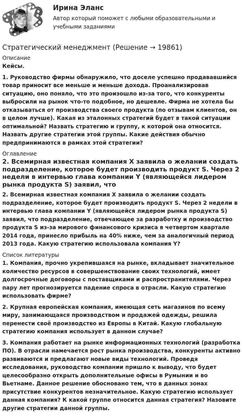      
          Описание
          Кейсы.  1.  Руководство фирмы обнаружило, что доселе успешно продававшийся товар приносит все меньше и меньше дохода. Проанализировав ситуацию, оно поняло, что это произошло из-за того, что конкуренты выбросили на рынок что-то подобное, но дешевле. Фирма не хотела бы отказываться от производства своего продукта (по отзывам клиентов, он в целом лучше). Какая из эталонных стратегий будет в такой ситуации оптимальной? Назвать стратегию и группу, к которой она относится. Назвать другие стратегии этой группы. Какие действия обычно предпринимаются в рамках этой стратегии? 
          Оглавление
          2. Всемирная известная компания X заявила о желании создать подразделение, которое будет производить продукт S. Через 2 недели в интервью глава компании Y (являющейся лидером рынка продукта S) заявил, что подразделение, отвечающее за разработку и производство продукта S из-за мирового финансового кризиса в четвертом квартале 2014 года, принесло прибыль на 40% ниже, чем за аналогичный период 2013 года. Какую стратегию использовала компания Y? 
          Список литературы
           1.                Компания, прочно укрепившаяся на рынке, вкладывает значительное количество ресурсов в совершенствование своих технологий, имеет долгосрочные договоры с поставщиками и распространителями. Через пару лет прогнозируется падение спроса в отрасли. Какую стратегию использовать фирме? 2.                Крупная европейская компания, имеющая сеть магазинов по всему миру, занимающаяся производством и продажей одежды, решила перенести своё производство из Европы в Китай. Какую глобальную стратегию компания использует в данном случае? 3.                Компания работает на рынке информационных технологий (разработка ПО). В отрасли намечается рост рынка производства, конкуренты активно развиваются и предлагают новые виды технологий. Проведя исследования, руководство компании пришло к выводу, что будет целесообразно открыть дополнительные офисы в Румынии и во Вьетнаме. Данное решение обосновано тем, что в данных зонах присутствие конкурентов незначительное. Какую стратегию использует данная компания? К какой группе относится данная стратегия? Назовите другие стратегии данной группы.
            
            
            Стратегический менеджментСтратегический менеджментСтратегический менеджментСтратегический менеджмент Стратегический МенеджментСтратегический менеджмент 100 баллов Стратегический менеджмент / 112 вопросов / Синергия / МОИ / Стратегический маркетинг_практическое задание по дисциплине, MBA, Moscow Business Academy/Московской Бизнес Академии.Стратегический маркетинг Разработка маркетингового плана компании«Стратегический маркетинг». Тест для сдачи в МФПУ «Синергия». стратегический менеджент готовые ответы 2022 синергияСтратегический менеджментСтратегический менеджментСтратегический менеджмент