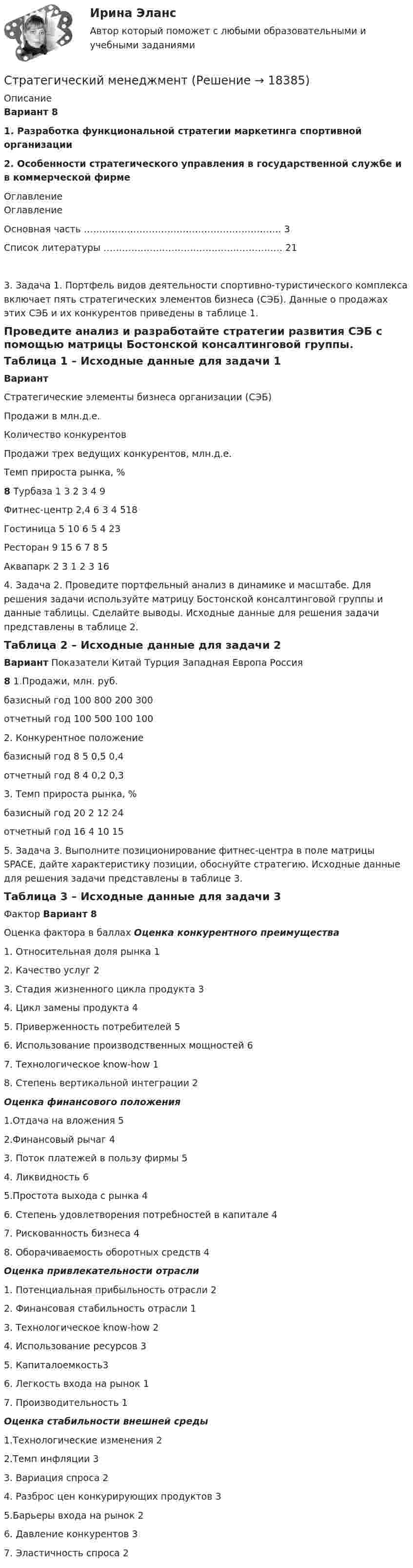      
          Описание
           Вариант 8	 	1. Разработка функциональной стратегии маркетинга спортивной организации 	2. Особенности стратегического управления в государственной службе и в коммерческой фирме 
          Оглавление
          Оглавление	   Основная часть ………………………………………………………. 3   Список литературы …………………………………………………. 21	3. Задача 1. Портфель видов деятельности спортивно-туристического комплекса включает пять стратегических элементов бизнеса (СЭБ). Данные о продажах этих СЭБ и их конкурентов приведены в таблице 1. 	Проведите анализ и разработайте стратегии развития СЭБ с помощью матрицы Бостонской консалтинговой группы.	Таблица 1 – Исходные данные для задачи 1 Вариант Стратегические элементы бизнеса организации (СЭБ) Продажи в млн.д.е. Количество конкурентов Продажи трех ведущих конкурентов, млн.д.е. Темп прироста рынка, %  8 Турбаза 1 3 2 3 4 9   Фитнес-центр 2,4 6 3 4 518   Гостиница 5 10 6 5 4 23   Ресторан 9 15 6 7 8 5   Аквапарк 2 3 1 2 3 16  		4. Задача 2. Проведите портфельный анализ в динамике и масштабе. Для решения задачи используйте матрицу Бостонской консалтинговой группы и данные таблицы. Сделайте выводы. Исходные данные для решения задачи представлены в таблице 2.	Таблица 2 – Исходные данные для задачи 2 Вариант Показатели Китай Турция Западная Европа Россия   8 1.Продажи, млн. руб.           базисный год 100 800 200 300   отчетный год 100 500 100 100   2. Конкурентное положение        базисный год 8 5 0,5 0,4   отчетный год 8 4 0,2 0,3   3. Темп прироста рынка, %       базисный год 20 2 12 24   отчетный год 16 4 10 15  		5. Задача 3. Выполните позиционирование фитнес-центра в поле матрицы SPACE, дайте характеристику позиции, обоснуйте стратегию. Исходные данные для решения задачи представлены в таблице 3.	Таблица 3 – Исходные данные для задачи 3  Фактор Вариант 8   Оценка фактора в баллах   Оценка конкурентного преимущества     1. Относительная доля рынка 1   2. Качество услуг 2   3. Стадия жизненного цикла продукта 3   4. Цикл замены продукта 4   5. Приверженность потребителей 5   6. Использование производственных мощностей 6   7. Технологическое know-how 1   8. Степень вертикальной интеграции 2 Оценка финансового положения     1.Отдача на вложения 5   2.Финансовый рычаг 4   3. Поток платежей в пользу фирмы 5   4. Ликвидность 6   5.Простота выхода с рынка 4   6. Степень удовлетворения потребностей в капитале 4   7. Рискованность бизнеса 4   8. Оборачиваемость оборотных средств 4 Оценка привлекательности отрасли    1. Потенциальная прибыльность отрасли 2   2. Финансовая стабильность отрасли 1   3. Технологическое know-how 2   4. Использование ресурсов 3   5. Капиталоемкость3   6. Легкость входа на рынок 1   7. Производительность 1 Оценка стабильности внешней среды    1.Технологические изменения 2   2.Темп инфляции 3   3. Вариация спроса 2   4. Разброс цен конкурирующих продуктов 3   5.Барьеры входа на рынок 2   6. Давление конкурентов 3   7. Эластичность спроса 2  
            
            
            Стратегический менеджментСтратегический менеджмент Стратегический МенеджментСтратегический менеджмент 100 баллов Стратегический менеджмент / 112 вопросов / Синергия / МОИ / Стратегический менеджмент (120 вопросов)✅ Стратегический менеджмент 68 вопросов СИНЕРГИЯ МТИ 2022«Стратегический маркетинг». Тест для сдачи в МФПУ «Синергия». стратегический менеджент готовые ответы 2022 синергияСтратегический менеджментСтратегический менеджментСтратегический менеджментСтратегический менеджментСтратегический менеджмент