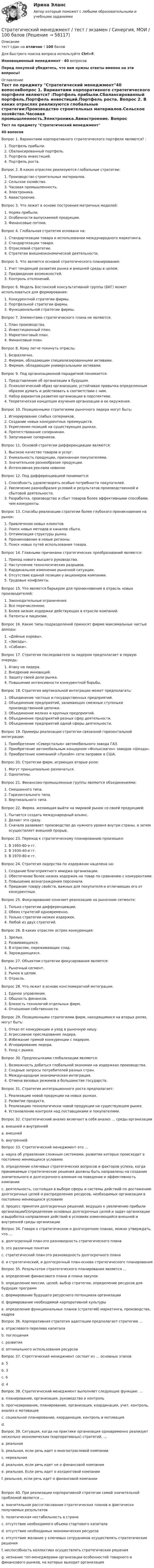     
            Описание
            тест сдан на отлично ! 100 балов Для быстрого поиска вопроса используйте Ctrl+F.Инновационный менеджмент - 40 вопросовПеред покупкой убедитесь, что вам нужны ответы именно на эти вопросы! 
            Оглавление
            Тест по предмету Стратегический менеджмент40 вопосовВопрос 1. Вариантами корпоративного стратегического портфеля являются? :Портфель прибыли.Сбалансированный портфель.Портфель инвестиций.Портфель роста. Вопрос 2. В каких отраслях реализуются глобальные стратегии:Производство строительных материалов.Сельское хозяйство.Часовая промышленность.Электроника.Авиастроение. Вопрос 3. Что лежит в основе построения матричных моделей:Норма прибыли.Особенности выпускаемой продукции.Финансовые потоки. Вопрос 4. Глобальная стратегия основана на:Стандартизации товара и использовании международного маркетинга.Стандартизации товара.Отраслевой стратегии.Стратегии внешнеэкономической деятельности. Вопрос 5. Что является основой стратегического планирования:Учет тенденций развития рынка и внешней среды в целом.Предвидение возможностей.Контроль отклонений. Вопрос 6. Модель Бостонской консультативной группы (БКГ) может использоваться для формирования:Конкурентной стратегии фирмы.Портфельной стратегии фирмы.Функциональной стратегии фирмы. Вопрос 7. Элементами стратегического плана не являются:План производства.Инвестиционный план.Маркетинговый план.Финансовый план. Вопрос 8. Кому легче покинуть отрасль:Безразлично.Фирмам, обладающим специализированными активами.Фирмам, обладающим универсальными активами. Вопрос 9. Под организационной парадигмой понимается:Представление об организации в будущем.Психологический образ организации, устойчивая привычка определенным образом думать и действовать в соответствии с ним.Набор вариантов развития организации в перспективе.Теоретическая концепция изучения организации и ее окружения. Вопрос 10. Позиционными стратегиями рыночного лидера могут быть:Игнорирование слабых соперников.Создание новых конкурентных преимуществ.Укрепление позиций на существующих рынках.Препятствование соперникам.Запугивание соперников. Вопрос 11. Основой стратегии дифференциации являются:Высокое качество товаров и услуг.Уникальность продукции, признанная покупателями.Значительное разнообразие продукции.Интенсивная реклама новинок Вопрос 12. Под дифференциацией понимается:Способность удовлетворять особые потребности покупателей.Увеличение разнообразия условий и результатов производственной и сбытовой деятельности.Разработка, производство и сбыт товаров более эффективными способами, чем конкуренты. Вопрос 13. Способы реализации стратегии более глубокого проникновения на рынок:Привлечение новых клиентов.Поиск новых методов и каналов сбыта.Оптимизация структуры рынка.Проникновение в новые регионы.Поиск новых путей использования товара. Вопрос 14. Главными причинами стратегических преобразований являются:Приход нового высшего руководства.Наступление технологических разрывов.Кардинальное изменение рыночной ситуации.Отсутствие единой позиции у акционеров компании.Трудовые конфликты. Вопрос 15. Что является барьером для проникновения в отрасль новых производителей:Законодательные ограничения.Все перечисленное.Более низкие издержки действующих в отрасли компаний.Патенты и лицензии. Вопрос 16. Какие типы подразделений приносят фирме максимальные чистые доходы: «Дойные коровы».«Звезды».«Собаки». Вопрос 17. Стратегия последователя за лидером предполагает в первую очередь:Атаку на лидера.Внедрение инноваций.Защиту своей доли рынка.Повышение интенсивности конкурентной борьбы. Вопрос 18. Стратегия вертикальной интеграции может предполагать:Объединение частных и государственных предприятий.Объединение предприятий, занимающих смежные ступеньки производственной цепочки.Объединение мелких и крупных предприятий.Объединение предприятий разных сфер деятельности.Объединение предприятий одной сферы деятельности. Вопрос 19. Примеры реализации стратегии связанной горизонтальной интеграции:Приобретение «Северсталью» автомобильного завода ГАЗ.Приобретение автомобильным концерном «Фольксваген» заводов «Шкода».Приобретение компанией «Лукойл» сети заправок в США. Вопрос 20. Стратегии фирм, играющих вторые роли:Могут принципиально различаться.Однотипны. Вопрос 21. Финансово-промышленные группы являются объединениями:Смешанного типа.Горизонтального типа.Вертикального типа. Вопрос 22. Фирма, желающая выйти на мировой рынок со своей продукцией:Пытается создать международный альянс.Делает это сразу.Сначала развивает производство до нужного уровня внутри страны, а затем осуществляет внешний прорыв. Вопрос 23. Переход к стратегическому планированию произошел:В 1950-60-е гг.В 1930-40-е гг.В 1970-80-е гг. Вопрос 24. Стратегия лидерства по издержкам нацелена на:Создание благоприятного имиджа организации.Обеспечение более низких издержек на товар по сравнению с конкурентами.Повышение вознаграждения персонала.Придание товару свойств, важных для покупателя и отличающих его от конкурентных. Вопрос 25. Фокусирование означает реализацию на рыночном сегменте:Только стратегии дифференциации.Обеих стратегий одновременно.Только стратегии низких издержек.Любой из двух стратегий. Вопрос 26. В каких отраслях острее конкуренция:Зрелых.Развивающихся.В отраслях, переживающих спад.Зарождающихся. Вопрос 27. Объектом стратегии фокусирования является:Рыночный сегмент.Рынок в целом.Отрасль. Вопрос 28. Что лежит в основе конгломератной интеграции:Единое управление.Общность финансов.Близость технологий отдельных фирм.Отношения собственности. Вопрос 29. Позиционными стратегиями фирм, находящимися на вторых ролях, могут быть:Отказ от конкуренции и уход в рыночную нишу.Агрессивное преследование лидера.Избежание прямой конкуренции с лидером.Игнорирование лидера.Уход с рынка. Вопрос 30. Предпосылками глобализации являются:Возможность добиться глобальной экономии на издержках производства.Сходные запросы потребителей разных стран.Международная экономическая интеграция.Отмена визовых режимов в большинстве государств.  Вопрос 31. Стратегия интеграционного роста предполагает:Реализацию новой продукции на новых рынках.Развитие продукта.Реализацию технологически новой продукции на существующем рынке.Установление контроля над поставщиками и покупателями. Вопрос 32. Стратегический анализ включает в себя анализ … среды организацииa.      внешней и внутреннейa.      внешней b.     внутренней Вопрос 33. Стретегический менеджмент-это …a.      наука об управлении сложным системами, развитие которых происходит в постоянно меняющихся условияхb.     определение ключевых стратегических вопросов и факторов успеха, когда принимаемые стратегические решения должны быть направлены на создание значительного и долгосрочного влияния на поведение и эффективность компанииc.      деятельность, состоящая в выборе сферы и системы действий по достижению долгосрочных целей и распределению ресурсов, необходимых организации в постоянно меняющихся условияхd.     процесс принятия долгосрочных решений, ведущих к увеличению прибыли организации5)определение основных долгосрочных целей и задач организации и выработка направления действий в условиях изменяющейся внешней и внутренней среды организации Вопрос 34. Говоря о стратегическом и долгосрочном планах, можно утверждать, что …a.      долгосрочный план-это разновидность стратегического планаb.     это различные понятия c.      стратегический план-это разновидность долгосрочного плана d.     и стратегический, и долгосрочный план-основа стратегического планирования Вопрос 35. Результатом стратегического планирования является …a.      определение финансового плана и плана закупок b.     определение миссии, целей, выбор стратегии, определение ресурсов для будущих программ c.      формирование будущего ресурсного потенциала организации d.     формирование необходимой корпоративной культуры e.     определение функциональных планов (стратегий) маркетинга, производства, кадров Вопрос 36. Корпоративная стратегия адаптации предполагает стратегию … a.      отраслевого перелива капитала b.     поглощения c.      развития d.     оптимального использования ресурсов Вопрос 37. Стретгический менеджмент состоит из … основных этаповa.      5 b.     3 c.      6 d.     4 Вопрос 38. Стратегический менеджмент выполняет следующие функции: …a.      планирование, организация, руководство и контроль b.     прогнозирование, планирование, организация, координация, учет, контроль, анализ и мотивация c.      социальное планирование, координация, контроль и мотивацияd.     Вопрос 39. Ситуация, когда на практике организация одновременно реализует несколько экономических (корпоративных) стратегий, …a.      реальная b.     реальная, если речь идет о многоотраслевой компании c.      нереальная d.     реальная, если речь идет не о финансовой компании e.     реальная. Если речь идет о холдинговой компании f.       реальная, если речь идет о финансовой компанииВопрос 40. При реализации корпоративной стратегии самой значительной проблемой является …a.      значительное рассогласование стратегических планов и фактически получаемых результатов b.     политическая нестабильность в стране c.      отсутствие необходимого объема стартового капитала d.     отсутствие необходимых экономических ресурсов e.     отсутствие желание у ключевых сотрудников осуществлять стратегические решения f.       неспособность коллектива осуществлять стратегические решения g.      незнание топ-менеджерами организации особенностей товарного и финансового рынков, на которых выходит организация  
            
            
            Стратегический менеджмент. Тест с ответами. Синергия / МОИ / МТИ/ МосАП (90 баллов)Стратегический менеджмент / тест / экзамен / Синергия, МОИ /  100 баловСтратегический план PR мероприятийСтратегический управленческий учет и контроллинг (промежуточный тест)стратегический финансовый менеджмент вариант 2стратегический финансовый менеджмент вариант 6Стратегический … — это подсистема стратегического менеджмента, координирующая функции стратегического анализа, планирования и коррекции контроляСтратегический менеджмент. Синергия. Тест.Стратегический менеджмент ТГУ росдистантСтратегический менеджмент тест 5 семестрСтратегический менеджмент тест СинергияСтратегический менеджмент (тест с ответами магистратура Синергия)Стратегический менеджмент (тест с ответами ММА)Стратегический менеджмент  (тест с ответами Синергия) 