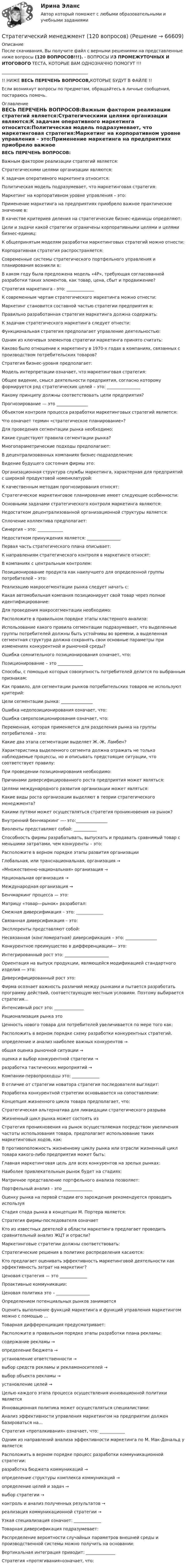      
            Описание
            После скачивания, Вы получите файл с верными решениями на представленные ниже вопросы (120 ВОПРОСОВ!!!). - ВОПРОСЫ ИЗ ПРОМЕЖУТОЧНЫХ И ИТОГОВОГО ТЕСТА, КОТОРЫЕ ВАМ ОДНОЗНАЧНО ПОМОГУТ !!!_________________________________________!! НИЖЕ ВЕСЬ ПЕРЕЧЕНЬ ВОПРОСОВ,КОТОРЫЕ БУДУТ В ФАЙЛЕ !!Если возникнут вопросы по предметам, обращайтесь в личные сообщения, постараюсь помочь. 
            Оглавление
            ВЕСЬ ПЕРЕЧЕНЬ ВОПРОСОВ:Важным фактором реализации стратегий является:Стратегическими целями организации являются:К задачам оперативного маркетинга относится:Политическая модель подразумевает, что маркетинговая стратегия:Маркетинг на корпоративном уровне управления – это:Применение маркетинга на предприятиях приобрело важное практическое значение в:В качестве критериев деления на стратегические бизнес-единицы определяют:Цели и задачи какой стратегии ограничены корпоративными целями и целями бизнес-единиц:К общепринятым моделям разработки маркетинговых стратегий можно отнести:Корпоративная стратегия распространяется:Современные системы стратегического портфельного управления и планирования возникли в:В каком году была предложена модель «4Р», требующая согласованной разработки таких элементов, как товар, цена, сбыт и продвижение?Стратегия маркетинга - это: _____________К современным чертам стратегического маркетинга можно отнести:Маркетинг становится составной частью стратегии предприятия в:Правильно разработанная стратегия маркетинга должна содержать:К задачам стратегического маркетинга следует отнести:Функциональная стратегия предполагает управление деятельностью:Одним из ключевых элементов стратегии маркетинга принято считать:Каково было отношение к маркетингу в 1970-х годах в компаниях, связанных с производством потребительских товаров?Стратегия бизнес-уровня предполагает:Модель интерпретации означает, что маркетинговая стратегия:Общее видение, смысл деятельности предприятия, согласно которому формируется ряд стратегических целей – это: ________________Какому принципу должны соответствовать цели предприятия?Прогнозирование — это _______________Объектом контроля процесса разработки маркетинговых стратегий является:Что означает термин «стратегическое планирование»?Для проведения сегментации рынка необходимо:Какие существуют правила сегментации рынка?Многопараметрические подходы предполагают:В децентрализованных компаниях бизнес-подразделения:Видение будущего состояния фирмы это:Организационная структура службы маркетинга, характерная для предприятий с широкой продуктовой номенклатурой:К качественным методам прогнозирования относят:Стратегическое маркетинговое планирование имеет следующие особенности:Основными задачами стратегического контроля маркетинга являются:Недостатком децентрализованной организационной структуры является:Сплочение коллектива предполагает:Синергия – это: ____________Недостатком принуждения является: ________________Первая часть стратегического плана описывает:К направлениям стратегического контроля в маркетинге относят:В компаниях с центральным контролем:Позиционирование продукта как наилучшего для определенной группы потребителей – это:Реализацию макросегментации рынка следует начать с:Какая автомобильная компания позиционирует свой товар через полное идентифицирование:Для проведения макросегментации необходимо:Расположите в правильном порядке этапы кластерного анализа:Использование какого правила сегментации подразумевает, что выделенные группы потребителей должны быть устойчивы во времени, а выделенная сегментная структура должна сохранять свои основные параметры при изменениях конкурентной и рыночной среды?Ошибка сомнительного позиционирования означает, что:Позиционирование – это ____________Способы, с помощью которых совокупность потребителей делится по выбранным признакам:Как правило, для сегментации рынков потребительских товаров не используют критерий:Цели сегментации рынка: _______________Ошибка недопозиционирования означает, что:Ошибка сверхпозиционирования означает, что:Переменная, которая применяется для разделения рынка на группы потребителей – это:Какие два этапа сегментации выделяет Ж.-Ж. Ламбен?Характеристика выделенного сегмента должна отражать не только наблюдаемые процессы, но и описывать предстоящие ситуации, что соответствует правилу:При проведении позиционирования необходимо:Причинами диверсифицированного роста предприятия может являться:Целями международного развития организации может являться:Какие виды роста организации выделяют в теории стратегического менеджмента?Какими путями может осуществляться стратегия проникновения на рынок?Внутренний бенчмаркинг —- это:_______________Виоленты представляют собой: ___________Способность фирмы разрабатывать, выпускать и продавать сравнимый товар с меньшими затратами, чем конкуренты – это:Расположите в верном порядке этапы развития организацииГлобальная, или транснациональная, организация → «Множественно-национальная» организация → Национальная организация → Международная организация → Бенчмаркинг процесса — это:Матрицу «товар—рынок» разработал:Смежная диверсификация – это: _____________Связанная диверсификация – это:Эксплеренты представляют собой:Несвязанная (конгломератная) диверсификация – это: _______________Конкурентное преимущество в дифференциации— это:Интегрированный рост это: _____________________Ориентация на выпуск продукции, являющейся модификацией стандартного изделия — это:Диверсифицированный рост это:Фирма осознает важность различий между рынками и пытается разработать программу действий, соответствующую местным условиям. Поэтому выбирается стратегия…Интенсивный рост это: ______________Рационализация рынка этоЦенность нового товара для потребителей увеличивается по мере того как:Расположить в верном порядке схему разработки конкурентных стратегий.определение и анализ наиболее важных конкурентов → общая оценка рыночной ситуации → оценка и выбор конкурентной стратегии → разработка тактических мероприятий → Компании-первопроходцы это: _____________В отличие от стратегии новатора стратегия последователя выглядит:Разработка конкурентной стратегии основывается на сопоставлении:Концепция жизненного цикла товара предполагает, что:Стратегическая альтернатива для ликвидации стратегического разрываЖизненный цикл рынка может состоять изСтратегия проникновения на рынок осуществляемая посредством увеличения частоты использования товара, предполагает использование таких маркетинговых ходов, как:В противоположность жизненному циклу рынка или отрасли жизненный цикл товара какого-либо предприятия может быть:Главная маркетинговая цель для всех конкурентов на зрелых рынках:Наиболее привлекательным рынок будет на стадиях:Матричное представление портфельного анализа позволяет:Портфельный анализ – это ______________Оценку рынка на первой стадии его зарождения рекомендуется проводить используяСтадия спада рынка в концепции М. Портера является:Стратегия фирмы-последователя означаетКто из известных деятелей в области маркетинга предлагает проводить сравнительный анализ ЖЦТ и отрасли?Маркетинговые стратегии должны соответствовать:Стратегические решения в политике распределения касаются:Кто предлагает оценивать эффективность маркетинговой деятельности как эффективность затрат на маркетинг?Ценовая стратегия — это _____________Проактивные коммуникации:Ценовая политика это – ________________Определением потенциальных рынков занимаетсяОценить выполнение функций маркетинга и функций управления маркетингом можно с помощью …Товарная дифференциация предусматривает:Расположите в правильном порядке этапы разработки плана рекламы:содержание рекламы → определение бюджета → установление ответственности → выбор средств рекламы и рекламоносителей → выбор объекта рекламы → установление целей → Целью каждого этапа процесса осуществления инновационной политики являетсяИнновационная политика может осуществляться специалистами:Анализ эффективности управления маркетингом на предприятии должен базироваться на…Стратегия «проталкивания» означает, что: ____________Одним из направлений анализа эффективности маркетинга по М. Мак-Дональд у является:Расположить в верном порядке процесс разработки коммуникационной стратегии:разработка бюджета коммуникаций → определение структуры комплекса коммуникаций → определение целей и задач → выбор стратегии →  контроль и анализ полученных результатов → реализация коммуникационной стратегии → Узкая специализация означает: _____________Товарная диверсификация подразумевает:Распределение вероятности случайных параметров внешней среды и производственной системы можно получить на основании:Вертикальная интеграция приводит: ______________Стратегия «протягивания»означает, что:  
            
            
            Стратегический менеджмент / 112 вопросов / Синергия / МОИ / Стратегический менеджмент (120 вопросов)✅ Стратегический менеджмент 68 вопросов СИНЕРГИЯ МТИ 2022Стратегический менеджмент 6 семестр (тест с ответами) 75,83%Стратегический менеджмент 7 семестр МТИСтратегический менеджмент 7 семестр (тест с ответами) 75,83%Стратегический менеджмент, 88 вопросов (ответы на тест Синергия / МТИ / МОИ / МосАП)Стратегический менеджментСтратегический менеджментСтратегический менеджментСтратегический менеджментСтратегический менеджментСтратегический менеджмент Стратегический Менеджмент