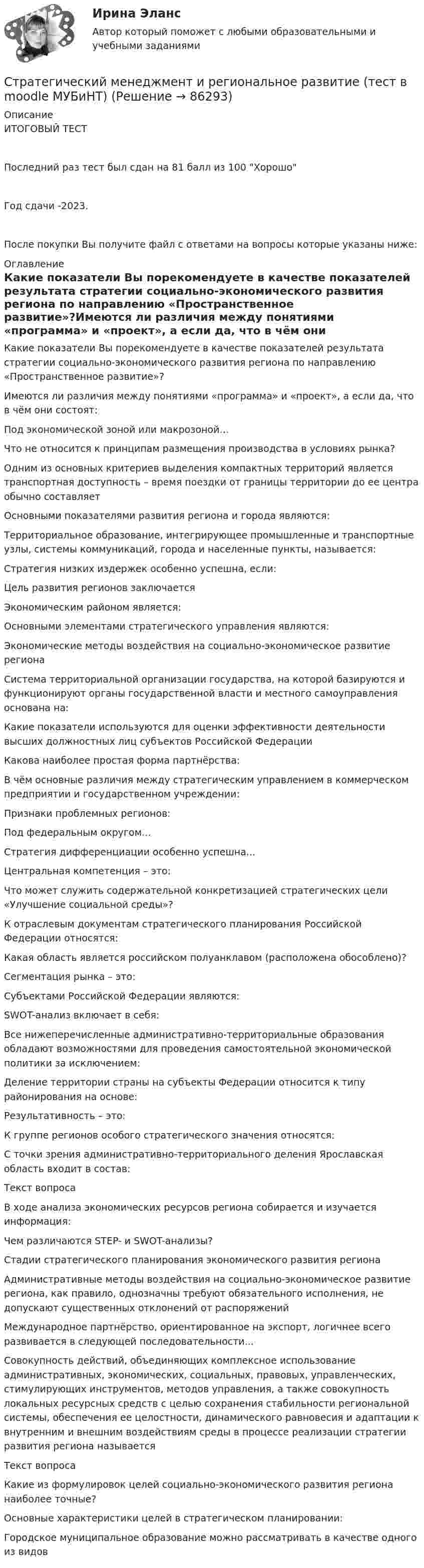     
            Описание
            ИТОГОВЫЙ ТЕСТПоследний раз тест был сдан на 81 балл из 100 ХорошоГод сдачи -2023.После покупки Вы получите файл с ответами на вопросы которые указаны ниже: 
            Оглавление
            Какие показатели Вы порекомендуете в качестве показателей результата стратегии социально-экономического развития региона по направлению «Пространственное развитие»?Имеются ли различия между понятиями «программа» и «проект», а если да, что в чём они состоят:Под экономической зоной или макрозоной…Что не относится к принципам размещения производства в условиях рынка?Одним из основных критериев выделения компактных территорий является транспортная доступность – время поездки от границы территории до ее центра обычно составляетОсновными показателями развития региона и города являются:Территориальное образование, интегрирующее промышленные и транспортные узлы, системы коммуникаций, города и населенные пункты, называется:Стратегия низких издержек особенно успешна, если:Цель развития регионов заключаетсяЭкономическим районом является:Основными элементами стратегического управления являются:Экономические методы воздействия на социально-экономическое развитие регионаСистема территориальной организации государства, на которой базируются и функционируют органы государственной власти и местного самоуправления основана на:Какие показатели используются для оценки эффективности деятельности высших должностных лиц субъектов Российской ФедерацииКакова наиболее простая форма партнёрства:В чём основные различия между стратегическим управлением в коммерческом предприятии и государственном учреждении:Признаки проблемных регионов:Под федеральным округом…Стратегия дифференциации особенно успешна...Центральная компетенция – это:Что может служить содержательной конкретизацией стратегических цели «Улучшение социальной среды»?К отраслевым документам стратегического планирования Российской Федерации относятся:Какая область является российском полуанклавом (расположена обособлено)?Сегментация рынка – это:Субъектами Российской Федерации являются:SWOT-анализ включает в себя:Все нижеперечисленные административно-территориальные образования обладают возможностями для проведения самостоятельной экономической политики за исключением:Деление территории страны на субъекты Федерации относится к типу районирования на основе:Результативность – это:К группе регионов особого стратегического значения относятся:С точки зрения административно-территориального деления Ярославская область входит в состав:Текст вопросаВ ходе анализа экономических ресурсов региона собирается и изучается информация:Чем различаются STEP- и SWOT-анализы?Стадии стратегического планирования экономического развития регионаАдминистративные методы воздействия на социально-экономическое развитие региона, как правило, однозначны требуют обязательного исполнения, не допускают существенных отклонений от распоряженийМеждународное партнёрство, ориентированное на экспорт, логичнее всего развивается в следующей последовательности...Совокупность действий, объединяющих комплексное использование административных, экономических, социальных, правовых, управленческих, стимулирующих инструментов, методов управления, а также совокупность локальных ресурсных средств с целью сохранения стабильности региональной системы, обеспечения ее целостности, динамического равновесия и адаптации к внутренним и внешним воздействиям среды в процессе реализации стратегии развития региона называетсяТекст вопросаКакие из формулировок целей социально-экономического развития региона наиболее точные?Основные характеристики целей в стратегическом планировании:Городское муниципальное образование можно рассматривать в качестве одного из видов  
            
            
            Стратегический менеджмент Задания Стратегический менеджмент и региональное развитие (тест в moodle МУБиНТ)Стратегический менеджмент ИТОГОВЫЙ Стратегический менеджмент Итоговый тестСтратегический менеджмент Итоговый тест Стратегический менеджмент ИТОГОВЫЙ ТЕСТ Стратегический менеджмент Итоговый тест/Сибупк Стратегический менеджмент в здравоохранении / Стратегический менеджмент (сборник ответов на тесты Синергия / МОИ / МТИ / МОСАП).Стратегический менеджмент в логистике 💯 Стратегический менеджмент (все ответы на тест Синергия / МТИ / МосАП, апрель 2023)💯 Стратегический менеджмент (все ответы на тест Синергия / МТИ / МосАП, июль 2022)💯 Стратегический менеджмент (все ответы на тест Синергия / МТИ / МосАП, ноябрь 2022)Стратегический менеджмент.дпо_УПрод (тест с ответами  МФПУ/МОИ/ МТИ) Стратегический менеджмент - задание к теме 6