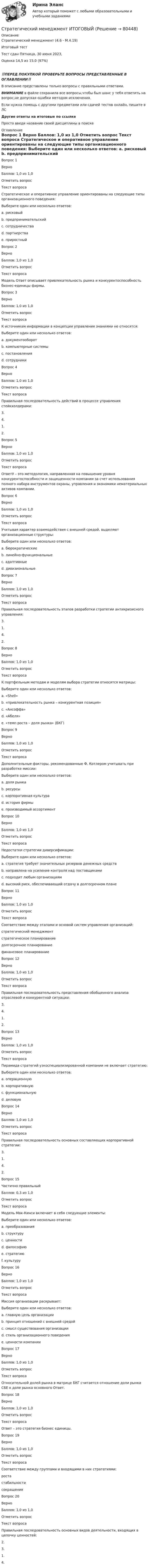      
            Описание
            Стратегический менеджмент (4.6 - М.4.19)	

Итоговый тест	
Тест сдан 	Пятница, 30 июня 2023, 
Оценка	14,5 из 15,0 (97%)
‼️ПЕРЕД ПОКУПКОЙ ПРОВЕРЬТЕ ВОПРОСЫ ПРЕДСТАВЛЕННЫЕ В ОГЛАВЛЕНИИ‼️В описание представлены только вопросы с правильными ответами.ВНИМАНИЕ в файле сохранила все вопросы,чтобы был шанс у тебя ответить на вопрос,не допуская ошибки методом исключения.Если нужна помощь с другими предметами или сдачей тестов онлайн, пишите в ЛС Другие ответы на итоговые по ссылке Просто введи название своей дисциплины в поиске 
            Оглавление
            
Вопрос 1
Верно
Баллов: 1,0 из 1,0
Отметить вопрос
Текст вопроса
Стратегическое и оперативное управление ориентированы на следующие типы организационного поведения:
Выберите один или несколько ответов:
a. рисковый
b. предпринимательский 
c. сотрудничества
d. партнерства
e. приростный 
Вопрос 2
Верно
Баллов: 1,0 из 1,0
Отметить вопрос
Текст вопроса
Модель Ответ  описывает привлекательность рынка и конкурентоспособность бизнес-единицы фирмы.
Вопрос 3
Верно
Баллов: 1,0 из 1,0
Отметить вопрос
Текст вопроса
К источникам информации в концепции управления знаниями не относятся:
Выберите один или несколько ответов:
a. документооборот
b. компьютерные системы
c. постановления 
d. сотрудники
Вопрос 4
Верно
Баллов: 1,0 из 1,0
Отметить вопрос
Текст вопроса
Правильная последовательность действий в процессе управления стейкхолдерами:
3.
4.
1.
2.
Вопрос 5
Верно
Баллов: 1,0 из 1,0
Отметить вопрос
Текст вопроса
ОтветУ – это методология, направленная на повышение уровня конкурентоспособности и защищенности компании за счет использования полного набора инструментов охраны, управления и экономики нематериальных активов компании.
Вопрос 6
Верно
Баллов: 1,0 из 1,0
Отметить вопрос
Текст вопроса
Учитывая характер взаимодействия с внешней средой, выделяют организационные структуры:
Выберите один или несколько ответов:
a. бюрократические 
b. линейно-функциональные
c. адаптивные 
d. дивизиональные
Вопрос 7
Верно
Баллов: 1,0 из 1,0
Отметить вопрос
Текст вопроса
Правильная последовательность этапов разработки стратегии антикризисного управления:
3.
1.
4.
2.
Вопрос 8
Верно
Баллов: 1,0 из 1,0
Отметить вопрос
Текст вопроса
К портфельным методам и моделям выбора стратегии относятся матрицы:
Выберите один или несколько ответов:
a. «Shell» 
b. «привлекательность рынка – конкурентная позиция» 
c. «Ансоффа»
d. «Абеля»
e. «темп роста – доля рынка» (БКГ) 
Вопрос 9
Верно
Баллов: 1,0 из 1,0
Отметить вопрос
Текст вопроса
Дополнительные факторы, рекомендованные Ф. Котлером учитывать при разработке миссии:
Выберите один или несколько ответов:
a. доля рынка
b. ресурсы 
c. корпоративная культура
d. история фирмы 
e. производимый ассортимент
Вопрос 10
Верно
Баллов: 1,0 из 1,0
Отметить вопрос
Текст вопроса
Недостатки стратегии диверсификации:
Выберите один или несколько ответов:
a. стратегия требует значительных резервов денежных средств 
b. направлена на усиление контроля над поставщиками
c. подходит любым организациям
d. высокий риск, обеспечивающий отдачу в долгосрочном плане 
Вопрос 11
Верно
Баллов: 1,0 из 1,0
Отметить вопрос
Текст вопроса
Соответствие между этапами и основой систем управления организаций:
стратегический менеджмент
стратегическое планирование
долгосрочное планирование
финансовое планирование
Вопрос 12
Верно
Баллов: 1,0 из 1,0
Отметить вопрос
Текст вопроса
Правильная последовательность представления обобщенного анализа отраслевой и конкурентной ситуации:
3.
4.
1.
2.
Вопрос 13
Верно
Баллов: 1,0 из 1,0
Отметить вопрос
Текст вопроса
Пирамида стратегий узкоспециализированной компании не включает стратегию:
Выберите один или несколько ответов:
a. операционную
b. корпоративную 
c. функциональную
d. деловую
Вопрос 14
Верно
Баллов: 1,0 из 1,0
Отметить вопрос
Текст вопроса
Правильная последовательность основных составляющих корпоративной стратегии:
3.
1.
4.
2.
Вопрос 15
Частично правильный
Баллов: 0,3 из 1,0
Отметить вопрос
Текст вопроса
Модель Мак-Кинси включает в себя следующие элементы:
Выберите один или несколько ответов:
a. преобразования
b. структуру 
c. ценности 
d. философию
e. стратегию 
f. культуру
Вопрос 16
Верно
Баллов: 1,0 из 1,0
Отметить вопрос
Текст вопроса
Миссия организации раскрывает:
Выберите один или несколько ответов:
a. главную цель организации 
b. принцип отношений с внешней средой
c. смысл существования организации 
d. стиль организационного поведения
e. ценности компании
Вопрос 17
Верно
Баллов: 1,0 из 1,0
Отметить вопрос
Текст вопроса
Относительной долей рынка в матрице БКГ считается отношение доли рынка СБЕ к доле рынка основного Ответ.
Вопрос 18
Верно
Баллов: 1,0 из 1,0
Отметить вопрос
Текст вопроса
Ответ – это стратегия бизнес единицы.
Вопрос 19
Верно
Баллов: 1,0 из 1,0
Отметить вопрос
Текст вопроса
Соответствие между группами и входящими в них стратегиями:
роста
стабильности
сокращения
Вопрос 20
Верно
Баллов: 1,0 из 1,0
Отметить вопрос
Текст вопроса
Правильная последовательность основных видов деятельности, входящих в цепочку ценностей:
2.
3.
1.
4.
  
            
            
            Стратегический менеджмент и региональное развитие (тест в moodle МУБиНТ)Стратегический менеджмент ИТОГОВЫЙ Стратегический менеджмент Итоговый тестСтратегический менеджмент Итоговый тест Стратегический менеджмент ИТОГОВЫЙ ТЕСТ Стратегический менеджмент Итоговый тест/Сибупк Стратегический менеджмент / Итоговый тест с ответами 100%Стратегический менеджмент в логистике 💯 Стратегический менеджмент (все ответы на тест Синергия / МТИ / МосАП, апрель 2023)💯 Стратегический менеджмент (все ответы на тест Синергия / МТИ / МосАП, июль 2022)💯 Стратегический менеджмент (все ответы на тест Синергия / МТИ / МосАП, ноябрь 2022)Стратегический менеджмент.дпо_УПрод (тест с ответами  МФПУ/МОИ/ МТИ) Стратегический менеджмент - задание к теме 6Стратегический менеджмент  задания