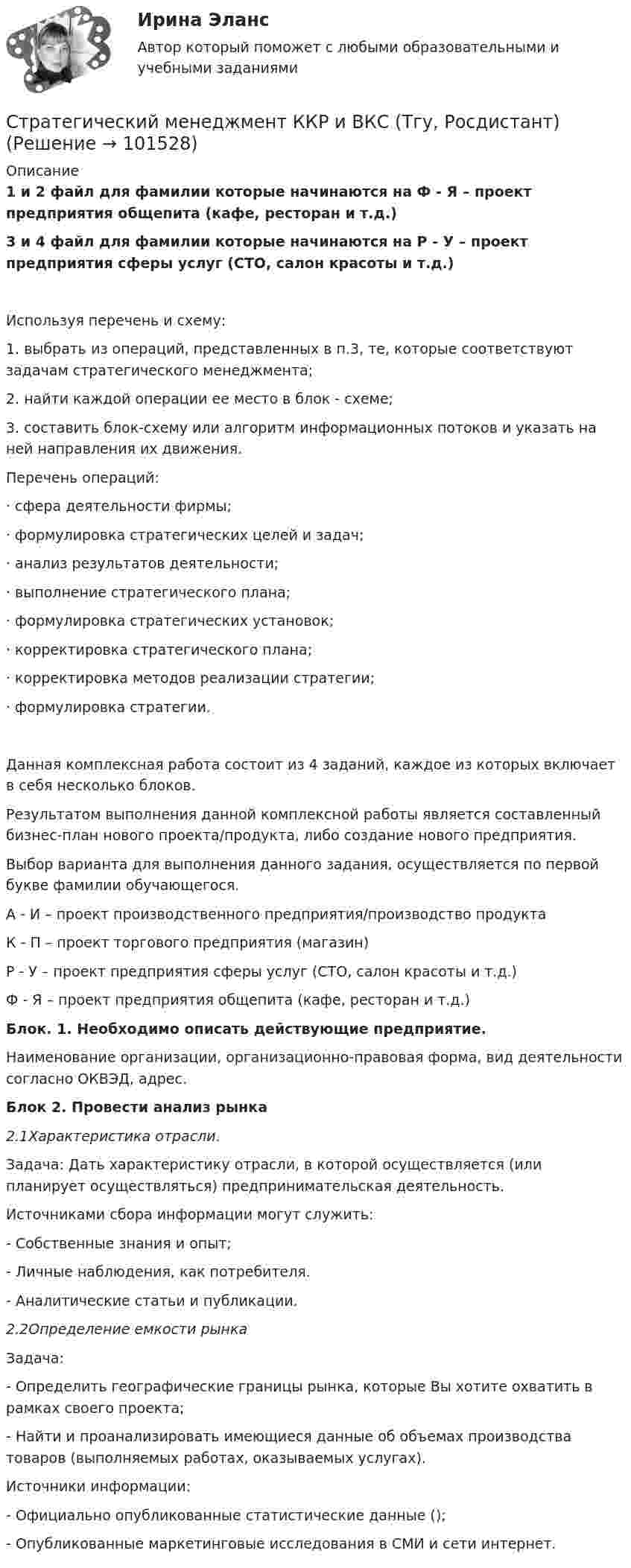       
            Описание
            1 и 2 файл для фамилии которые начинаются на Ф - Я – проект предприятия общепита (кафе, ресторан и т.д.)3 и 4 файл для фамилии которые начинаются на Р - У – проект предприятия сферы услуг (СТО, салон красоты и т.д.)Используя перечень и схему: 1.  выбрать из операций, представленных в п.3, те, которые соответствуют задачам стратегического менеджмента; 2.  найти каждой операции ее место в блок - схеме;3.  составить блок-схему или алгоритм информационных потоков и указать на ней направления их  движения. Перечень операций: ·       сфера деятельности фирмы; ·       формулировка стратегических целей и задач; ·       анализ результатов деятельности; ·       выполнение стратегического плана; ·       формулировка стратегических установок; ·       корректировка стратегического плана; ·       корректировка методов реализации стратегии; ·       формулировка стратегии. 	Данная комплексная работа состоит из 4 заданий, каждое из которых включает в себя несколько блоков.	Результатом выполнения данной комплексной работы является составленный бизнес-план нового проекта/продукта, либо создание нового предприятия.	Выбор варианта для выполнения данного задания, осуществляется по первой букве фамилии обучающегося.	А - И – проект производственного предприятия/производство продукта	К - П – проект торгового предприятия (магазин)	Р - У – проект предприятия сферы услуг (СТО, салон красоты и т.д.)	Ф - Я – проект предприятия общепита (кафе, ресторан и т.д.)Блок. 1. Необходимо описать действующие предприятие.	Наименование организации, организационно-правовая форма, вид деятельности согласно ОКВЭД, адрес. Блок 2. Провести анализ рынка2.1Характеристика отрасли.	 Задача: Дать характеристику отрасли, в которой осуществляется (или планирует осуществляться) предпринимательская деятельность.	Источниками сбора информации могут служить: 	- Собственные знания и опыт; 	- Личные наблюдения, как потребителя. 	- Аналитические статьи и публикации. 2.2Определение емкости рынка	Задача: 	- Определить географические границы рынка, которые Вы хотите охватить в рамках своего проекта; 	- Найти и проанализировать имеющиеся данные об объемах производства товаров (выполняемых работах, оказываемых услугах).	 Источники информации: 	- Официально опубликованные статистические данные (); 	- Опубликованные маркетинговые исследования в СМИ и сети интернет.   