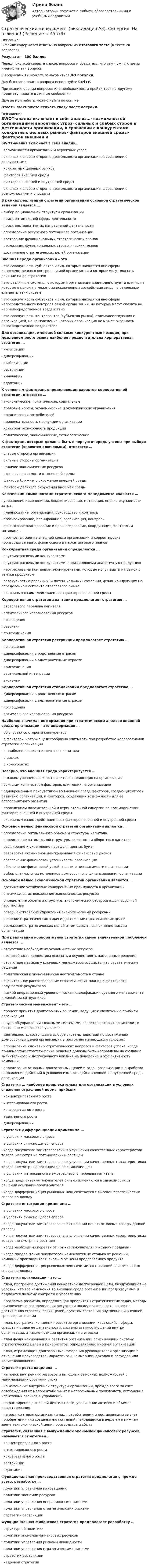      
            Описание
            В файле содержатся ответы на вопросы из Итогового теста (в тесте 20 вопросов)Результат - 100 балловПеред покупкой сверьте список вопросов и убедитесь, что вам нужны ответы именно на эти вопросы!С вопросами вы можете ознакомиться ДО покупки.Для быстрого поиска вопроса используйте Ctrl+F.При возникновении вопросов или необходимости пройти тест по другому предмету пишите в личные сообщения Другие мои работы можно найти по ссылке Ответы вы сможете скачать сразу после покупки. 
            Оглавление
            SWOТ-анализ включает в себя анализ…·      возможностей организации и вероятных угроз·      сильных и слабых сторон в деятельности организации, в сравнении с конкурентами·      конкретных целевых рынков·      факторов внешней среды·      факторов внешней и внутренней среды·      сильных и слабых сторон в деятельности организации, в сравнении с возможностями и угрозамиВ рамках реализации стратегии организации основной стратегической задачей является …·      выбор рациональной структуры организации·      поиск оптимальной сферы деятельности·      поиск альтернативных направлений деятельности·      определение ресурсного потенциала организации·      построение функциональных стратегических планов·      реализация функциональных стратегических планов·      достижение стратегических целей организацииВнешняя среда организации – это …·      это совокупность субъектов и сил, которые находятся вне сферы непосредственного контроля самой организации и которые могут оказать влияние на ее стратегию·      это различные системы, с которыми организация взаимодействует и влиять на которые в целом не может, за исключением воздействия лишь на отдельные элементы этих систем·      это совокупность субъектов и сил, которые находятся вне сферы непосредственного контроля самой организации, но которые могут оказать на нее непосредственное воздействие·      это совокупность контрагентов (субъектов рынка), взаимодействующих с организацией, но на поведение которых организация не может оказывать непосредственное воздействиеДля организации, имеющей сильные конкурентные позиции, при медленном росте рынка наиболее предпочтительна корпоративная стратегия …·      интеграции·      диверсификации·      стабилизации·      рестрикции·      инновации·      адаптацииК основным факторам, определяющим характер корпоративной стратегии, относятся …·      экономические, политические, социальные·      правовые нормы, экономические и экологические ограничения·      предпочтения потребителей·      привлекательность продукции организации·      конкурентоспособность продукции·      политические, экономические, технологическиеК факторам, которые должны быть в первую очередь учтены при выборе стратегии (являются ключевыми), относятся …·      слабые стороны организации·      сильные стороны организации·      наличие экономических ресурсов·      степень зависимости от внешней среды·      факторы ближнего окружения внешней среды·      факторы дальнего окружения внешней средыКлючевыми компонентами стратегического менеджмента являются …·      управление изменениями, бюджетирование, мотивация, оценка окупаемости затрат·      планирование, организация, руководство и контроль·      прогнозирование, планирование, организация, контроль·      финансовое планирование и прогнозирование, координация, контроль и мотивация·      прогнозная оценка внешней среды организации и корректировка производственного, финансового и маркетингового плановКонкурентная среда организации определяется …·      внутриотраслевыми конкурентами·      внутриотраслевыми конкурентами, производящими аналогичную продукцию·      неотраслевыми компаниями-конкурентами, которые могут выйти на рынок с тем же продуктом·      совокупностью реальных (и потенциальных) компаний, функционирующих на определенном сегменте отраслевого рынка·      системным взаимодействием всех факторов внешней средыКорпоративная стратегия адаптации предполагает стратегию …·      отраслевого перелива капитала·      оптимального использования ресурсов·      поглощения·      развития·      присоединенияКорпоративная стратегия рестрикции предполагает стратегию …·      поглощения·      диверсификации в родственные отрасли·      диверсификации в альтернативные отрасли·      присоединения·      вертикальной интеграции·      экономииКорпоративная стратегия стабилизации предполагает стратегию …·      диверсификации в родственные отрасли·      диверсификации в альтернативные отрасли·      поглощения·      оптимального использования ресурсовНаиболее значимая информация при стратегическом анализе внешней среды организации – это информация …·      об угрозах со стороны конкурентов·      о факторах, которые целесообразно учитывать при разработке корпоративной стратегии организации·      о наиболее дешевых источниках капитала·      о рисках·      о конкурентахНеверно, что внешняя среда характеризуется …·      высоким уровнем сложности факторов, влияющих на организацию·      большим количеством факторов, влияющих на организацию·      одновременным присутствием во внешней среде факторов, создающих угрозы развитию организации, и факторов, создающих возможности для ее благоприятного развития·      проявлением положительной и отрицательной синергии во взаимодействии факторов внешней и внутренней среды·      системным взаимодействием всех факторов внешней и внутренней средыОсновной целью финансовой стратегии организации является …·      определение оптимального объема и структуры капитала·      определение оптимальной структуры основного и оборотного капитала·      расширение и укрепление портфеля ценных бумаг·      разработка механизмов демпфирования финансовых рисков·      обеспечение финансовой устойчивости организации·      обеспечение финансовой устойчивости и независимости организации·      выбор оптимальных источников долгосрочного финансирования организацииОсновной целью экономической стратегии организации является …·      достижение устойчивых конкурентных преимуществ в организации·      оптимизация использования экономических ресурсов·      определение объема и структуры экономических ресурсов в долгосрочной перспективе·      совершенствование управления экономическими ресурсами·      решение стратегических задач и достижение стратегических целей·      реализация стратегических целей и тем самым – выполнение миссии организацииПри реализации корпоративной стратегии самой значительной проблемой является …·      отсутствие необходимых экономических ресурсов·      неспособность коллектива осознать и осуществлять намеченные решения·      отсутствие навыков у ключевых менеджеров осуществлять стратегические решения·      политическая и экономическая нестабильность в стране·      значительное рассогласование стратегических планов и фактически получаемых результатов·      низкий операционный уровень - низкая квалификация среднего менеджмента и линейных сотрудниковСтратегический менеджмент – это …·      процесс принятия долгосрочных решений, ведущих к увеличению прибыли организации·      наука об управлении сложными системами, развитие которых происходит в постоянно меняющихся условиях·      деятельность, состоящая в выборе системы действий по достижению долгосрочных целей организации в постоянно меняющихся условиях·      определение ключевых стратегических вопросов и факторов успеха, когда принимаемые стратегические решения должны быть направлены на создание значительного и долгосрочного влияния на поведение и эффективность компании·      определение основных долгосрочных целей и задач организации и выработка направления действий в условиях изменяющейся внешней и внутренней среды организацииСтратегия … наиболее привлекательна для организации в условиях снижения отраслевой нормы прибыли·      концентрированного роста·      интегрированного роста·      консервативного роста·      адаптивного роста·      диверсификацииСтратегия дифференциации применима …·      в условиях массового спроса·      в условиях снижающегося спроса·      когда покупатели заинтересованы в улучшении качественных характеристик товара, несмотря на потенциальный рост цен·      когда покупатели заинтересованы в улучшении качественных характеристиках товара, несмотря на потенциальное снижение цен·      в условиях интенсивного межотраслевого перелива капитала·      когда предпочтения покупателей сильно изменяются в зависимости от решений компании-производителя·      когда дифференциация рыночных ниш сочетается с высокой эластичностью спроса по доходуСтратегия интеграции применима …·      в условиях массового спроса·      в условиях снижающегося спроса·      когда покупатели заинтересованы в снижении цен на основные товары данной отрасли·      когда покупатели заинтересованы в улучшении качественных характеристиках товара, не смотря на рост цен·      когда необходимо перейти от «рынка покупателя» к «рынку продавца»·      когда предпочтения покупателей изменяются не столько от решений компании-производителя, сколько от цены предлагаемого продукта·      когда дифференциация рыночных ниш сочетается с высокой эластичностью спроса по доходуСтратегия организации – это …·      план, программа достижения конкретной долгосрочной цели, базирующийся на условии, что все изменения во внешней среде организации предсказуемые и поддаются полному контролю и управлению·      программа развития, определяющая приоритеты стратегических задач, методы привлечения и распределения ресурсов и последовательность шагов по достижению стратегических целей, с учетом состояния внутренней и внешней среды организации·      план, программа, концепция развития организации, касающийся сферы, средств и видов ее деятельности, системы взаимоотношений внутри организации, а также позиции организации в отрасли·      план функционирования и развития организации, описывающий систему стратегических целей и приоритетов, определяемых миссией организации·      план, отражающий долгосрочные намерения руководителей организации в отношении производства, маркетинга и коммерции, доходов и расходов или капиталовложенийСтратегия роста нацелена …·      на поиск внутренних резервов и выгодных рыночных возможностей с минимальными уровнями риска·      на изменение внутренней структуры организации, прежде всего за счет освобождения от малорентабельных и непрофильных производств, устранения избыточных звеньев в управлении·      на расширение рыночной деятельности, увеличение активов и объемов инвестирования·      на рост контроля организации над потребителями и поставщиками за счет приобретения или создания ею компаний, находящихся в верхнем и нижнем звене технологической цепи производства и сбытаСтратегия, связанная с вынужденной экономией финансовых ресурсов, называется стратегией …·      концентрированного роста·      интегрированного роста·      консервативного роста·      рестрикции·      адаптацииФункциональная производственная стратегия предполагает, прежде всего, разработку …·      политики управления инновациями·      политики экономии ресурсов·      политики управления операционными рисками·      политики управления стратегическими рисками·      стратегии рестрикцииФункциональная финансовая стратегия предполагает разработку …·      структурной политики·      политики экономии финансовых ресурсов·      политики управления рисками ликвидности·      политики управления стратегическими рисками·      стратегии рестрикции·      кадровой стратегии 
            
            
            Стратегический менеджмент  -Кейс - вариант №8Стратегический менеджмент (ликвидация АЗ). Синергия. На отлично!Стратегический менеджмент_ММА_тест с ответамиСтратегический менеджмент ММУ 2023г.💯 Стратегический менеджмент.ои(dor) (все ответы на тест Синергия / МТИ / МосАП, апрель 2023)💯 Стратегический менеджмент.ои(dor) (ответы на тест Синергия / МОИ / МТИ / МосАП, ноябрь 2023)💯 Стратегический менеджмент.ои(dor) (ответы на тест Синергия / МОИ / МТИ / МосАП, октябрь 2023)Стратегический менеджмент Задания Стратегический менеджмент и региональное развитие (тест в moodle МУБиНТ)Стратегический менеджмент ИТОГОВЫЙ Стратегический менеджмент Итоговый тестСтратегический менеджмент Итоговый тест Стратегический менеджмент ИТОГОВЫЙ ТЕСТ Стратегический менеджмент Итоговый тест/Сибупк 