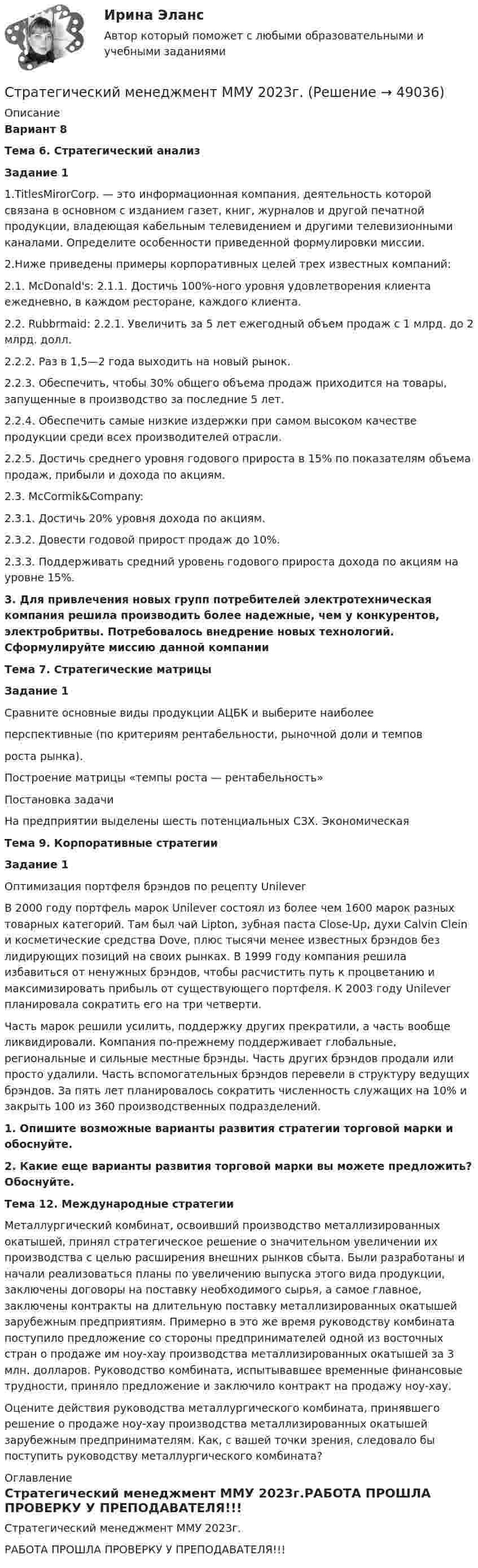     
            Описание
             Вариант 8 Тема 6. Стратегический анализ Задание 1	1.TitlesMirorCorp. — это информационная компания, деятельность которой связана в основном с изданием газет, книг, журналов и другой печатной продукции, владеющая кабельным телевидением и другими телевизионными каналами. Определите особенности приведенной формулировки миссии. 	2.Ниже приведены примеры корпоративных целей трех известных компаний:	2.1. McDonald's: 2.1.1. Достичь 100%-ного уровня удовлетворения клиента ежедневно, в каждом ресторане, каждого клиента.	2.2. Rubbrmaid: 2.2.1. Увеличить за 5 лет ежегодный объем продаж с 1 млрд. до 2 млрд. долл.	2.2.2. Раз в 1,5—2 года выходить на новый рынок.	2.2.3. Обеспечить, чтобы 30% общего объема продаж приходится на товары, запущенные в производство за последние 5 лет.	2.2.4. Обеспечить самые низкие издержки при самом высоком качестве продукции среди всех производителей отрасли.	2.2.5. Достичь среднего уровня годового прироста в 15% по показателям объема продаж, прибыли и дохода по акциям.	2.3. McCormik&amp;Company:	2.3.1. Достичь 20% уровня дохода по акциям.	2.3.2. Довести годовой прирост продаж до 10%.	2.3.3. Поддерживать средний уровень годового прироста дохода по акциям на уровне 15%. 3. Для привлечения новых групп потребителей электротехническая компания решила производить более надежные, чем у конкурентов, электробритвы. Потребовалось внедрение новых технологий. Сформулируйте миссию данной компании Тема 7. Стратегические матрицы  Задание 1	Сравните основные виды продукции АЦБК и выберите наиболее	перспективные (по критериям рентабельности, рыночной доли и темпов	роста рынка).	Построение матрицы «темпы роста — рентабельность»	Постановка задачи	На предприятии выделены шесть потенциальных СЗХ. Экономическая Тема 9. Корпоративные стратегии  Задание 1	Оптимизация портфеля брэндов по рецепту Unilever 	В 2000 году портфель марок Unilever состоял из более чем 1600 марок разных товарных категорий. Там был чай Lipton, зубная паста Close-Up, духи Calvin Clein и косметические средства Dove, плюс тысячи менее известных брэндов без лидирующих позиций на своих рынках. В 1999 году компания решила избавиться от ненужных брэндов, чтобы расчистить путь к процветанию и максимизировать прибыль от существующего портфеля. К 2003 году Unilever планировала сократить его на три четверти. 	Часть марок решили усилить, поддержку других прекратили, а часть вообще ликвидировали. Компания по-прежнему поддерживает глобальные, региональные и сильные местные брэнды. Часть других брэндов продали или просто удалили. Часть вспомогательных брэндов перевели в структуру ведущих брэндов. За пять лет планировалось сократить численность служащих на 10% и закрыть 100 из 360 производственных подразделений.  1.  Опишите возможные варианты развития стратегии торговой марки и обоснуйте.  2. Какие еще варианты развития торговой марки вы можете предложить? Обоснуйте.  Тема 12. Международные стратегии 	Металлургический комбинат, освоивший производство металлизированных окатышей, принял стратегическое решение о значительном увеличении их производства с целью расширения внешних рынков сбыта. Были разработаны и начали реализоваться планы по увеличению выпуска этого вида продукции, заключены договоры на поставку необходимого сырья, а самое главное, заключены контракты на длительную поставку металлизированных окатышей зарубежным предприятиям. Примерно в это же время руководству комбината поступило предложение со стороны предпринимателей одной из восточных стран о продаже им ноу-хау производства металлизированных окатышей за 3 млн. долларов. Руководство комбината, испытывавшее временные финансовые трудности, приняло предложение и заключило контракт на продажу ноу-хау. 	Оцените действия руководства металлургического комбината, принявшего решение о продаже ноу-хау производства металлизированных окатышей зарубежным предпринимателям. Как, с вашей точки зрения, следовало бы поступить руководству металлургического комбината? 
            Оглавление
            Стратегический менеджмент ММУ 2023г.РАБОТА ПРОШЛА ПРОВЕРКУ У ПРЕПОДАВАТЕЛЯ!!! 
            
            
            Стратегический менеджмент_ММА_тест с ответамиСтратегический менеджмент ММУ 2023г.💯 Стратегический менеджмент.ои(dor) (все ответы на тест Синергия / МТИ / МосАП, апрель 2023)💯 Стратегический менеджмент.ои(dor) (ответы на тест Синергия / МОИ / МТИ / МосАП, ноябрь 2023)💯 Стратегический менеджмент.ои(dor) (ответы на тест Синергия / МОИ / МТИ / МосАП, октябрь 2023)💯 Стратегический менеджмент.ои(dor) (ответы на тест Синергия / МТИ / МосАП, декабрь 2022)💯 Стратегический менеджмент.ои(dor) (ответы на тест Синергия / МТИ / МосАП, декабрь 2022)Стратегический менеджмент ИТОГОВЫЙ Стратегический менеджмент Итоговый тестСтратегический менеджмент Итоговый тест Стратегический менеджмент ИТОГОВЫЙ ТЕСТ Стратегический менеджмент Итоговый тест/Сибупк Стратегический менеджмент / Итоговый тест с ответами 100%Стратегический менеджмент  -Кейс - вариант №8