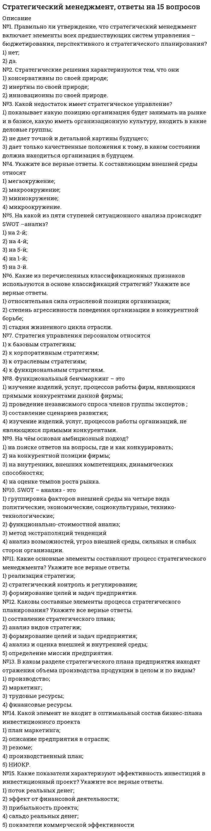     
          Описание
          Доброго времени суток!Данные ответы вам подойдут если в качестве рекомендованного пособия идет ссылка на учебное пособие Карпунин В.И., Задерака А.В., Сироткин А.С. Стратегический менеджмент, Московский финансово-промышленный университет «Синергия», 2012 года выпуска.Последний раз сдавалось в феврале 2022 года на 83 балла.У меня самый удобный вид готовых ответов. Легко и быстро будете находить нужный.Удачи! 
          Оглавление
          ... - это маркетинговый инструмент, предназначенный для выявления политических, экономических, социальных и технологических аспектов внешней средыА. А. Томпсон и А. Дж. Стрикленд дают свое определение стратегии фирмы, согласно которому стратегия – это …А. Чандлер считает, что стратегия – это …Выделяют … стратегииВыделяют … этапов развития стратегииИ. Ансофф считает, что стратегия организации – это …Известный теоретик стратегического управления Г. Минцберг выделяет … стратегииИнтегрированное внутрифирменное планирование обеспечивает баланс между стратегическими и ... и тактических плановК основным принципам стратегического менеджмента относят …К типам инвестирования относят ...К элементам успешной миссии относят …Конкурентная стратегия – это …Матрица Мак-Кинси является развитием …Миссия организации – это ее …Неверно, что … относят к основным функциональным стратегиямНеверно, что к основным функциям стратегического менеджмента относят …Неверно, что к школам стратегического менеджмента относят …Неверно, что миссия организации …Обычно вместо термина кластер в стратегическом менеджмете используют термин ...Определение стратегии, основанное на четырех ключевых факторах (преимущества и слабости компании, возможности и угрозы для отрасли, индивидуальные ценности ключевых исполнителей, широкие социальные ожидания), принадлежит …После того как стратегические цели предприятия или организации сформулированы, …Профессор Э.А. Уткин считает, что стратегия фирмы – это …Реакция предприятия на изменения внутренней и внешней среды может быть …Ресурсный потенциал предприятия – это … предприятияСбалансированная система показателей (BSC) включает в себя …Стратегические активы компании – это совокупность …Стратегический контроль направлен на …Субординация временных предпочтений отражает общее …Факторный анализ включает в себя анализ факторов …Функциональная стратегия – это … 
            
            
            Стратегический менеджмент. Ответы на тест на 83 балла в 2022г. Синергия.Стратегический менеджмент синергия 2022 100 баллов Стратегический менеджмент.Тест СинергияСтратегический менеджмент.Тест Синергия 2021гСтратегический менеджмент (тест с ответами МОИ)Стратегический менеджмент Тест с ответами Синергия 2022 годСтратегическое планирование визуальных коммуникаций в маркетинге и рекламе. Ответы на тест. СИНЕРГИЯ Сдача 2022 год!С точки зрения экономической теории в основе мотивации поведения фирмы лежит …Стратегии управления человеческим капиталом организации (тест с ответами Синергия)Стратегический маркетинг (тест с ответами Синергия)Стратегический Менеджмент 2021 ( 90/100 баллов + все ответы на тест Синергия, МОИ)💯 Стратегический менеджмент (все ответы на тест Синергия / МТИ / МосАП)Стратегический менеджмент.ои(dor) тест с ответами МТИ/МОИСтратегический менеджмент ответы 2021