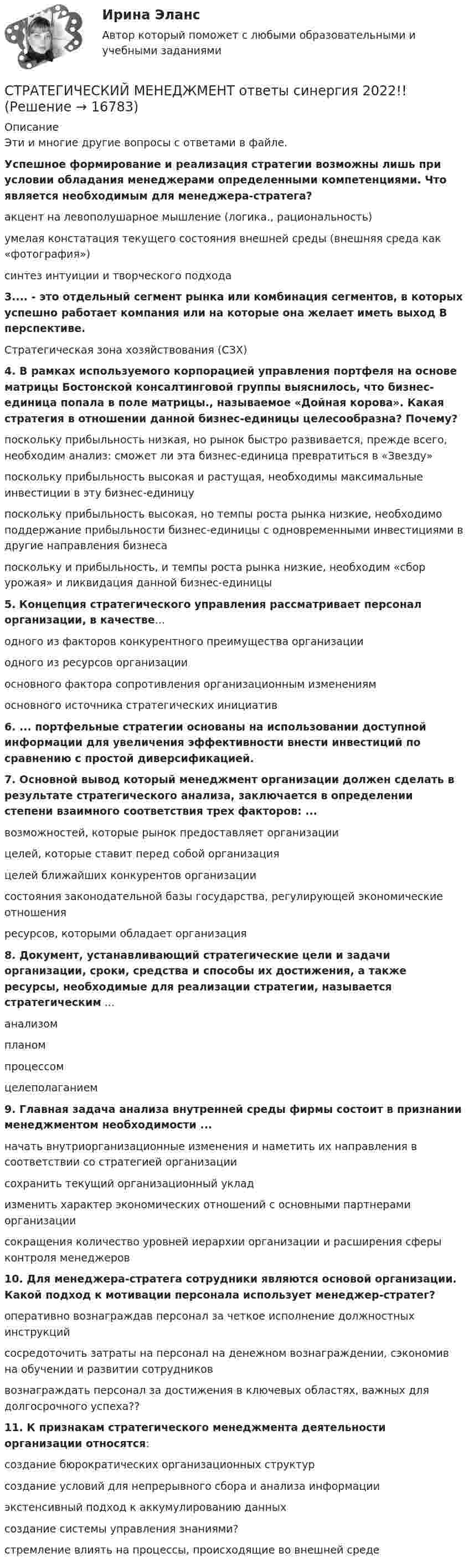      
          Описание
          Эти и многие другие вопросы с ответами в файле.Успешное формирование и реализация стратегии возможны лишь при условии обладания менеджерами определенными компетенциями. Что является необходимым для менеджера-стратега? акцент на левополушарное мышление (логика., рациональность) умелая констатация текущего состояния внешней среды (внешняя среда как «фотография») синтез интуиции и творческого подхода  3.... - это отдельный сегмент рынка или комбинация сегментов, в которых успешно работает компания или на которые она желает иметь выход В перспективе.Стратегическая зона хозяйствования (СЗХ)  4. В рамках используемого корпорацией управления портфеля на основе матрицы Бостонской консалтинговой группы выяснилось, что бизнес-единица попала в поле матрицы., называемое «Дойная корова». Какая стратегия в отношении данной бизнес-единицы целесообразна? Почему? поскольку прибыльность низкая, но рынок быстро развивается, прежде всего, необходим анализ: сможет ли эта бизнес-единица превратиться в «Звезду» поскольку прибыльность высокая и растущая, необходимы максимальные инвестиции в эту бизнес-единицу поскольку прибыльность высокая, но темпы роста рынка низкие, необходимо поддержание прибыльности бизнес-единицы с одновременными инвестициями в другие направления бизнеса поскольку и прибыльность, и темпы роста рынка низкие, необходим «сбор урожая» и ликвидация данной бизнес-единицы  5. Концепция стратегического управления рассматривает персонал организации, в качестве... одного из факторов конкурентного преимущества организации одного из ресурсов организации основного фактора сопротивления организационным изменениям основного источника стратегических инициатив  6. ... портфельные стратегии основаны на использовании доступной информации для увеличения эффективности внести инвестиций по сравнению с простой диверсификацией.  7. Основной вывод который менеджмент организации должен сделать в результате стратегического анализа, заключается в определении степени взаимного соответствия трех факторов: ... возможностей, которые рынок предоставляет организации целей, которые ставит перед собой организация целей ближайших конкурентов организации состояния законодательной базы государства, регулирующей экономические отношения ресурсов, которыми обладает организация  8. Документ, устанавливающий стратегические цели и задачи организации, сроки, средства и способы их достижения, а также ресурсы, необходимые для реализации стратегии, называется стратегическим ... анализом планом процессом целеполаганием  9. Главная задача анализа внутренней среды фирмы состоит в признании менеджментом необходимости ... начать внутриорганизационные изменения и наметить их направления в соответствии со стратегией организации сохранить текущий организационный уклад изменить характер экономических отношений с основными партнерами организации сокращения количество уровней иерархии организации и расширения сферы контроля менеджеров  10. Для менеджера-стратега сотрудники являются основой организации. Какой подход к мотивации персонала использует менеджер-стратег? оперативно вознаграждав персонал за четкое исполнение должностных инструкций сосредоточить затраты на персонал на денежном вознаграждении, сэкономив на обучении и развитии сотрудников вознаграждать персонал за достижения в ключевых областях, важных для долгосрочного успеха??  11. К признакам стратегического менеджмента деятельности организации относятся: создание бюрократических организационных структур создание условий для непрерывного сбора и анализа информации экстенсивный подход к аккумулированию данных создание системы управления знаниями? стремление влиять на процессы, происходящие во внешней среде    
            
            
            💯 Стратегический менеджмент (ответы на тест Синергия / МОИ / МТИ / МосАП, октябрь 2023)СТРАТЕГИЧЕСКИЙ МЕНЕДЖМЕНТ ответы синергия 2022!!Стратегический Менеджмент_после корректировки 💯 Стратегический менеджмент (правильные ответы на тест Синергия / МОИ / МТИ / МосАП)Стратегический менеджмент синегрия 7 семестр (63 ОТВЕТА)Стратегический менеджмент(Синергия)Стратегический менеджмент. Синергия МBA.💯 Стратегический менеджмент.ои(dor) (ответы на тест Синергия / МТИ / МосАП, ноябрь 2022)💯 Стратегический менеджмент.ои(dor) (ответы на тест Синергия / МТИ / МосАП, октябрь 2022)💯 Стратегический менеджмент.ои(dor) (ответы на тест Синергия / МТИ / МосАП, сентябрь 2022)💯 Стратегический менеджмент.ои(dor) (правильные ответы на тест Синергия / МОИ / МТИ / МосАП)💯 Стратегический менеджмент.ои(dor) (правильные ответы на тест Синергия / МОИ / МТИ / МосАП, август 2023)Стратегический менеджмент.ои(dor) Синергия МТИ МосАП Ответы на итоговый тестСтратегический менеджмент ОТВЕТЫ НА ТЕСТ Синергия 2023 год 