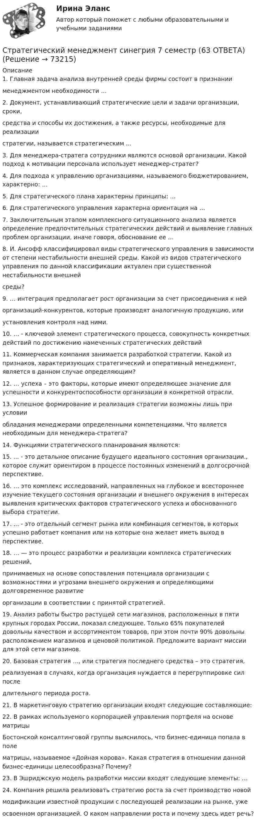     
            Описание
            1. Главная задача анализа внутренней среды фирмы состоит в признаниименеджментом необходимости ...2. Документ, устанавливающий стратегические цели и задачи организации, сроки,средства и способы их достижения, а также ресурсы, необходимые для реализациистратегии, называется стратегическим ...3. Для менеджера-стратега сотрудники являются основой организации. Какой подход к мотивации персонала использует менеджер-стратег?4. Для подхода к управлению организациями, называемого бюджетированием, характерно: …5. Для стратегического плана характерны принципы: …6. Для стратегического управления характерна ориентация на …7. Заключительным этапом комплексного ситуационного анализа является определение предпочтительных стратегических действий и выявление главных проблем организации, иначе говоря, обоснование ее …8. И. Ансофф классифицировал виды стратегического управления в зависимости от степени нестабильности внешней среды. Какой из видов стратегического управления по данной классификации актуален при существенной нестабильности внешнейсреды?9. … интеграция предполагает рост организации за счет присоединения к нейорганизаций-конкурентов, которые производят аналогичную продукцию, илиустановления контроля над ними.10. … - ключевой элемент стратегического процесса, совокупность конкретных действий по достижению намеченных стратегических действий11. Коммерческая компания занимается разработкой стратегии. Какой из признаков, характеризующих стратегический и оперативный менеджмент, является в данном случае определяющим?12. … успеха – это факторы, которые имеют определяющее значение для успешности и конкурентоспособности организации в конкретной отрасли.13. Успешное формирование и реализация стратегии возможны лишь при условииобладания менеджерами определенными компетенциями. Что является необходимым для менеджера-стратега?14. Функциями стратегического планирования являются:15. ... - это детальное описание будущего идеального состояния организации., которое служит ориентиром в процессе постоянных изменений в долгосрочной перспективе.16. … это комплекс исследований, направленных на глубокое и всестороннее изучение текущего состояния организации и внешнего окружения в интересах выявления критических факторов стратегического успеха и обоснованного выбора стратегии.17. ... - это отдельный сегмент рынка или комбинация сегментов, в которых успешно работает компания или на которые она желает иметь выход в перспективе. 18. … — это процесс разработки и реализации комплекса стратегических решений,принимаемых на основе сопоставления потенциала организации с возможностями и угрозами внешнего окружения и определяющими долговременное развитиеорганизации в соответствии с принятой стратегией. 19. Анализ работы быстро растущей сети магазинов, расположенных в пяти крупных городах России, показал следующее. Только 65% покупателей довольны качеством и ассортиментом товаров, при этом почти 90% довольны расположением магазинов и ценовой политикой. Предложите вариант миссии для этой сети магазинов. 20. Базовая стратегия …, или стратегия последнего средства – это стратегия,реализуемая в случаях, когда организация нуждается в перегруппировке сил последлительного периода роста.21. В маркетинговую стратегию организации входят следующие составляющие:22. В рамках используемого корпорацией управления портфеля на основе матрицыБостонской консалтинговой группы выяснилось, что бизнес-единица попала в полематрицы, называемое «Дойная корова». Какая стратегия в отношении данной бизнес-единицы целесообразна? Почему?23. В Эшриджскую модель разработки миссии входят следующие элементы: …24. Компания решила реализовать стратегию роста за счет производство новоймодификации известной продукции с последующей реализации на рынке, ужеосвоенном организацией. О каком направлении роста и почему здесь идет речь?   
            
            
            💯 Стратегический менеджмент (правильные ответы на тест Синергия / МОИ / МТИ / МосАП)Стратегический менеджмент синегрия 7 семестр (63 ОТВЕТА)Стратегический менеджмент(Синергия)Стратегический менеджмент. Синергия МBA.Стратегический менеджмент Синергия МТИ МосАП Ответы на итоговый тестСтратегический менеджмент СИНЕРГИЯ Ответы НОВЫЙ ТЕСТСтратегический менеджмент. Синергия. Тест.💯 Стратегический менеджмент.ои(dor) (правильные ответы на тест Синергия / МОИ / МТИ / МосАП)💯 Стратегический менеджмент.ои(dor) (правильные ответы на тест Синергия / МОИ / МТИ / МосАП, август 2023)Стратегический менеджмент.ои(dor) Синергия МТИ МосАП Ответы на итоговый тестСтратегический менеджмент ОТВЕТЫ НА ТЕСТ Синергия 2023 год 💯 Стратегический менеджмент (ответы на тест Синергия / МОИ / МТИ / МосАП, ноябрь 2023)💯 Стратегический менеджмент (ответы на тест Синергия / МОИ / МТИ / МосАП, октябрь 2023)СТРАТЕГИЧЕСКИЙ МЕНЕДЖМЕНТ ответы синергия 2022!!