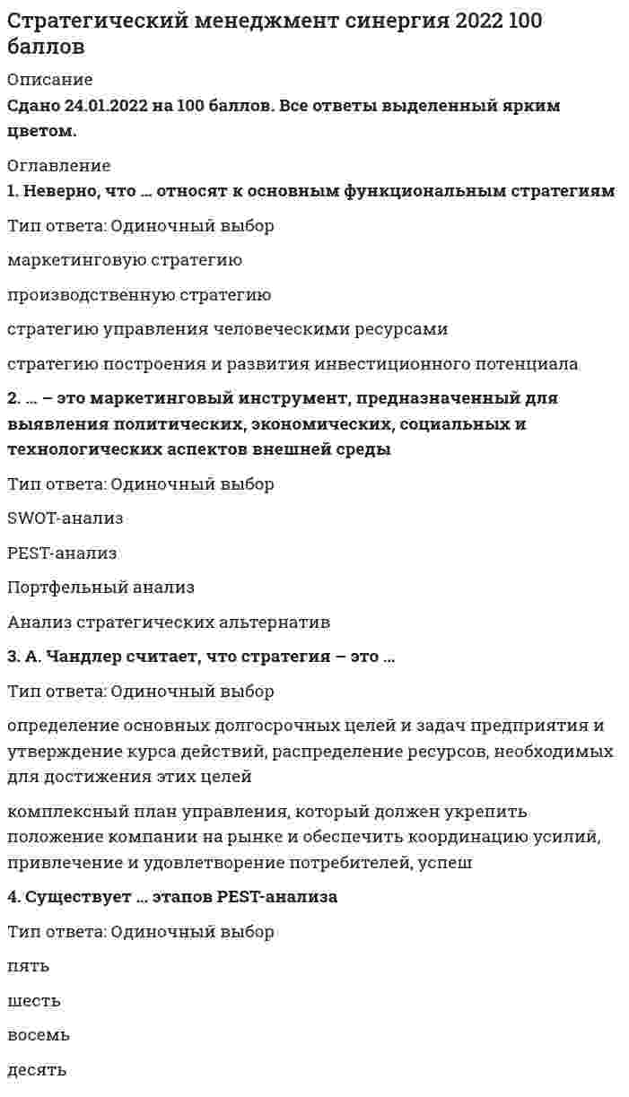    
          Описание
          Сдано на 70баллов в 2017г. Скриншот с отметкой прилагается к работе. Ответы выделены цветом.После покупки Вы получите файл с ответами на вопросы которые указаны ниже: 
          Оглавление
          1. Говоря о стратегическом и долгосрочном планах, можно утверждать, что …и стратегический, и долгосрочный план – основа стратегического планированиястратегический план – это разновидность долгосрочного планаэто различные понятиядолгосрочный план – это разновидность стратегического плана2. Корпоративная стратегия рестрикции предполагает …стратегию экономиидиверсификацию в родственные отраслистратегию поглощениястратегию многонациональной диверсификации3. Стратегия – это …долгосрочный план организации по обеспечению материально-технической базы, совершенствованию технологических процессов и повышению квалификации персоналавыбор организацией эффективных методов конкуренции и ведения бизнесасформулированные организацией миссия и цели развитиясовокупность долгосрочных целей и задач организации, которые она ставит перед собой и реализует в своей деятельности4. Матрица Бостонской консультативной группы (БКГ) основана на оценке таких параметров, как …угрозыпривлекательность бизнесаблагоприятные возможностиколичество компаний-конкурентовтемпы роста рынка и доля рынка5. Для российских предприятий наиболее характерны такое стратегическое направление, как …интеграциякомбинированная стратегиястратегия роста6. Анализ внешней среды относится к такому виду стратегического анализа, как …PEST-анализSWOT-анализПортфельный анализАнализ стратегических альтернатив 7. Стратегическое рыночное управление предполагает …стратегический контрольразработку долгосрочных и стратегических целей, а также стратегический контрольразработку долгосрочных целейразработку стратегических целей8. Программно-целевое планирование – это …один из методов стратегического планированияключевой метод стратегического планированияоснова стратегического менеджмента9. Стратегический менеджмент – это …-деятельность, состоящая в выборе сферы и системы действий по достижению долгосрочных целей и распределению ресурсов, необходимых организации в постоянно меняющихся условиях-определение ключевых стратегических вопросов и факторов успеха, когда принимаемые стратегические решения должны быть направлены на создание значительного и долгосрочного влияния на поведение и эффективность компании-определение основных долгосрочных целей и задач организации и выработка направления действий в условиях изменяющейся внешней и внутренней среды организации-процесс принятия долгосрочных решений, ведущих к увеличению прибыли организации-наука об управлении сложными системами, развитие которых происходит в постоянно меняющихся условиях10. Определите последовательность этапов процесса стратегического управления:Варианты ответа:А   Контроль за реализациейВ   Реализация стратегииС   Определение целей развития организацииD   Формулирование стратегии Е   Анализ внутренней и внешней среды11. Корпоративная стратегия адаптации предполагает стратегию…развитиястратегию оптимального использования ресурсовотраслевого перелива капиталапоглощения12. Анализ внешней и внутренней среды организации следует проводить …раз в годс частотой, которая требуется для ее стабильной работыкаждый месяц13. Неверно, что … относится к методам стратегического анализаSWOT-анализанализ платежеспособностианализ пяти конкурентных сил ПортераPEST-анализ14. Конкурентная стратегия предприятия разрабатывается на уровне…отдела маркетинга предприятиястратегических единиц бизнесафункциональных зон предприятияпредприятия в целом15. В анализе дальнего окружения организации наиболее важна … компонента внешней средыполитическаятехнологическаяэкономическаясоциальная16. Стратегия управления финансами – это …корпоративная стратегиябизнес-стратегияфункциональная стратегия17. Неверно, что ... относится к основным социальным факторам внешней среды организацииуровень образования населениядемографическая структура населениясистема доминирующих в обществе ценностейдефицит качественной рабочей силыкачество жизниуровень развития трудовых ресурсовнизкий уровень развития человеческого капитала18. Неверно, что … относится к основным технологическим факторам внешней среды организацииинтенсивность инновационных процессовинтенсивность технологических процессовуровень развития научно-технического потенциалауровень развития технологий19.Три основные группы стратегий организации (в Пирамиде стратегий) – это …производственная, финансовая и кадровая стратегиякорпоративная стратегия, бизнес-стратегия и функциональная стратегияфункциональная, корпоративная и производственная стратегия20. К основным факторам, определяющим эффективность стратегического менеджмента, относится …использование количественных методовэффект различных систем оплаты по различным профессияммотивация персоналаиспользование финансовых и статистических методов21. Функциональная финансовая стратегия предполагает разработку …кадровой стратегииинновационной стратегииполитики управления рисками ликвидностистратегии рестрикции22. К научным школам, имеющим предписывающий характер, относится …школа культурышкола позиционированиякогнитивная школашкола властишкола планированияшкола дизайна23. Реализовывать одновременно несколько стратегий …может любая организацияможет только многоотраслевая компанияне может ни одна организация24. Главной задачей стратегического контроля является …Поддержание жизнеспособности стратегического плана.Выполнение плановых показателей, заложенных в стратегииКоординация процессов оперативного планирования25. К факторам, которые должны быть в первую очередь учтены при выборе стратегии (являются ключевыми), можно отнести …Степень зависимости от внешней среды;Факторы дальнего окружения внешней средыСильные стороны организацииСлабые стороны организацииФакторы ближнего окружения внешней среды26. К основным задачам стратегического менеджмента относят …общее стратегическое развитие – рост, стабильность, сокращениеразработку стратегии научно-исследовательских и опытно-конструкторских работ (НИОКР)решение о слиянии, поглощении, реструктуризациипортфельный анализ и распределение ресурсов организациидиверсификацию производстваразработку стратегии развития человеческих ресурсов27 . Стратегический анализ включает в себя анализ … среды организациивнутреннейвнешней и внутреннейвнешней28. Определение стратегии, основанное на четырех ключевых факторах (преимущества и слабости компании, возможности и угрозы для отрасли, индивидуальные ценности ключевых исполнителей, широкие социальные ожидания), принадлежит …Игорю АнсоффуМайклу ПортеруАльфреду ЧандлеруГенри МинцбергуПитеру Друкеру29. Сравнивая стратегическое планирование и стратегический менеджмент, можно утверждать, что …эти понятия означают на практике один и тот же процессстратегическое планирование – элемент стратегического менеджментастратегический менеджмент – составная часть стратегического планирования в организациистратегический менеджмент и стратегическое планирование объединяются в стратегическом маркетингестратегический менеджмент – это разработка стратегического плана и управление стратегическими изменениями30. Стратегический менеджмент выполняет следующие функции: …планирование, организация, руководство и контрольсоциальное планирование, координация, контроль и мотивацияпрогнозирование, планирование, организация, координация, учет, контроль, анализ и мотивация 
            
            
            Стратегический менеджмент.Тест СинергияСтратегический менеджмент.Тест Синергия 2021гСтратегический менеджмент (тест с ответами МОИ)Стратегический менеджмент Тест с ответами Синергия 2022 годСтратегическое планирование визуальных коммуникаций в маркетинге и рекламе. Ответы на тест. СИНЕРГИЯ Сдача 2022 год!Стратегическое планирование и управление проектами 87 балловСтратегическое планирование и управление проектами (тест с ответами Синергия)Стратегический маркетинг (тест с ответами Синергия)Стратегический Менеджмент 2021 ( 90/100 баллов + все ответы на тест Синергия, МОИ)💯 Стратегический менеджмент (все ответы на тест Синергия / МТИ / МосАП)Стратегический менеджмент.ои(dor) тест с ответами МТИ/МОИСтратегический менеджмент ответы 2021Стратегический менеджмент, ответы на 15 вопросовСтратегический менеджмент. Ответы на тест на 83 балла в 2022г. Синергия.
