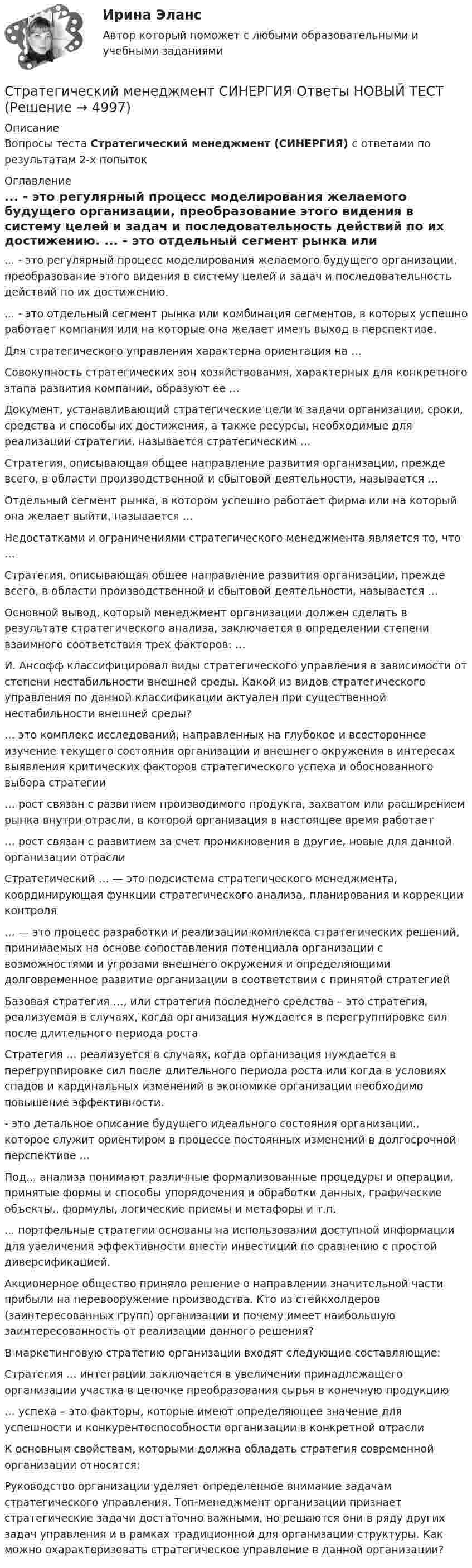     
          Описание
          Вопросы теста Стратегический менеджмент (СИНЕРГИЯ) с ответами по результатам 2-х попыток 
          Оглавление
          ... - это регулярный процесс моделирования желаемого будущего организации, преобразование этого видения в систему целей и задач и последовательность действий по их достижению. ... - это отдельный сегмент рынка или комбинация сегментов, в которых успешно работает компания или на которые она желает иметь выход в перспективе. Для стратегического управления характерна ориентация на … Совокупность стратегических зон хозяйствования, характерных для конкретного этапа развития компании, образуют ее …  Документ, устанавливающий стратегические цели и задачи организации, сроки, средства и способы их достижения, а также ресурсы, необходимые для реализации стратегии, называется стратегическим … Стратегия, описывающая общее направление развития организации, прежде всего, в области производственной и сбытовой деятельности, называется … Отдельный сегмент рынка, в котором успешно работает фирма или на который она желает выйти, называется … Недостатками и ограничениями стратегического менеджмента является то, что …  Стратегия, описывающая общее направление развития организации, прежде всего, в области производственной и сбытовой деятельности, называется … Основной вывод, который менеджмент организации должен сделать в результате стратегического анализа, заключается в определении степени взаимного соответствия трех факторов: … И. Ансофф классифицировал виды стратегического управления в зависимости от степени нестабильности внешней среды. Какой из видов стратегического управления по данной классификации актуален при существенной нестабильности внешней среды? … это комплекс исследований, направленных на глубокое и всестороннее изучение текущего состояния организации и внешнего окружения в интересах выявления критических факторов стратегического успеха и обоснованного выбора стратегии … рост связан с развитием производимого продукта, захватом или расширением рынка внутри отрасли, в которой организация в настоящее время работает … рост связан с развитием за счет проникновения в другие, новые для данной организации отраслиСтратегический … — это подсистема стратегического менеджмента, координирующая функции стратегического анализа, планирования и коррекции контроля … — это процесс разработки и реализации комплекса стратегических решений, принимаемых на основе сопоставления потенциала организации с возможностями и угрозами внешнего окружения и определяющими долговременное развитие организации в соответствии с принятой стратегией Базовая стратегия …, или стратегия последнего средства – это стратегия, реализуемая в случаях, когда организация нуждается в перегруппировке сил после длительного периода роста Стратегия … реализуется в случаях, когда организация нуждается в перегруппировке сил после длительного периода роста или когда в условиях спадов и кардинальных изменений в экономике организации необходимо повышение эффективности. - это детальное описание будущего идеального состояния организации., которое служит ориентиром в процессе постоянных изменений в долгосрочной перспективе … Под... анализа понимают различные формализованные процедуры и операции, принятые формы и способы упорядочения и обработки данных, графические объекты., формулы, логические приемы и метафоры и т.п. ... портфельные стратегии основаны на использовании доступной информации для увеличения эффективности внести инвестиций по сравнению с простой диверсификацией. Акционерное общество приняло решение о направлении значительной части прибыли на перевооружение производства. Кто из стейкхолдеров (заинтересованных групп) организации и почему имеет наибольшую заинтересованность от реализации данного решения? В маркетинговую стратегию организации входят следующие составляющие: Стратегия … интеграции заключается в увеличении принадлежащего организации участка в цепочке преобразования сырья в конечную продукцию … успеха – это факторы, которые имеют определяющее значение для успешности и конкурентоспособности организации в конкретной отрасли К основным свойствам, которыми должна обладать стратегия современной организации относятся: Руководство организации уделяет определенное внимание задачам стратегического управления. Топ-менеджмент организации признает стратегические задачи достаточно важными, но решаются они в ряду других задач управления и в рамках традиционной для организации структуры. Как можно охарактеризовать стратегическое управление в данной организации?  
            
            
            Стратегический менеджмент Синергия МТИ МосАП Ответы на итоговый тестСтратегический менеджмент СИНЕРГИЯ Ответы НОВЫЙ ТЕСТСтратегический менеджмент. Синергия. Тест.Стратегический менеджмент ТГУ росдистантСтратегический менеджмент тест 5 семестрСтратегический менеджмент тест СинергияСтратегический менеджмент (тест с ответами магистратура Синергия)💯 Стратегический менеджмент (ответы на тест Синергия / МОИ / МТИ / МосАП, ноябрь 2023)💯 Стратегический менеджмент (ответы на тест Синергия / МОИ / МТИ / МосАП, октябрь 2023)СТРАТЕГИЧЕСКИЙ МЕНЕДЖМЕНТ ответы синергия 2022!!Стратегический Менеджмент_после корректировки 💯 Стратегический менеджмент (правильные ответы на тест Синергия / МОИ / МТИ / МосАП)Стратегический менеджмент синегрия 7 семестр (63 ОТВЕТА)Стратегический менеджмент(Синергия)