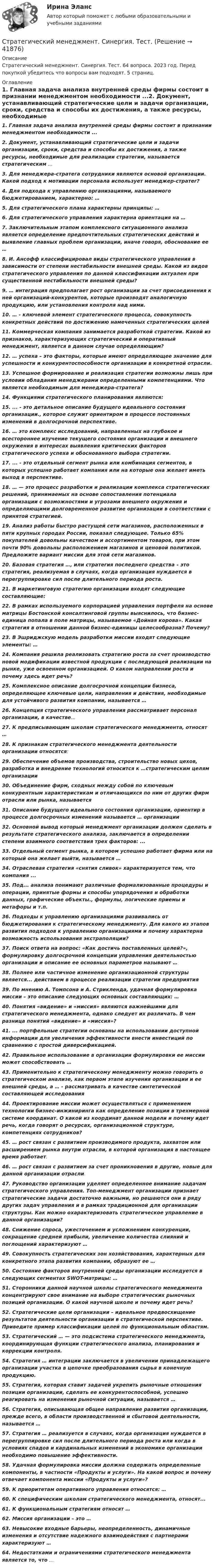      
          Описание
          Стратегический менеджмент. Синергия. Тест. 64 вопроса. 2023 год. Перед покупкой убедитесь что вопросы вам подходят. 5 страниц. 
          Оглавление
          1.     Главная задача анализа внутренней среды фирмы состоит в признании менеджментом необходимости ...2.     Документ, устанавливающий стратегические цели и задачи организации, сроки, средства и способы их достижения, а также ресурсы, необходимые для реализации стратегии, называется стратегическим ...3.     Для менеджера-стратега сотрудники являются основой организации. Какой подход к мотивации персонала использует менеджер-стратег?4.     Для подхода к управлению организациями, называемого бюджетированием, характерно: …5.     Для стратегического плана характерны принципы: …6.     Для стратегического управления характерна ориентация на …7.     Заключительным этапом комплексного ситуационного анализа является определение предпочтительных стратегических действий и выявление главных проблем организации, иначе говоря, обоснование ее …8.     И. Ансофф классифицировал виды стратегического управления в зависимости от степени нестабильности внешней среды. Какой из видов стратегического управления по данной классификации актуален при существенной нестабильности внешней среды?9.     … интеграция предполагает рост организации за счет присоединения к ней организаций-конкурентов, которые производят аналогичную продукцию, или установления контроля над ними.10.  … - ключевой элемент стратегического процесса, совокупность конкретных действий по достижению намеченных стратегических целей11.  Коммерческая компания занимается разработкой стратегии. Какой из признаков, характеризующих стратегический и оперативный менеджмент, является в данном случае определяющим?12.  … успеха – это факторы, которые имеют определяющее значение для успешности и конкурентоспособности организации в конкретной отрасли.13.  Успешное формирование и реализация стратегии возможны лишь при условии обладания менеджерами определенными компетенциями. Что является необходимым для менеджера-стратега?14.  Функциями стратегического планирования являются:15.  ... - это детальное описание будущего идеального состояния организации., которое служит ориентиром в процессе постоянных изменений в долгосрочной перспективе.16.  … это комплекс исследований, направленных на глубокое и всестороннее изучение текущего состояния организации и внешнего окружения в интересах выявления критических факторов стратегического успеха и обоснованного выбора стратегии.17.  ... - это отдельный сегмент рынка или комбинация сегментов, в которых успешно работает компания или на которые она желает иметь выход в перспективе.18.  … — это процесс разработки и реализации комплекса стратегических решений, принимаемых на основе сопоставления потенциала организации с возможностями и угрозами внешнего окружения и определяющими долговременное развитие организации в соответствии с принятой стратегией.19.  Анализ работы быстро растущей сети магазинов, расположенных в пяти крупных городах России, показал следующее. Только 65% покупателей довольны качеством и ассортиментом товаров, при этом почти 90% довольны расположением магазинов и ценовой политикой. Предложите вариант миссии для этой сети магазинов.20.  Базовая стратегия …, или стратегия последнего средства – это стратегия, реализуемая в случаях, когда организация нуждается в перегруппировке сил после длительного периода роста. 21.  В маркетинговую стратегию организации входят следующие составляющие:22.  В рамках используемого корпорацией управления портфеля на основе матрицы Бостонской консалтинговой группы выяснилось, что бизнес-единица попала в поле матрицы, называемое «Дойная корова». Какая стратегия в отношении данной бизнес-единицы целесообразна? Почему?23.  В Эшриджскую модель разработки миссии входят следующие элементы: …24.  Компания решила реализовать стратегию роста за счет производство новой модификации известной продукции с последующей реализации на рынке, уже освоенном организацией. О каком направлении роста и почему здесь идет речь?25.  Комплексное описание долгосрочной концепции бизнеса, определяющее ключевые цели, направления и действия, необходимые для устойчивого развития компании, называется …26.  Концепция стратегического управления рассматривает персонал организации, в качестве...27.  К предписывающим школам стратегического менеджмента, относят …28.  К признакам стратегического менеджмента деятельности организации относятся:29.  Обеспечение объемов производства, строительство новых цехов, разработка и внедрение технологий относится к …стратегическим целям организации30.  Объединение фирм, сходных между собой по ключевым конкурентным характеристикам и отличающихся по ним от других фирм отрасли или рынка, называется31.  Описание будущего идеального состояния организации, ориентир в процессе долгосрочных изменений называется … организации32.  Основной вывод который менеджмент организации должен сделать в результате стратегического анализа, заключается в определении степени взаимного соответствия трех факторов: ...33.  Отдельный сегмент рынка, в котором успешно работает фирма или на который она желает выйти, называется …34.  Отраслевая стратегия «снятия сливок» характеризуется тем, что компания ...35.  Под... анализа понимают различные формализованные процедуры и операции, принятые формы и способы упорядочения и обработки данных, графические объекты., формулы, логические приемы и метафоры и т.п.36.  Подходы к управлению организациями развивались от бюджетирования к стратегическому менеджменту. Для какого из этапов развития подходов к управлению организациями и почему характерна возможность использования экстраполяции?37.  Поиск ответа на вопрос: «Как достичь поставленных целей?», формулировку долгосрочной концепции управления деятельностью организации и описание ее основных параметров называют …38.  Полнее или частичное изменение организационной структуры является... действием в процессе реализации стратегии предприятия39.  По мнению А. Томпсона и А. Стрикленда, удачная формулировка миссии – это описание следующих основных составляющих: …40.  Понятия «видение» и «миссия» являются важнейшими для стратегического менеджмента, однако следует их различать. В чем разница понятий «видение» и «миссия»?41.  ... портфельные стратегии основаны на использовании доступной информации для увеличения эффективности внести инвестиций по сравнению с простой диверсификацией.42.  Правильное использование в организации формулировки ее миссии может способствовать …43.  Применительно к стратегическому менеджменту можно говорить о стратегическом анализе, как первом этапе изучения организации и ее внешней среды, а … - рассматривать в качестве синтетической составляющей исследования 44.  Проектирование миссии может осуществляться с применением технологии бизнес-инжиниринга как определение позиции в трехмерной системе координат. О какой из координат данной модели и почему идет речь, когда говорят о ресурсах, организационной структуре, компетенциях сотрудников? 45.  … рост связан с развитием производимого продукта, захватом или расширением рынка внутри отрасли, в которой организация в настоящее время работает. 46.  … рост связан с развитием за счет проникновения в другие, новые для данной организации отрасли.47.  Руководство организации уделяет определенное внимание задачам стратегического управления. Топ-менеджмент организации признает стратегические задачи достаточно важными, но решаются они в ряду других задач управления и в рамках традиционной для организации структуры. Как можно охарактеризовать стратегическое управление в данной организации?48.  Снижение спроса, ужесточением и усложнением конкуренции, сокращение средней прибыли, увеличение количества слияний и поглощений характеризуют …49.  Совокупность стратегических зон хозяйствования, характерных для конкретного этапа развития компании, образуют ее …50.  Состояние факторов внутренней среды организации исследуется в следующих сегментах SWOT-матрицы: … 51.  Сторонники данной научной школы стратегического менеджмента концентрируют свое внимание на выборе стратегических рыночных позиций организации. О какой научной школе и почему идет речь?52.  Стратегические цели организации – идеальное предвосхищение результатов деятельности организации в стратегической перспективе. Приведите пример классификации целей по функциональным областям.53.  Стратегический … — это подсистема стратегического менеджмента, координирующая функции стратегического анализа, планирования и коррекции контроля.54.  Стратегия … интеграции заключается в увеличении принадлежащего организации участка в цепочке преобразования сырья в конечную продукцию.55.  Стратегия, которая ставит задачей укрепить рыночные отношения позиции организации, сделать ее конкурентоспособной, успешно реагировать на изменения рыночной ситуации, называется …56.  Стратегия, описывающая общее направление развития организации, прежде всего, в области производственной и сбытовой деятельности, называется …57.  Стратегия … реализуется в случаях, когда организация нуждается в перегруппировке сил после длительного периода роста или когда в условиях спадов и кардинальных изменений в экономике организации необходимо повышение эффективности.58.  Удачная формулировка миссии должна содержать определенные компоненты, в частности «Продукты и услуги». На какой вопрос и почему отвечает компонента миссии «Продукты и услуги»?59.  К приоритетам оперативного управления относятся: …60.  К специфическим школам стратегического менеджмента, относят...61.  К функциональным стратегиям относят …62.  Миссия организации – это …63.  Невысокие входные барьеры, неопределенность, динамичные изменения и отсутствие надежного взаимодействия с партнерами характеризуют …64.  Недостатками и ограничениями стратегического менеджмента является то, что …  
            
            
            Стратегический менеджмент СИНЕРГИЯ Ответы НОВЫЙ ТЕСТСтратегический менеджмент. Синергия. Тест.Стратегический менеджмент ТГУ росдистантСтратегический менеджмент тест 5 семестрСтратегический менеджмент тест СинергияСтратегический менеджмент (тест с ответами магистратура Синергия)Стратегический менеджмент (тест с ответами ММА)💯 Стратегический менеджмент (ответы на тест Синергия / МОИ / МТИ / МосАП, октябрь 2023)СТРАТЕГИЧЕСКИЙ МЕНЕДЖМЕНТ ответы синергия 2022!!Стратегический Менеджмент_после корректировки 💯 Стратегический менеджмент (правильные ответы на тест Синергия / МОИ / МТИ / МосАП)Стратегический менеджмент синегрия 7 семестр (63 ОТВЕТА)Стратегический менеджмент(Синергия)Стратегический менеджмент. Синергия МBA.