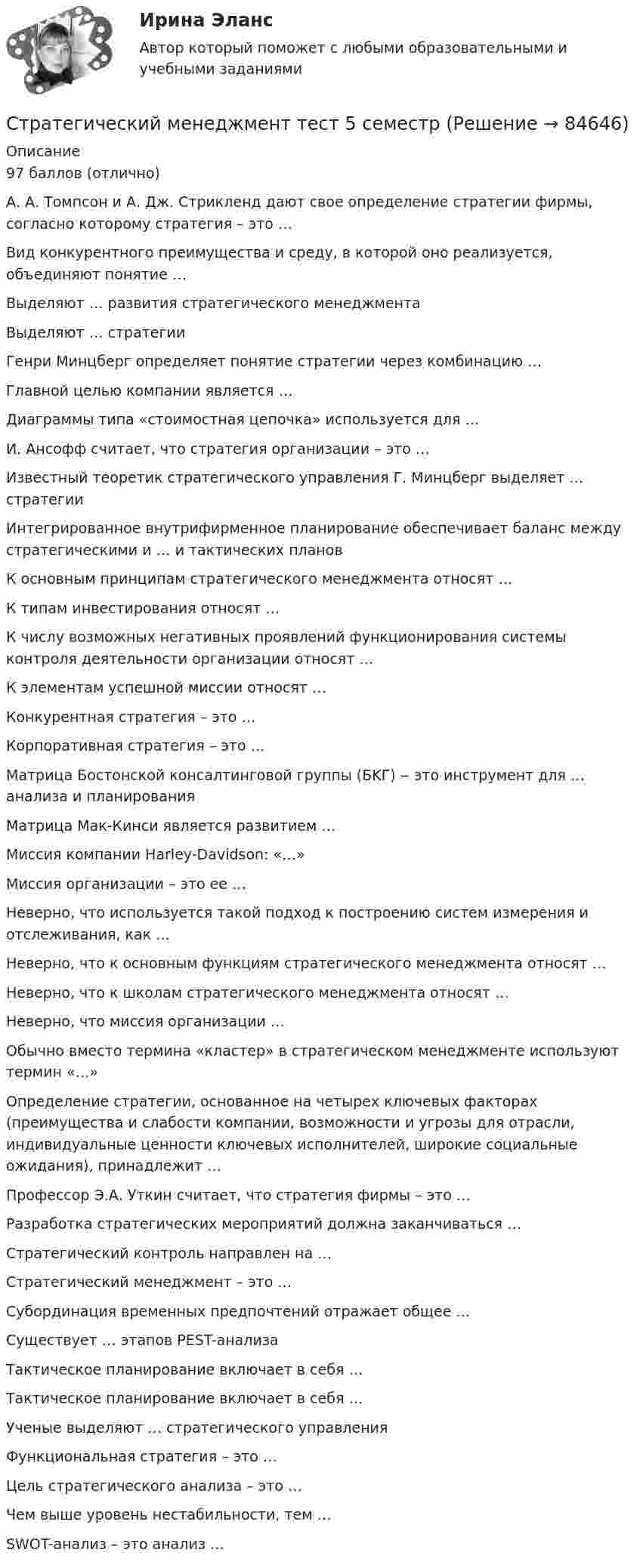     
            Описание
            97 баллов (отлично)А. А. Томпсон и А. Дж. Стрикленд дают свое определение стратегии фирмы, согласно которому стратегия – это …Вид конкурентного преимущества и среду, в которой оно реализуется, объединяют понятие …Выделяют … развития стратегического менеджментаВыделяют … стратегииГенри Минцберг определяет понятие стратегии через комбинацию …Главной целью компании является …Диаграммы типа «стоимостная цепочка» используется для …И. Ансофф считает, что стратегия организации – это …Известный теоретик стратегического управления Г. Минцберг выделяет … стратегииИнтегрированное внутрифирменное планирование обеспечивает баланс между стратегическими и … и тактических плановК основным принципам стратегического менеджмента относят …К типам инвестирования относят …К числу возможных негативных проявлений функционирования системы контроля деятельности организации относят …К элементам успешной миссии относят …Конкурентная стратегия – это …Корпоративная стратегия – это …Матрица Бостонской консалтинговой группы (БKГ) ‒ это инструмент для … анализа и планированияМатрица Мак-Кинси является развитием …Миссия компании Harley-Davidson: «…»Миссия организации – это ее …Неверно, что используется такой подход к построению систем измерения и отслеживания, как …Неверно, что к основным функциям стратегического менеджмента относят …Неверно, что к школам стратегического менеджмента относят …Неверно, что миссия организации …Обычно вместо термина «кластер» в стратегическом менеджменте используют термин «…»Определение стратегии, основанное на четырех ключевых факторах (преимущества и слабости компании, возможности и угрозы для отрасли, индивидуальные ценности ключевых исполнителей, широкие социальные ожидания), принадлежит …Профессор Э.А. Уткин считает, что стратегия фирмы – это …Разработка стратегических мероприятий должна заканчиваться …Стратегический контроль направлен на …Стратегический менеджмент – это …Субординация временных предпочтений отражает общее …Существует … этапов PEST-анализаТактическое планирование включает в себя …Тактическое планирование включает в себя …Ученые выделяют … стратегического управленияФункциональная стратегия – это …Цель стратегического анализа – это …Чем выше уровень нестабильности, тем …SWOT-анализ – это анализ …   
            
            
            Стратегический менеджмент ТГУ росдистантСтратегический менеджмент тест 5 семестрСтратегический менеджмент тест СинергияСтратегический менеджмент (тест с ответами магистратура Синергия)Стратегический менеджмент (тест с ответами ММА)Стратегический менеджмент  (тест с ответами Синергия) Стратегический менеджмент-тест с ответами СинергияСтратегический Менеджмент_после корректировки 💯 Стратегический менеджмент (правильные ответы на тест Синергия / МОИ / МТИ / МосАП)Стратегический менеджмент синегрия 7 семестр (63 ОТВЕТА)Стратегический менеджмент(Синергия)Стратегический менеджмент. Синергия МBA.Стратегический менеджмент Синергия МТИ МосАП Ответы на итоговый тестСтратегический менеджмент СИНЕРГИЯ Ответы НОВЫЙ ТЕСТ