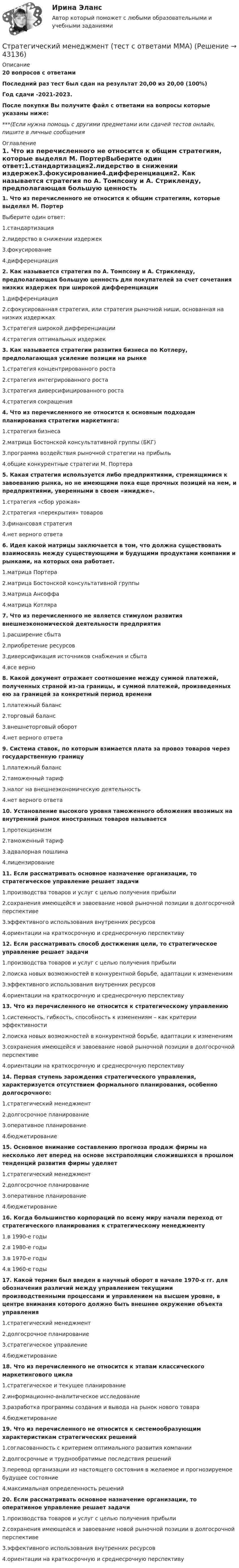     
            Описание
            20 вопросов с ответамиПоследний раз тест был сдан на результат 20,00 из 20,00 (100%)Год сдачи -2021-2023.После покупки Вы получите файл с ответами на вопросы которые указаны ниже:***(Если нужна помощь с другими предметами или сдачей тестов онлайн, пишите в личные сообщения  
            Оглавление
            1. Что из перечисленного не относится к общим стратегиям, которые выделял М. ПортерВыберите один ответ:1.стандартизация2.лидерство в снижении издержек3.фокусирование4.дифференциация2. Как называется стратегия по А. Томпсону и А. Стрикленду, предполагающая большую ценность для покупателей за счет сочетания низких издержек при широкой дифференциации1.дифференциация2.сфокусированная стратегия, или стратегия рыночной ниши, основанная на низких издержках3.стратегия широкой дифференциации4.стратегия оптимальных издержек3. Как называется стратегии развития бизнеса по Котлеру, предполагающая усиление позиции на рынке1.стратегия концентрированного роста2.стратегия интегрированного роста3.стратегия диверсифицированного роста4.стратегия сокращения4. Что из перечисленного не относится к основным подходам планирования стратегии маркетинга:1.стратегия бизнеса2.матрица Бостонской консультативной группы (БКГ)3.программа воздействия рыночной стратегии на прибыль4.общие конкурентные стратегии М. Портера5. Какая стратегия используется либо предприятиями, стремящимися к завоеванию рынка, но не имеющими пока еще прочных позиций на нем, и предприятиями, уверенными в своем «имидже».1.стратегия «сбор урожая»2.стратегия «перекрытия» товаров3.финансовая стратегия4.нет верного ответа6. Идея какой матрицы заключается в том, что должна существовать взаимосвязь между существующими и будущими продуктами компании и рынками, на которых она работает.1.матрица Портера2.матрица Бостонской консультативной группы3.матрица Ансоффа4.матрица Котляра7. Что из перечисленного не является стимулом развития внешнеэкономической деятельности предприятия1.расширение сбыта2.приобретение ресурсов3.диверсификация источников снабжения и сбыта4.все верно8. Какой документ отражает соотношение между суммой платежей, полученных страной из-за границы, и суммой платежей, произведенных ею за границей за конкретный период времени1.платежный баланс2.торговый баланс3.внешнеторговый оборот4.нет верного ответа9. Система ставок, по которым взимается плата за провоз товаров через государственную границу1.платежный баланс2.таможенный тариф3.налог на внешнеэкономическую деятельность4.нет верного ответа10. Установление высокого уровня таможенного обложения ввозимых на внутренний рынок иностранных товаров называется1.протекционизм2.таможенный тариф3.адвалорная пошлина4.лицензирование11. Если рассматривать основное назначение организации, то стратегическое управление решает задачи1.производства товаров и услуг с целью получения прибыли2.сохранения имеющейся и завоевание новой рыночной позиции в долгосрочной перспективе3.эффективного использования внутренних ресурсов4.ориентации на краткосрочную и среднесрочную перспективу12. Если рассматривать способ достижения цели, то стратегическое управление решает задачи1.производства товаров и услуг с целью получения прибыли2.поиска новых возможностей в конкурентной борьбе, адаптации к изменениям3.эффективного использования внутренних ресурсов4.ориентации на краткосрочную и среднесрочную перспективу13. Что из перечисленного не относится к стратегическому управлению1.системность, гибкость, способность к изменениям – как критерии эффективности2.поиска новых возможностей в конкурентной борьбе, адаптации к изменениям3.сохранения имеющейся и завоевание новой рыночной позиции в долгосрочной перспективе4.ориентации на краткосрочную и среднесрочную перспективу14. Первая ступень зарождения стратегического управления, характеризуется отсутствием формального планирования, особенно долгосрочного:1.стратегический менеджмент2.долгосрочное планирование3.оперативное планирование4.бюджетирование15. Основное внимание составлению прогноза продаж фирмы на несколько лет вперед на основе экстраполяции сложившихся в прошлом тенденций развития фирмы уделяет1.стратегический менеджмент2.долгосрочное планирование3.оперативное планирование4.бюджетирование16. Когда большинство корпораций по всему миру начали переход от стратегического планирования к стратегическому менеджменту1.в 1990-е годы2.в 1980-е годы3.в 1970-е годы4.в 1960-е годы17. Какой термин был введен в научный оборот в начале 1970-х гг. для обозначения различий между управлением текущими производственными процессами и управлением на высшем уровне, в центре внимания которого должно быть внешнее окружение объекта управления1.стратегический менеджмент2.долгосрочное планирование3.стратегическое управление4.бюджетирование18. Что из перечисленного не относится к этапам классического маркетингового цикла1.стратегическое и текущее планирование2.информационно-аналитическое исследование3.разработка программы создания и вывода на рынок нового товара4.бюджетирование19. Что из перечисленного не относится к системообразующим характеристикам стратегических решений1.согласованность с критерием оптимального развития компании2.долгосрочные и труднообратимые последствия решений3.перевод организации из настоящего состояния в желаемое и прогнозируемое будущее состояние4.максимальная определенность решений20. Если рассматривать основное назначение организации, то оперативное управление решает задачи1.производства товаров и услуг с целью получения прибыли2.сохранения имеющейся и завоевание новой рыночной позиции в долгосрочной перспективе3.эффективного использования внутренних ресурсов4.ориентации на краткосрочную и среднесрочную перспективу 
            
            
            Стратегический менеджмент (тест с ответами магистратура Синергия)Стратегический менеджмент (тест с ответами ММА)Стратегический менеджмент  (тест с ответами Синергия) Стратегический менеджмент-тест с ответами СинергияСтратегический менеджмент. Тест с ответами. Синергия / МОИ / МТИ/ МосАП (90 баллов)Стратегический менеджмент / тест / экзамен / Синергия, МОИ /  100 баловСтратегический план PR мероприятийСтратегический менеджмент(Синергия)Стратегический менеджмент. Синергия МBA.Стратегический менеджмент Синергия МТИ МосАП Ответы на итоговый тестСтратегический менеджмент СИНЕРГИЯ Ответы НОВЫЙ ТЕСТСтратегический менеджмент. Синергия. Тест.Стратегический менеджмент ТГУ росдистантСтратегический менеджмент тест 5 семестр