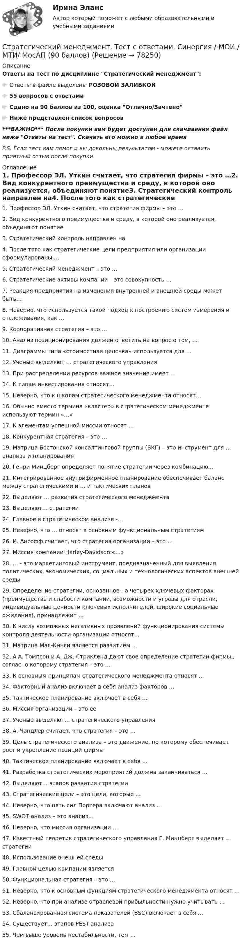      
            Описание
            Ответы на тест по дисциплине Стратегический менеджмент:👉🏼 Ответы в файле выделены РОЗОВОЙ ЗАЛИВКОЙ👉🏼 55 вопросов с ответами👉🏼 Сдано на 90 баллов из 100, оценка Отлично/Зачтено👉🏼 Ниже представлен список вопросов***ВАЖНО*** После покупки вам будет доступен для скачивания файл ниже Ответы на тест. Скачать его можно в любое времяP.S. Если тест вам помог и вы довольны результатом - можете оставить приятный отзыв после покупки 
            Оглавление
            1. Профессор ЭЛ. Уткин считает, что стратегия фирмы – это …2. Вид конкурентного преимущества и среду, в которой оно реализуется, объединяют понятие3. Стратегический контроль направлен на4. После того как стратегические цели предприятия или организации сформулированы….5. Стратегический менеджмент – это …6. Стратегические активы компании – это совокупность …7. Реакция предприятия на изменения внутренней и внешней среды может быть…8. Неверно, что используется такой подход к построению систем измерения и отслеживания, как …9. Корпоративная стратегия – это …10. Анализ позиционирования должен ответить на вопрос о том, …11. Диаграммы типа «стоимостная цепочка» используется для …12. Ученые выделяют … стратегического управления13. При распределении ресурсов важное значение имеет …14. К типам инвестирования относят…15. Неверно, что к школам стратегического менеджмента относят…16. Обычно вместо термина «кластер» в стратегическом менеджменте используют термин «…»17. К элементам успешной миссии относят …18. Конкурентная стратегия – это …19. Матрица Бостонской консалтинговой группы (БКГ) – это инструмент для … анализа и планирования20. Генри Минцберг определяет понятие стратегии через комбинацию…21. Интегрированное внутрифирменное планирование обеспечивает баланс между стратегическими и … и тактических планов22. Выделяют … развития стратегического менеджмента23. Выделяют… стратегии24. Главное в стратегическом анализе -…25. Неверно, что … относят к основным функциональным стратегиям26. И. Ансофф считает, что стратегия организации – это …27. Миссия компании Harley-Davidson:«…»28. … - это маркетинговый инструмент, предназначенный для выявления политических, экономических, социальных и технологических аспектов внешней среды29. Определение стратегии, основанное на четырех ключевых факторах (преимущества и слабости компании, возможности и угрозы для отрасли, индивидуальные ценности ключевых исполнителей, широкие социальные ожидания), принадлежит …30. К числу возможных негативных проявлений функционирования системы контроля деятельности организации относят…31. Матрица Мак-Кинси является развитием …32. А А. Томпсон и А. Дж. Стрикленд дают свое определение стратегии фирмы., согласно которому стратегия – это …33. К основным принципам стратегического менеджмента относят …34. Факторный анализ включает в себя анализ факторов …35. Тактическое планирование включает в себя …36. Миссия организации – это ее37. Ученые выделяют… стратегического управления38. А. Чандлер считает, что стратегия – это …39. Цель стратегического анализа – это движение, по которому обеспечивает рост и укрепление позиций фирмы40. Тактическое планирование включает в себя …41. Разработка стратегических мероприятий должна заканчиваться …42. Выделяют… этапов развития стратегии43. Стратегические цели – это цели, которые …44. Неверно, что пять сил Портера включают анализ …45. SWOT анализ – это анализ…46. Неверно, что миссия организации …47. Известный теоретик стратегического управления Г. Минцберг выделяет … стратегии48. Использование внешней среды49. Главной целью компании является50. Функциональная стратегия – это …51. Неверно, что к основным функциям стратегического менеджмента относят …52. Неверно, что при анализе отраслевой прибыльности нужно учитывать …53. Сбалансированная система показателей (BSC) включает в себя …54. Существует… этапов PEST-анализа55. Чем выше уровень нестабильности, тем …  
            
            
            Стратегический менеджмент-тест с ответами СинергияСтратегический менеджмент. Тест с ответами. Синергия / МОИ / МТИ/ МосАП (90 баллов)Стратегический менеджмент / тест / экзамен / Синергия, МОИ /  100 баловСтратегический план PR мероприятийСтратегический управленческий учет и контроллинг (промежуточный тест)стратегический финансовый менеджмент вариант 2стратегический финансовый менеджмент вариант 6Стратегический менеджмент СИНЕРГИЯ Ответы НОВЫЙ ТЕСТСтратегический менеджмент. Синергия. Тест.Стратегический менеджмент ТГУ росдистантСтратегический менеджмент тест 5 семестрСтратегический менеджмент тест СинергияСтратегический менеджмент (тест с ответами магистратура Синергия)Стратегический менеджмент (тест с ответами ММА)