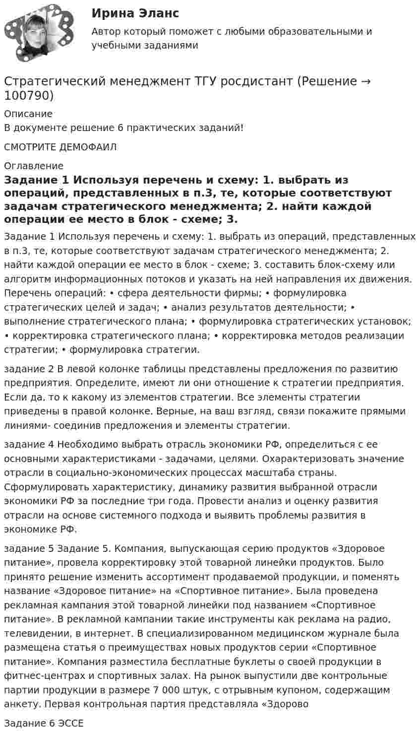    
            Описание
            В документе решение 6 практических заданий! СМОТРИТЕ ДЕМОФАИЛ  
            Оглавление
            Задание 1 Используя перечень и схему: 1. выбрать из операций, представленных в п.3, те, которые соответствуют задачам стратегического менеджмента; 2. найти каждой операции ее место в блок - схеме; 3. составить блок-схему или алгоритм информационных потоков и указать на ней направления их движения. Перечень операций: • сфера деятельности фирмы; • формулировка стратегических целей и задач; • анализ результатов деятельности; • выполнение стратегического плана; • формулировка стратегических установок; • корректировка стратегического плана; • корректировка методов реализации стратегии; • формулировка стратегии.задание 2 В левой колонке таблицы представлены предложения по развитию предприятия. Определите, имеют ли они отношение к стратегии предприятия. Если да, то к какому из элементов стратегии. Все элементы стратегии приведены в правой колонке. Верные, на ваш взгляд, связи покажите прямыми линиями- соединив предложения и элементы стратегии.задание 4 Необходимо выбрать отрасль экономики РФ, определиться с ее основными характеристиками - задачами, целями. Охарактеризовать значение отрасли в социально-экономических процессах масштаба страны. Сформулировать характеристику, динамику развития выбранной отрасли экономики РФ за последние три года. Провести анализ и оценку развития отрасли на основе системного подхода и выявить проблемы развития в экономике РФ.задание 5 Задание 5. Компания, выпускающая серию продуктов «Здоровое питание», провела корректировку этой товарной линейки продуктов. Было принято решение изменить ассортимент продаваемой продукции, и поменять название «Здоровое питание» на «Спортивное питание». Была проведена рекламная кампания этой товарной линейки под названием «Спортивное питание». В рекламной кампании такие инструменты как реклама на радио, телевидении, в интернет. В специализированном медицинском журнале была размещена статья о преимуществах новых продуктов серии «Спортивное питание». Компания разместила бесплатные буклеты о своей продукции в фитнес-центрах и спортивных залах. На рынок выпустили две контрольные партии продукции в размере 7 000 штук, с отрывным купоном, содержащим анкету. Первая контрольная партия представляла «ЗдоровоЗадание 6 ЭССЕ   
            
            
            Стратегический менеджмент. Синергия. Тест.Стратегический менеджмент ТГУ росдистантСтратегический менеджмент тест 5 семестрСтратегический менеджмент тест СинергияСтратегический менеджмент (тест с ответами магистратура Синергия)Стратегический менеджмент (тест с ответами ММА)Стратегический менеджмент  (тест с ответами Синергия) СТРАТЕГИЧЕСКИЙ МЕНЕДЖМЕНТ ответы синергия 2022!!Стратегический Менеджмент_после корректировки 💯 Стратегический менеджмент (правильные ответы на тест Синергия / МОИ / МТИ / МосАП)Стратегический менеджмент синегрия 7 семестр (63 ОТВЕТА)Стратегический менеджмент(Синергия)Стратегический менеджмент. Синергия МBA.Стратегический менеджмент Синергия МТИ МосАП Ответы на итоговый тест
