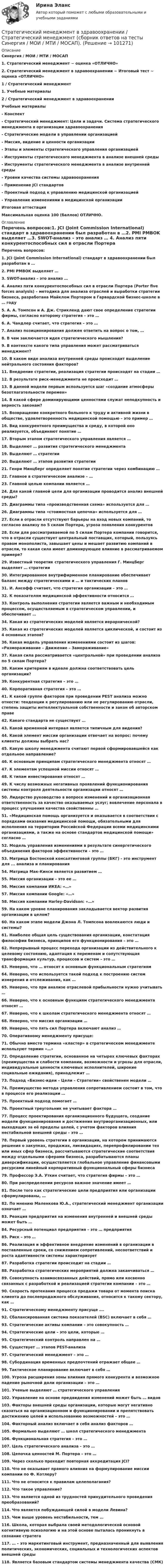      
            Описание
            Синергия / МОИ / МТИ / МОСАП 1.   Стратегический менеджмент ~ оценка «ОТЛИЧНО»2.   Стратегический менеджмент в здравоохранении ~ Итоговый тест ~ оценка «ОТЛИЧНО» 1 / Стратегический менеджмент 1.    Учебные материалы  2 / Стратегический менеджмент в здравоохраненииУчебные материалы- Конспект- Стратегический менеджмент: Цели и задачи. Система стратегического менеджмента в организации здравоохранения- Стратегические модели в управлении организацией- Миссия, видение и ценности организации- Этапы и элементы стратегического управления организацией- Инструменты стратегического менеджмента в анализе внешней среды- Инструменты стратегического менеджмента в анализе внутренней среды- Уровни качества системы здравоохранения- Применение JCI стандартов- Проектный подход к управлению медицинской организацией- Управление изменениями в медицинской организацииИтоговая аттестация  Максимальная оценка 100 (баллов) ОТЛИЧНО.  
            Оглавление
             Перечень вопросов:1.   JCI (Joint Commission International) стандарт в здравоохранении был разработан в …2.   PMI PMBOK выделяет …3.   SWOT-анализ – это анализ … 4.   Анализ пяти конкурентоспособных сил в отрасли Портера (Porter five forces analysis) – методика для анализа отраслей и выработки стратегии бизнеса, разработана Майклом Портером в Гарвардской бизнес-школе в … году 5.   А. А. Томпсон и А. Дж. Стрикленд дают свое определение стратегии фирмы, согласно которому стратегия – это …6.   А. Чандлер считает, что стратегия – это …7.   Анализ позиционирования должен ответить на вопрос о том, …8.   В чем заключается идея стратегического мышления?9.   В контексте какого типа управления может рассматриваться менеджмент?10.                  В каком виде анализа внутренней среды происходит выделение нейтрального состояния факторов?11.                  Внедрение стратегии, реализация стратегии происходят на стадии …12.                  В результате риск-менеджмента не происходит …13.                  В данной модели первым используется шаг «создание атмосферы безотлагательности перемен»14.                  В какой сфере доминирующими ценностями служат неподкупность и верность законам?15.                  Возвращение конкретного больного к труду и активной жизни в обществе, удовлетворенность медицинской помощью – это пример …16.                  Вид конкурентного преимущества и среду, в которой оно реализуется, объединяют понятие … 17.                  Вторым этапом стратегического управления является …18.                  Выделяют … развития стратегического менеджмента 19.                  Выделяют … стратегии20.                  Выделяют … этапов развития стратегии 21.                  Генри Минцберг определяет понятие стратегии через комбинацию …22.                  Главное в стратегическом анализе – … 23.                  Главной целью компании является … 24.                  Для какой главной цели для организации проводится анализ внешней среды?25.                  Диаграммы типа «производственная схема» используется для … 26.                  Диаграммы типа «стоимостная цепочка» используется для … 27.                  Если в отрасли отсутствуют барьеры на вход новых компаний, то согласно анализу по 5 силам Портера, угроза появления конкурентов28.                  Если для рассматриваемой по 5 силам Портера компании говорится, что в отрасли существует центральный поставщик, который, пользуясь правом монополиста, завышает цены и мешает развитию компаний в отрасли, то какая сила имеет доминирующее влияние в рассматриваемом примере?29.                  Известный теоретик стратегического управления Г. Минцберг выделяет … стратегии 30.                  Интегрированное внутрифирменное планирование обеспечивает баланс между стратегическими и … и тактических планов 31.                  И. Ансофф считает, что стратегия организации – это … 32.                  К показателям медицинской эффективности относится …33.                  Контроль выполнения стратегии является важным и необходимым процессом, осуществляемым в стратегическом управлении, и обеспечивает … 34.                  Какая из стратегических моделей является иерархической?35.                  Какая из стратегических моделей является циклической, и состоит из 4 основных этапов?36.                  Какая модель управления изменениями состоит из шагов: «Размораживание – Движение – Замораживание»37.                  Какая сила рассматривается «центральной» при проведении анализа по 5 силам Портера?38.                  Каким критериям в идеале должна соответствовать цель организации?39.                  Конкурентная стратегия – это … 40.                  Корпоративная стратегия – это …41.                  К какой группе факторов при проведении PEST анализа можно отнести: тенденции к регулированию или не регулированию отрасли, степень защиты интеллектуальной собственности и закон об авторском праве42.                  Какого стандарта не существует …43.                  Какой временной интервал является типичным для видения?44.                  Какой элемент миссии организации отвечает на вопрос: почему клиенты должны выбрать нас?45.                  Какую школу менеджмента считают первой сформировавшейся как отдельное направление?46.                  К основным принципам стратегического менеджмента относят … 47.                  К элементам успешной миссии относят … 48.                  К типам инвестирования относят … 49.                  К числу возможных негативных проявлений функционирования системы контроля деятельности организации относят …50.                  Лидерство руководство в вопросе изменений и организационная ответственность за качество оказываемых услуг; вовлечение персонала в процесс улучшения качества свойственны …51.                   «Медицинская помощь организуется и оказывается в соответствии с порядками оказания медицинской помощи, обязательными для исполнения на территории Российской Федерации всеми медицинскими организациями, а также на основе стандартов медицинской помощи» согласно …52.                  Модель управления изменениями в результате синергетического объединения факторов эффективности – это …53.                  Матрица Бостонской консалтинговой группы (БКГ) - это инструмент для ... анализа и планирования 54.                  Матрица Мак-Кинси является развитием … 55.                  Миссия организации – это ее …56.                  Миссия компании ИКЕА: «…»57.                  Миссия компании Google: «…»58.                  Миссия компании Harley-Davidson: «…» 59.                  На каком уровне планирования закладывается вектор развития организации в целом?60.                  На каком этапе модели Джона Л. Томпсона вовлекаются люди и системы?61.                  Наиболее общая цель существования организации, констатация философии бизнеса, принципов его функционирования – это …62.                  Непрерывный процесс перехода организации из действительного к целевому состоянию, адаптация к переменам и сопутствующая трансформация культур, процессов и систем – это …63.                  Неверно, что … относят к основным функциональным стратегиям 64.                  Неверно, что используется такой подход к построению систем измерения и отслеживания, как … 65.                  Неверно, что при анализе отраслевой прибыльности нужно учитывать … 66.                  Неверно, что к основным функциям стратегического менеджмента относят …67.                  Неверно, что к школам стратегического менеджмента относят … 68.                  Неверно, что миссия организации … 69.                  Неверно, что пять сил Портера включают анализ … 70.                  Оперативному менеджменту присуще:71.                  Обычно вместо термина «кластер» в стратегическом менеджменте используют термин «…» 72.                  Определение стратегии, основанное на четырех ключевых факторах (преимущества и слабости компании, возможности и угрозы для отрасли, индивидуальные ценности ключевых исполнителей, широкие социальные ожидания), принадлежит …73.                  Подход «Бизнес-идеи – Цели – Стратегии» свойственен модели …74.                  Преимущество метода управления сопротивлением состоит в том, что в процессе его реализации …75.                  Проектный подход помогает …76.                  Проектный треугольник не учитывает фактора …77.                  Процесс проектирования организационного будущего, создание модели функционирования и достижения внутриорганизационных, или выходящих за её пределы целей, с учетом факторов влияния нестабильной внешней среды – это …78.                  Первый уровень стратегии в организации, на котором принимаются решения о закупках, продажах, ликвидациях, перепрофилировании тех или иных сфер бизнеса, рассчитываются стратегические соответствия между отдельными сферами бизнеса, разрабатываются планы диверсификации, осуществляется глобальное управление финансовыми ресурсами линейный корпоративный функциональный сферы бизнеса79.                  Профессор Э.А. Уткин считает, что стратегия фирмы – это …80.                  При распределении ресурсов важное значение имеет … 81.                  После того как стратегические цели предприятия или организации сформулированы, … 82.                  По мнению Маленкова Ю.А., стратегический менеджмент организации означает …83.                  Реакция предприятия на изменения внутренней и внешней среды может быть …84.                  Ресурсный потенциал предприятия – это … предприятия 85.                  Риск – это …86.                  Реализация и эффективное внедрение изменений в организации в поставленные сроки, со снижением сопротивлений, несоответствий и роста адаптивности системы характеризует87.                  Разработка стратегии происходит на стадии …88.                  Разработка стратегических мероприятий должна заканчиваться …89.                  Совокупность взаимосвязанных действий, прямо или косвенно связанных с разработкой и реализацией стратегии компании – это …90.                  Скорость протекания процесса продажи товара от момента поиска клиента до послепродажного обслуживания, относится к такому сектору, как …91.                  Стратегическому менеджменту присуще ….92.                  Сбалансированная система показателей (BSC) включает в себя …93.                  Стратегические активы компании – это совокупность …94.                  Стратегические цели – это цели, которые … 95.                  Стратегический контроль направлен на …96.                  Существует … этапов PEST-анализа 97.                  Стратегический менеджмент – это …98.                  Субординация временных предпочтений отражает общее …99.                  Тактическое планирование включает в себя … 100.             Угроза расширения зоны влияния прямого конкурента и возможное падение рыночной доли организации – это …101.             Ученые выделяют … стратегического управления 102.             Управление на основе предвидения изменений может быть … видов 103.             Факторы внешней среды организации, которые могут негативно сказаться на организационном и функционировании и препятствовать достижению целей и использованию возможностей – это …104.             Факторный анализ включает в себя анализ факторов … 105.             Формально выделяют … школ стратегического менеджмента 106.             Функциональная стратегия – это …107.             Цель стратегического анализа – это …108.             Цепочка ценностей М. Портера – это …109.             Через сколько проходит повторная аккредитация JCI?110.             Что не оказывает прямого влияния на формулирование миссии компании по Ф. Котлеру?111.             Что не относится к правилам целеполагания?112.             Что такое управление?113.             Что является одной из трудностей принудительного проведения преобразований?114.             Что является побуждающей силой в модели Левина?115.             Чем выше уровень нестабильности, тем …116.             Школа, которая выбрала своей методологической основой когнитивную психологию и на этой основе пыталась проникнуть в сознание стратега117.             … – это маркетинговый инструмент, предназначенный для выявления политических, экономических, социальных и технологических аспектов внешней среды 118.             Является базовым стандартом системы менеджмента качества (СМК)  
            
            
            💯 Стратегический менеджмент в здравоохранении (ответы на тест Синергия / МОИ / МТИ / МосАП, декабрь 2023)Стратегический менеджмент в здравоохранении / Стратегический менеджмент (сборник ответов на тесты Синергия / МОИ / МТИ / МОСАП).Стратегический менеджмент в логистике 💯 Стратегический менеджмент (все ответы на тест Синергия / МТИ / МосАП, апрель 2023)💯 Стратегический менеджмент (все ответы на тест Синергия / МТИ / МосАП, июль 2022)💯 Стратегический менеджмент (все ответы на тест Синергия / МТИ / МосАП, ноябрь 2022)Стратегический менеджмент.дпо_УПрод (тест с ответами  МФПУ/МОИ/ МТИ) ✅ Стратегический менеджмент 68 вопросов СИНЕРГИЯ МТИ 2022Стратегический менеджмент 6 семестр (тест с ответами) 75,83%Стратегический менеджмент 7 семестр МТИСтратегический менеджмент 7 семестр (тест с ответами) 75,83%Стратегический менеджмент, 88 вопросов (ответы на тест Синергия / МТИ / МОИ / МосАП)💯 Стратегический менеджмент [без тем] (ответы на тест Синергия / МОИ / МТИ / МосАП, декабрь 2023)💯 Стратегический менеджмент [без тем] (ответы на тест Синергия / МОИ / МТИ / МосАП, январь 2024)