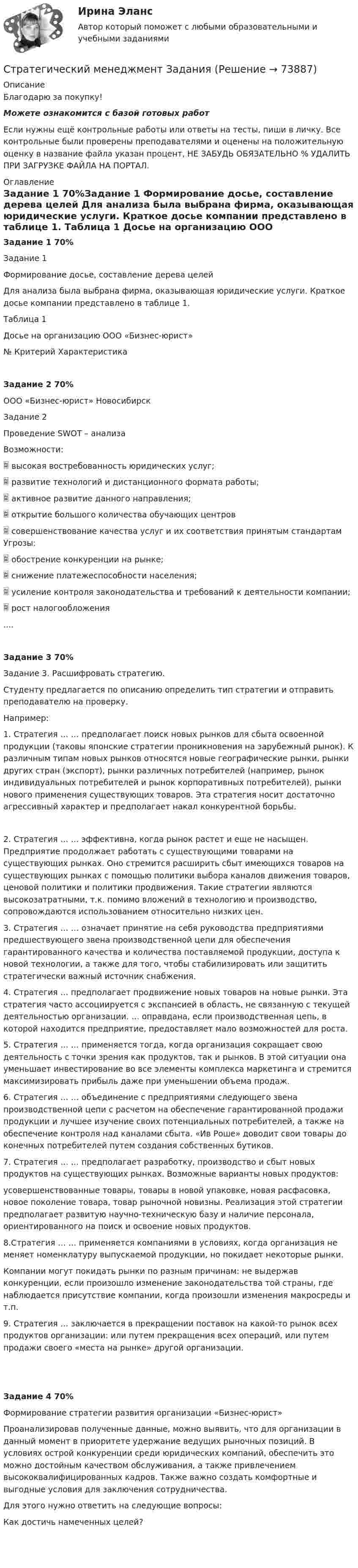     
            Описание
            Благодарю за покупку!Можете ознакомится с базой готовых работ Если нужны ещё контрольные работы или ответы на тесты, пиши в личку. Все контрольные были проверены преподавателями и оценены на положительную оценку в название файла указан процент, НЕ ЗАБУДЬ ОБЯЗАТЕЛЬНО % УДАЛИТЬ ПРИ ЗАГРУЗКЕ ФАЙЛА НА ПОРТАЛ. 
            Оглавление
            Задание  1 70%Задание 1
 Формирование досье, составление дерева целей
 Для анализа была  выбрана фирма, оказывающая юридические услуги. Краткое досье компании представлено в  таблице 1.
 Таблица 1 
 Досье на организацию ООО «Бизнес-юрист»
 №	Критерий 	Характеристика 
 Задание  2 70%ООО «Бизнес-юрист» Новосибирск
 Задание 2
 Проведение SWOT – анализа
 	Возможности:
 	высокая востребованность юридических услуг;
 	развитие технологий и дистанционного формата работы;
 	активное развитие данного направления;
 	открытие большого количества обучающих центров 
 	совершенствование качества услуг и их соответствия принятым стандартам	Угрозы:
 	обострение конкуренции на рынке;
 	снижение платежеспособности населения;
 	усиление контроля законодательства и требований к деятельности компании;
 	рост налогообложения
 ....Задание  3  70%Задание 3. Расшифровать стратегию.
Студенту предлагается по описанию определить тип стратегии и отправить преподавателю на проверку.
 Например:
 1.	Стратегия … … предполагает поиск новых рынков для сбыта освоенной продукции (таковы японские стратегии проникновения на зарубежный рынок). К различным типам новых рынков относятся новые географические рынки, рынки других стран (экспорт), рынки различных потребителей (например, рынок индивидуальных потребителей и рынок корпоративных потребителей), рынки нового применения существующих товаров. Эта стратегия носит достаточно агрессивный характер и предполагает накал конкурентной борьбы. 2.	Стратегия … … эффективна, когда рынок растет и еще не насыщен. Предприятие продолжает работать с существующими товарами на существующих рынках. Оно стремится расширить сбыт имеющихся товаров на существующих рынках с помощью политики выбора каналов движения товаров, ценовой политики и политики продвижения. Такие стратегии являются высокозатратными, т.к. помимо вложений в технологию и производство, сопровождаются использованием относительно низких цен. 3.	Стратегия … … означает принятие на себя руководства предприятиями предшествующего звена производственной цепи для обеспечения гарантированного качества и количества поставляемой продукции, доступа к новой технологии, а также для того, чтобы стабилизировать или защитить стратегически важный источник снабжения. 

4. Стратегия … предполагает продвижение новых товаров на новые рынки. Эта стратегия часто ассоциируется с экспансией в область, не связанную с текущей деятельностью организации. … оправдана, если производственная цепь, в которой находится предприятие, предоставляет мало возможностей для роста. 

5.	Стратегия … … применяется тогда, когда организация сокращает свою деятельность с точки зрения как продуктов, так и рынков. В этой ситуации она уменьшает инвестирование во все элементы комплекса маркетинга и стремится максимизировать прибыль даже при уменьшении объема продаж. 
6.	Стратегия … … объединение с предприятиями следующего звена производственной цепи с расчетом на обеспечение гарантированной продажи продукции и лучшее изучение своих потенциальных потребителей, а также на обеспечение контроля над каналами сбыта. «Ив Роше» доводит свои товары до конечных потребителей путем создания собственных бутиков.7.	Стратегия … … предполагает разработку, производство и сбыт новых продуктов на существующих рынках. Возможные варианты новых продуктов: 
усовершенствованные товары, товары в новой упаковке, новая расфасовка, новое поколение товара, товар рыночной новизны. Реализация этой стратегии предполагает развитую научно-техническую базу и наличие персонала, ориентированного на поиск и освоение новых продуктов.
8.Стратегия … … применяется компаниями в условиях, когда организация не меняет номенклатуру выпускаемой продукции, но покидает некоторые рынки. 
Компании могут покидать рынки по разным причинам: не выдержав конкуренции, если произошло изменение законодательства той страны, где наблюдается присутствие компании, когда произошли изменения макросреды и т.п. 
9. Стратегия … заключается в прекращении поставок на какой-то рынок всех продуктов организации: или путем прекращения всех операций, или путем продажи своего «места на рынке» другой организации.  Задание  4 70%Формирование стратегии развития организации «Бизнес-юрист»
Проанализировав полученные данные, можно выявить, что для организации в данный момент в приоритете удержание ведущих рыночных позиций. В условиях острой конкуренции среди юридических компаний,  обеспечить это можно достойным качеством обслуживания, а также привлечением высококвалифицированных кадров. Также важно создать комфортные и выгодные условия для заключения сотрудничества.
 Для этого нужно ответить на следующие вопросы:
 Как достичь намеченных целей?
    
            
            
            Стратегический менеджмент  заданияСтратегический менеджмент Задания Стратегический менеджмент и региональное развитие (тест в moodle МУБиНТ)Стратегический менеджмент ИТОГОВЫЙ Стратегический менеджмент Итоговый тестСтратегический менеджмент Итоговый тест Стратегический менеджмент ИТОГОВЫЙ ТЕСТ 💯 Стратегический менеджмент в здравоохранении (ответы на тест Синергия / МОИ / МТИ / МосАП, декабрь 2023)Стратегический менеджмент в здравоохранении / Стратегический менеджмент (сборник ответов на тесты Синергия / МОИ / МТИ / МОСАП).Стратегический менеджмент в логистике 💯 Стратегический менеджмент (все ответы на тест Синергия / МТИ / МосАП, апрель 2023)💯 Стратегический менеджмент (все ответы на тест Синергия / МТИ / МосАП, июль 2022)💯 Стратегический менеджмент (все ответы на тест Синергия / МТИ / МосАП, ноябрь 2022)Стратегический менеджмент.дпо_УПрод (тест с ответами  МФПУ/МОИ/ МТИ) 