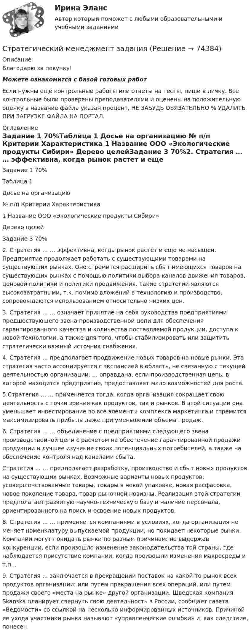      
            Описание
            Благодарю за покупку!Можете ознакомится с базой готовых работ Если нужны ещё контрольные работы или ответы на тесты, пиши в личку. Все контрольные были проверены преподавателями и оценены на положительную оценку в название файла указан процент, НЕ ЗАБУДЬ ОБЯЗАТЕЛЬНО % УДАЛИТЬ ПРИ ЗАГРУЗКЕ ФАЙЛА НА ПОРТАЛ. 
            Оглавление
            Задание  1 70%Таблица 1 
Досье на организацию
№ п/п	Критерии	Характеристика
1	Название	ООО «Экологические продукты Сибири»
Дерево целейЗадание  3  70%2. Стратегия … … эффективна, когда рынок растет и еще не насыщен. Предприятие продолжает работать с существующими товарами на существующих рынках. Оно стремится расширить сбыт имеющихся товаров на существующих рынках с помощью политики выбора каналов движения товаров, ценовой политики и политики продвижения. Такие стратегии являются высокозатратными, т.к. помимо вложений в технологию и производство, сопровождаются использованием относительно низких цен. 
3. Стратегия … … означает принятие на себя руководства предприятиями предшествующего звена производственной цепи для обеспечения гарантированного качества и количества поставляемой продукции, доступа к новой технологии, а также для того, чтобы стабилизировать или защитить стратегически важный источник снабжения. 4. Стратегия … предполагает продвижение новых товаров на новые рынки. Эта стратегия часто ассоциируется с экспансией в область, не связанную с текущей деятельностью организации. … оправдана, если производственная цепь, в которой находится предприятие, предоставляет мало возможностей для роста. 5.Стратегия … … применяется тогда, когда организация сокращает свою деятельность с точки зрения как продуктов, так и рынков. В этой ситуации она уменьшает инвестирование во все элементы комплекса маркетинга и стремится максимизировать прибыль даже при уменьшении объема продаж. 6. Стратегия … … объединение с предприятиями следующего звена производственной цепи с расчетом на обеспечение гарантированной продажи продукции и лучшее изучение своих потенциальных потребителей, а также на обеспечение контроля над каналами сбыта.Стратегия … … предполагает разработку, производство и сбыт новых продуктов на существующих рынках. Возможные варианты новых продуктов: усовершенствованные товары, товары в новой упаковке, новая расфасовка, новое поколение товара, товар рыночной новизны. Реализация этой стратегии предполагает развитую научно-техническую базу и наличие персонала, ориентированного на поиск и освоение новых продуктов.
8. Стратегия … … применяется компаниями в условиях, когда организация не меняет номенклатуру выпускаемой продукции, но покидает некоторые рынки. Компании могут покидать рынки по разным причинам: не выдержав конкуренции, если произошло изменение законодательства той страны, где наблюдается присутствие компании, когда произошли изменения макросреды и т.п. .9. Стратегия … заключается в прекращении поставок на какой-то рынок всех продуктов организации: или путем прекращения всех операций, или путем продажи своего «места на рынке» другой организации. Шведская компания Skanska планирует свернуть свою деятельность в России, сообщает газета «Ведомости» со ссылкой на несколько информированных источников. Причиной ее ухода участники рынка называют «управленческие ошибки» и, как следствие, понесен  
            
            
            Стратегический менеджмент - задание к теме 6Стратегический менеджмент  заданияСтратегический менеджмент Задания Стратегический менеджмент и региональное развитие (тест в moodle МУБиНТ)Стратегический менеджмент ИТОГОВЫЙ Стратегический менеджмент Итоговый тестСтратегический менеджмент Итоговый тест Стратегический менеджмент (блок 1-2) тест с ответами Синергия/МОИ/ МТИ /МОСАП💯 Стратегический менеджмент в здравоохранении (ответы на тест Синергия / МОИ / МТИ / МосАП, декабрь 2023)Стратегический менеджмент в здравоохранении / Стратегический менеджмент (сборник ответов на тесты Синергия / МОИ / МТИ / МОСАП).Стратегический менеджмент в логистике 💯 Стратегический менеджмент (все ответы на тест Синергия / МТИ / МосАП, апрель 2023)💯 Стратегический менеджмент (все ответы на тест Синергия / МТИ / МосАП, июль 2022)💯 Стратегический менеджмент (все ответы на тест Синергия / МТИ / МосАП, ноябрь 2022)