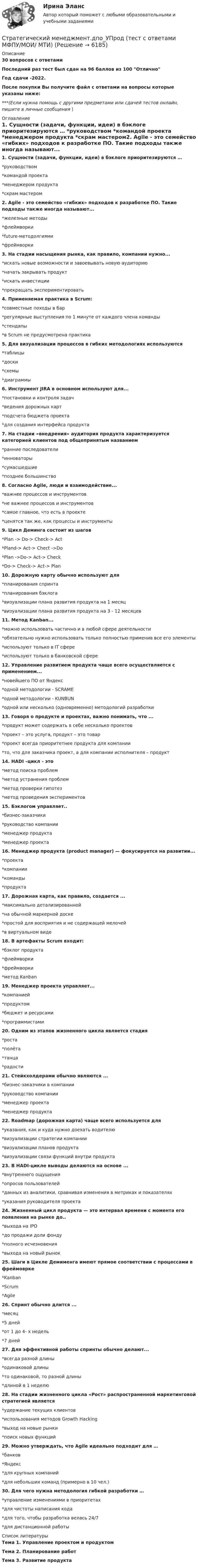     
          Описание
          30 вопросов с ответамиПоследний раз тест был сдан на 96 баллов из 100 ОтличноГод сдачи -2022.После покупки Вы получите файл с ответами на вопросы которые указаны ниже:***(Если нужна помощь с другими предметами или сдачей тестов онлайн, пишите в личные сообщения  ) 
          Оглавление
          1. Сущности (задачи, функции, идеи) в бэклоге приоритезируются … *руководством *командой проекта *менеджером продукта *скрам мастером2. Agile - это семейство «гибких» подходов к разработке ПО. Такие подходы также иногда называют... *железные методы *флеймворки *future-методолгиями *фреймворки3. На стадии насыщения рынка, как правило, компании нужно... *искать новые возможности и завоевывать новую аудиторию *начать закрывать продукт *искать инвестиции *прекращать экспериментировать4. Применяемая практика в Scrum: *совместные походы в бар *регулярные выступления по 1 минуте от каждого члена команды*стендапы *в Scrum не предусмотрена практика5. Для визуализации процессов в гибких методологиях используются *таблицы *доски *схемы *диаграммы6. Инструмент JIRA в основном используют для... *постановки и контроля задач *ведения дорожных карт *подсчета бюджета проекта *для создания интерфейса продукта7. На стадии «внедрения» аудитория продукта характеризуется категорией клиентов под общепринятым названием *ранние последователи *инноваторы *сумасшедшие *позднее большинство8. Согласно Agile, люди и взаимодействие... *важнее процессов и инструментов *не важнее процессов и инструментов*самое главное, что есть в проекте *ценятся так же, как процессы и инструменты9. Цикл Деминга состоит из шагов *Plan -> Do-> Check-> Act *Pland-> Act-> Chect ->Do *Plan ->Do-> Act-> Check *Do-> Check-> Act-> Plan10. Дорожную карту обычно используют для *планирования спринта *планирования бэклога *визуализации плана развития продукта на 1 месяц *визуализации плана развития продукта на 3 - 12 месяцев11. Метод Kanban... *можно использовать частично и в любой сфере деятельности *обязательно нужно использовать только полностью применив все его элементы*используют только в IT сфере *используют только в банковской сфере12. Управление развитием продукта чаще всего осуществляется с применением... *новейшего ПО от Яндекс *одной методологии - SCRAME *одной методологии - KUNBUN *одной или несколько (одновременно) методологий разработки13. Говоря о продукте и проектах, важно понимать, что ... *продукт может содержать в себе несколько проектов *проект – это услуга, продукт – это товар *проект всегда приоритетнее продукта для компании *то, что для заказчика проект, а для компании исполнителя – продукт14. HADI –цикл - это *метод поиска проблем *метод устранения проблем *метод проверки гипотез *метод проведения экспериментов15. Бэклогом управляет.. *бизнес-заказчики *руководство компании *менеджер продукта *менеджер проекта16. Менеджер продукта (product manager) — фокусируется на развитии... *проекта *компании *команды *продукта17. Дорожная карта, как правило, создается ... *максимально детализированной *на обычной маркерной доске *простой для восприятия и не содержащей мелочей *в виртуальном виде18. В артефакты Scrum входит:*бэклог продукта *флеймворки *фреймворки *метод Kanban19. Менеджер проекта управляет... *компанией *продуктом *бюджет и ресурсами *программистами20. Одним из этапов жизненного цикла является стадия *роста *полёта *танца *радости21. Стейкхолдерами обычно являются ... *бизнес-заказчики в компании *руководство компании*менеджер проекта*менеджер продукта22. Roadmap (дорожная карта) чаще всего используется для *указания, как и куда нужно доехать водителю *визуализации стратегии компании *визуализации планов продукта *визуализации связи функций внутри продукта23. В HADI-цикле выводы делаются на основе ... *внутреннего ощущения *опросов пользователей *данных из аналитики, сравнивая изменения в метриках и показателях *указания руководителя проекта24. Жизненный цикл продукта — это интервал времени с момента его появления на рынке до.. *выхода на IPO *до продажи доли фонду *полного исчезновения *выхода на новый рынок25. Шаги в Цикле Демименга имеют прямое соответствии с процессами в фреймоврке *Kanban *Scrum *Agile26. Спринт обычно длится ...*месяц *5 дней *от 1 до 4- х недель *7 дней27. Для эффективной работы спринты обычно делают... *всегда разной длины *одинаковой длины *то одинаковой, то разной длины *длиной в 1 неделю28. На стадии жизненного цикла «Рост» распространенной маркетинговой стратегией является *удержание текущих клиентов *использования методов Growth Hacking *выход на новые рынки *поиск новых функций29. Можно утверждать, что Agile идеально подходит для … *банков *Яндекс *для крупных компаний *для небольших команд (примерно в 10 чел.)30. Для чего нужна методология гибкой разработки … *управление изменениями в приоритетах *для чистоты написания кода *для того, чтобы разработка велась 24/7 *для дистанционной работы 
          Список литературы
          Тема 1. Управление проектом и продуктом Тема 2. Планирование работ Тема 3. Развитие продукта
            
            
            💯 Стратегический менеджмент (все ответы на тест Синергия / МТИ / МосАП, ноябрь 2022)Стратегический менеджмент.дпо_УПрод (тест с ответами  МФПУ/МОИ/ МТИ) Стратегический менеджмент - задание к теме 6Стратегический менеджмент  заданияСтратегический менеджмент Задания Стратегический менеджмент и региональное развитие (тест в moodle МУБиНТ)Стратегический менеджмент ИТОГОВЫЙ 💯 Стратегический менеджмент [без тем] (ответы на тест Синергия / МОИ / МТИ / МосАП, декабрь 2023)💯 Стратегический менеджмент [без тем] (ответы на тест Синергия / МОИ / МТИ / МосАП, январь 2024)Стратегический менеджмент (блок 1-2) тест с ответами Синергия/МОИ/ МТИ /МОСАП💯 Стратегический менеджмент в здравоохранении (ответы на тест Синергия / МОИ / МТИ / МосАП, декабрь 2023)Стратегический менеджмент в здравоохранении / Стратегический менеджмент (сборник ответов на тесты Синергия / МОИ / МТИ / МОСАП).Стратегический менеджмент в логистике 💯 Стратегический менеджмент (все ответы на тест Синергия / МТИ / МосАП, апрель 2023)