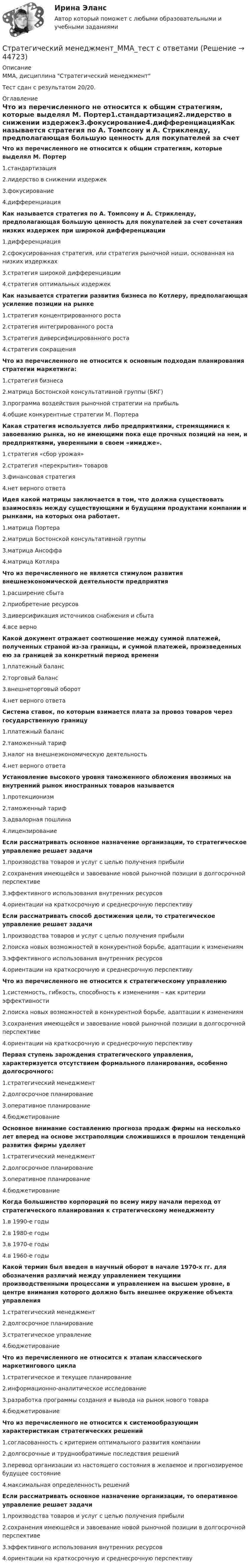      
            Описание
            ММА, дисциплина Стратегический менеджментТест сдан с результатом 20/20.  
            Оглавление
            Что из перечисленного не относится к общим стратегиям, которые выделял М. Портер1.стандартизация2.лидерство в снижении издержек3.фокусирование4.дифференциацияКак называется стратегия по А. Томпсону и А. Стрикленду, предполагающая большую ценность для покупателей за счет сочетания низких издержек при широкой дифференциации1.дифференциация2.сфокусированная стратегия, или стратегия рыночной ниши, основанная на низких издержках3.стратегия широкой дифференциации4.стратегия оптимальных издержекКак называется стратегии развития бизнеса по Котлеру, предполагающая усиление позиции на рынке1.стратегия концентрированного роста2.стратегия интегрированного роста3.стратегия диверсифицированного роста4.стратегия сокращенияЧто из перечисленного не относится к основным подходам планирования стратегии маркетинга:1.стратегия бизнеса2.матрица Бостонской консультативной группы (БКГ)3.программа воздействия рыночной стратегии на прибыль4.общие конкурентные стратегии М. ПортераКакая стратегия используется либо предприятиями, стремящимися к завоеванию рынка, но не имеющими пока еще прочных позиций на нем, и предприятиями, уверенными в своем «имидже».1.стратегия «сбор урожая»2.стратегия «перекрытия» товаров3.финансовая стратегия4.нет верного ответаИдея какой матрицы заключается в том, что должна существовать взаимосвязь между существующими и будущими продуктами компании и рынками, на которых она работает.1.матрица Портера2.матрица Бостонской консультативной группы3.матрица Ансоффа4.матрица КотляраЧто из перечисленного не является стимулом развития внешнеэкономической деятельности предприятия1.расширение сбыта2.приобретение ресурсов3.диверсификация источников снабжения и сбыта4.все верноКакой документ отражает соотношение между суммой платежей, полученных страной из-за границы, и суммой платежей, произведенных ею за границей за конкретный период времени1.платежный баланс2.торговый баланс3.внешнеторговый оборот4.нет верного ответаСистема ставок, по которым взимается плата за провоз товаров через государственную границу1.платежный баланс2.таможенный тариф3.налог на внешнеэкономическую деятельность4.нет верного ответаУстановление высокого уровня таможенного обложения ввозимых на внутренний рынок иностранных товаров называется1.протекционизм2.таможенный тариф3.адвалорная пошлина4.лицензированиеЕсли рассматривать основное назначение организации, то стратегическое управление решает задачи1.производства товаров и услуг с целью получения прибыли2.сохранения имеющейся и завоевание новой рыночной позиции в долгосрочной перспективе3.эффективного использования внутренних ресурсов4.ориентации на краткосрочную и среднесрочную перспективуЕсли рассматривать способ достижения цели, то стратегическое управление решает задачи1.производства товаров и услуг с целью получения прибыли2.поиска новых возможностей в конкурентной борьбе, адаптации к изменениям3.эффективного использования внутренних ресурсов4.ориентации на краткосрочную и среднесрочную перспективуЧто из перечисленного не относится к стратегическому управлению1.системность, гибкость, способность к изменениям – как критерии эффективности2.поиска новых возможностей в конкурентной борьбе, адаптации к изменениям3.сохранения имеющейся и завоевание новой рыночной позиции в долгосрочной перспективе4.ориентации на краткосрочную и среднесрочную перспективуПервая ступень зарождения стратегического управления, характеризуется отсутствием формального планирования, особенно долгосрочного:1.стратегический менеджмент2.долгосрочное планирование3.оперативное планирование4.бюджетированиеОсновное внимание составлению прогноза продаж фирмы на несколько лет вперед на основе экстраполяции сложившихся в прошлом тенденций развития фирмы уделяет1.стратегический менеджмент2.долгосрочное планирование3.оперативное планирование4.бюджетированиеКогда большинство корпораций по всему миру начали переход от стратегического планирования к стратегическому менеджменту1.в 1990-е годы2.в 1980-е годы3.в 1970-е годы4.в 1960-е годыКакой термин был введен в научный оборот в начале 1970-х гг. для обозначения различий между управлением текущими производственными процессами и управлением на высшем уровне, в центре внимания которого должно быть внешнее окружение объекта управления1.стратегический менеджмент2.долгосрочное планирование3.стратегическое управление4.бюджетированиеЧто из перечисленного не относится к этапам классического маркетингового цикла1.стратегическое и текущее планирование2.информационно-аналитическое исследование3.разработка программы создания и вывода на рынок нового товара4.бюджетированиеЧто из перечисленного не относится к системообразующим характеристикам стратегических решений1.согласованность с критерием оптимального развития компании2.долгосрочные и труднообратимые последствия решений3.перевод организации из настоящего состояния в желаемое и прогнозируемое будущее состояние4.максимальная определенность решенийЕсли рассматривать основное назначение организации, то оперативное управление решает задачи1.производства товаров и услуг с целью получения прибыли2.сохранения имеющейся и завоевание новой рыночной позиции в долгосрочной перспективе3.эффективного использования внутренних ресурсов4.ориентации на краткосрочную и среднесрочную перспективу 
            
            
            Стратегический менеджмент (ликвидация АЗ). Синергия. На отлично!Стратегический менеджмент_ММА_тест с ответамиСтратегический менеджмент ММУ 2023г.💯 Стратегический менеджмент.ои(dor) (все ответы на тест Синергия / МТИ / МосАП, апрель 2023)💯 Стратегический менеджмент.ои(dor) (ответы на тест Синергия / МОИ / МТИ / МосАП, ноябрь 2023)💯 Стратегический менеджмент.ои(dor) (ответы на тест Синергия / МОИ / МТИ / МосАП, октябрь 2023)💯 Стратегический менеджмент.ои(dor) (ответы на тест Синергия / МТИ / МосАП, декабрь 2022)Стратегический менеджмент и региональное развитие (тест в moodle МУБиНТ)Стратегический менеджмент ИТОГОВЫЙ Стратегический менеджмент Итоговый тестСтратегический менеджмент Итоговый тест Стратегический менеджмент ИТОГОВЫЙ ТЕСТ Стратегический менеджмент Итоговый тест/Сибупк Стратегический менеджмент / Итоговый тест с ответами 100%