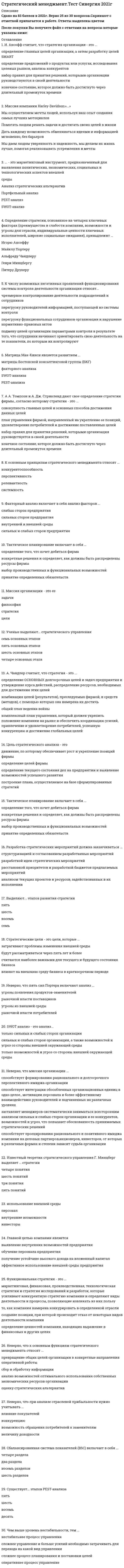   
          Описание
          55 вопросов с ответами к тестуПоследний раз тест был сдан на 100 баллов из 100 ОтличноГод сдачи - 2018-2021.После покупки Вы получите файл с ответами на вопросы которые указаны ниже:***(Если нужна помощь с другими предметами или сдачей тестов онлайн, пишите в личные сообщения) 
          Оглавление
          1. Выделяют … стратегии шесть основных типовпять основных типоввосемь основных типовчетыре основных типа2. К основным принципам стратегического менеджмента относят …конкурентоспособностьрелевантностьсистемностьперспективность3. Неверно, что … относят к основным функциональным стратегиям маркетинговую стратегиюстратегию построения и развития инвестиционного потенциаластратегию управления человеческими ресурсамипроизводственную стратегию4. К элементам успешной миссии относят … заботу о поставщикахзаботу о покупателедизайн созвучность с названием5. Главной целью компании является … *обучение персонала предприятия*получение устойчиво высокого дохода на вложенный капитал*выявление внутренних возможностей предприятия ( я выбирала)*эффективное использование внешней среды предприятия6. Главное в стратегическом анализе – … оценка тенденцийперспективностьпрогноз и оценка тенденцийпрогноз тенденций7. Ресурсный потенциал предприятия – это … предприятия инвесторывнутренние возможностиперсоналиспользование внешней среды8. Неверно, что при анализе отраслевой прибыльности нужно учитывать … конкуренциювозможность обращения потребителей к заменителямвлияние покупателейвеличину доходности9. Профессор Э.А. Уткин считает, что стратегия фирмы – это … *совокупность главных целей и основных способов достижения данных целей*набор правил для принятия решений, которыми организация руководствуется в своей деятельности*план управления фирмой, направленный на укрепление ее позиций, удовлетворение потребителей и достижение поставленных целей*конечное состояние, которое должно быть достигнуто через длительный промежуток времени10. Миссия компании Harley-Davidson: «…» *Дать каждому возможность обмениваться идеями и информацией мгновенно, без барьеров*Помогать людям решать задачи и достигать своих целей в жизни*Мы даем людям уверенность и надежность, мы делаем их жизнь лучше, помогая реализовывать устремления и мечты ( вот это)*Мы осуществляем мечты людей, используя наш опыт создания самых лучших мотоциклов11. Реакция предприятия на изменения внутренней и внешней среды может быть … оперативной и тактическойтактической и оперативнойдолговременной и оперативнойстратегической и долговременной12. Разработка стратегических мероприятий должна заканчиваться … *расстановкой приоритетов и разработкой бюджетов предлагаемых мероприятий*структуризацией и согласованием разработанных мероприятий*разработкой идеи стратегических мероприятий*анализом текущих проектов и ресурсов, задействованных в их исполнении13. Факторный анализ включает в себя анализ факторов … слабых сторон предприятиясильных сторон предприятиясильных и слабых сторон предприятия внутренней и внешней среды14. Диаграммы типа «стоимостная цепочка» используется для … факторного анализаанализа позиционированияанализа ценового лидерства анализа отраслевой прибыльности15. Чем выше уровень нестабильности, тем… *сложнее управление и больше усилий необходимо затрачивать для перехода на такой вид управления*нестабильнее процесс управления*оперативнее процесс управление*сложнее процесс планирования и постановки целей16. Генри Минцберг определяет понятие стратегии через комбинацию … трех «П»четырех «П»семи «П»пяти «П»17. Корпоративная стратегия – это … *определение ценностей компании, находящих выражение в финансовых и других целях*маркетинговая, финансовая, производственная, технологическая стратегии и стратегия исследований и разработок, которые усиливают конкурентную стратегию компании и определяют виды деятельности и процессы, позволяющие извлекать из них пользу*то, как компания намерена конкурировать в определенной отрасли создание позиции при которой происходит отказ от некоторых видов деятельности компании18. После того как стратегические цели предприятия или организации сформулированы, …разрабатывается инвестиционный плансоставляется дерево целей на краткосрочный периодопределяют статьи финансового планаопределяются пути их достижения19. Неверно, что пять сил Портера включают анализ … выбор угрозы появления продуктов-заменителейрыночной власти поставщиковугрозы из внешней средырыночной власти потребителей20. И. Ансофф считает, что стратегия организации – это … *определение главных целей организации, а затем разработку целей SMART*конечное состояние, которое должно быть достигнуто через длительный промежуток времени*определение предложений о продуктах или услугах, исследования целевых рынков, анализа конкурентов*набор правил для принятия решений, которыми организации руководствуются в своей деятельности21. А. А. Томпсон и А. Дж. Стрикленд дают свое определение стратегии фирмы, согласно которому стратегия – это … *набор правил для принятия решений, которыми организация руководствуется в своей деятельности*конечное состояние, которое должно быть достигнуто через длительный промежуток времени*совокупность главных целей и основных способов достижения данных целей*план управления фирмой, направленный на укрепление ее позиций, удовлетворение потребителей и достижение поставленных целей22. Стратегические активы компании – это совокупность … ресурсов, которыми компания может завладеть в будущемрезультатов полного внешнего анализа фирмыресурсов, которыми владеет компания и которые делают ее сильнее конкурентов процедур и операций, необходимых для планирования23. Выделяют … этапов развития стратегии пятьсемьвосемьшесть24. Сбалансированная система показателей (BSC) включает в себя … два раздела восемь разделовчетыре разделашесть разделов25. Субординация временных предпочтений отражает общее … *стратегическое отношение организации к долгосрочному и краткосрочному взглядам на эффективность*стратегическое отношение организации к краткосрочному взгляду на эффективность*стратегическое отношение организации к долгосрочному взгляду на эффективность*планирование организации, направленное на тактические цели26. При распределении ресурсов важное значение имеет … выбор проектавыбор стратегических мероприятийрасстановка приоритетовструктуризация разработанных предложений27. Неверно, что используется такой подход к построению систем измерения и отслеживания, как … система контроля на основе рыночных показателей функционирования фирмыбюрократический подход к контролюизмерение и отслеживание состояния выхода различных подразделений организациистратегический подход к контролю28. Неверно, что к школам стратегического менеджмента относят … школу внешней средыэмпирическую школушколу дизайнашколу власти29. Существует … этапов PEST-анализа десятьшестьвосемьчетыре30. Матрица Мак-Кинси является развитием …PEST-анализаматрицы Бостонской консалтинговой группы (БKГ)факторного анализаSWOT-анализа31. Выделяют … развития стратегического менеджмента четыре этапапять этаповшесть этаповтри этапа32. Тактическое планирование включает в себя … выбор производственных и функциональных возможностейпринятие определенных обязательствопределение того, что хочет добиться фирмаконкретные решения и определяет, как должны быть распределены ресурсы фирмы33. Анализ позиционирования должен ответить на вопрос о том, … *почему прибыльность некоторых компаний выше, чем в среднем по отрасли*каковы перспективы развития отрасли*какие факторы могут способствовать реализации наименее вероятных сценариев будущего*каких изменений ожидать в будущем34. Известный теоретик стратегического управления Г. Минцберг выделяет … стратегии четыре понятияпять понятийтри понятияшесть понятий35. Вид конкурентного преимущества и среду, в которой оно реализуется, объединяют понятие …тактического анализабазовой конкурентной стратегииоперативного планированиястратегического планирования36. Функциональная стратегия – это … *то, как компания намерена конкурировать в определенной отрасли*маркетинговая, финансовая, производственная, технологическая стратегии и стратегия исследований и разработок, которые усиливают конкурентную стратегию компании и определяют виды деятельности и процессы, позволяющие извлекать из них пользу*создание позиции, при которой происходит отказ от некоторых видов деятельности компании*определение ценностей компании, находящих выражение в финансовых и других целях37. Миссия организации – это ее …стратегияфилософиязадачицели38. SWOT-анализ – это анализ … *только сильных и слабых сторон организации*только возможностей и угроз со стороны внешней среды*сильных и слабых сторон организации, а также возможностей и угроз со стороны внешней среды39. Стратегический менеджмент – это … *деятельность, состоящая в выборе сферы и системы действий по достижению долгосрочных целей и распределению ресурсов, необходимых организации в постоянно меняющихся условиях*определение ключевых стратегических вопросов и факторов успеха, когда принимаемые стратегические решения должны быть направлены на создание значительного и долгосрочного влияния на поведение и эффективность компании*процесс принятия долгосрочных решений, ведущих к увеличению прибыли организации*наука об управлении сложными системами, развитие которых происходит в постоянно меняющихся условиях40. Конкурентная стратегия – это … *определение ценностей компании, находящих выражение в финансовых и других целях*маркетинговая, финансовая, производственная, технологическая стратегии и стратегия исследований и разработок, которые усиливают конкурентную стратегию компании и определяют виды деятельности и процессы, позволяющие извлекать из них пользу*то, как компания намерена конкурировать в определенной отрасли*создание позиции, при которой происходит отказ от некоторых видов деятельности компании41. Цель стратегического анализа – это … *определение текущего состояния дел на предприятии и выявление возможностей успешного развития*построение плана, осуществляемое на базе сформулированных стратегий*движение, по которому обеспечивает рост и укрепление позиций фирмы*определение целей фирмы42. Неверно, что миссия организации … *способствует формированию рационального и долгосрочного перспективного имиджа организации*заставляет менеджеров систематически заниматься всесторонним анализом сильных и слабых сторон организации и ее конкурентов, возможностей и угроз, что повышает обоснованность принимаемых стратегических решений*способствует проецированию рационального и позитивного имиджа компании на деловых партнеров, акционеров, инвесторов, от которых в различных формах и степени зависит судьба организации*способствует интеграции обособленных организационных единиц в одно целое, мотивации персонала и более эффективному взаимодействию руководителей и подчиненных на различных уровнях43. Стратегический контроль направлен на … *выбор направления и способ движения к целям*выяснение того, правильно или неправильно осуществляется реализация стратегии*понимание того, приведет ли реализация стратегии к достижению поставленных целей*понимание того, были ли созданы необходимые условия для выполнения плана44. Определение стратегии, основанное на четырех ключевых факторах (преимущества и слабости компании, возможности и угрозы для отрасли, индивидуальные ценности ключевых исполнителей, широкие социальные ожидания), принадлежит … Генри МинцбергуИгорю АнсоффуПитеру ДрукеруМайклу Портеру45. Неверно, что к основным функциям стратегического менеджмента относят … *оценку стратегических альтернативанализ возможностей оптимального использования собственных экономических ресурсов*организации*сбор и обработку информации*превращение общих целей организации в конкретные направления оперативной работы46. Ученые выделяют … стратегического управления пять основных этаповсемь основных этаповшесть основных этаповчетыре основных этапа47. А. Чандлер считает, что стратегия – это … *комбинация целей (результатов), преследуемых фирмой, и средств (методов), с помощью которых она намерена их достичь*общий план ведения войны*определение основных долгосрочных целей и задач предприятия и утверждение курса действий, распределение ресурсов, необходимых для достижения этих целей*комплексный план управления, который должен укрепить положение компании на рынке и обеспечить координацию усилий, привлечение и удовлетворение потребителей, успешную конкуренцию и достижение глобальных целей48. Уставный капитал ООО на момент регистрации должен быть оплачен … не менее, чем на 25%полностьюне менее, чем на 50%49. Неверно, что... относится к методам стратегического анализа SWOT- анализ анализ платежеспособностианализ пяти конкурентных сил ПортераPEST-анализ50. Интегрированное внутрифирменное планирование обеспечивает баланс между стратегическими и ... и тактических планов *перспективными аспектами деятельности предприятия на основе координации стратегических, краткосрочных*перспективными аспектами деятельности предприятия на основе координации стратегических, среднесрочных*оперативными аспектами деятельности предприятия на основе координации стратегических, среднесрочных*оперативными аспектами деятельности предприятия на основе координации стратегических, краткосрочных51. ... - это маркетинговый инструмент, предназначенный для выявления политических, экономических, социальных и технологических аспектов внешней среды SWOT-анализАнализ стратегических альтернативPEST-анализПортфельный анализ52. Стратегические цели - это цели, которые… *влияют на внешнюю среду бизнеса в краткосрочном периоде*будут рассматриваться через пять лет и более*считаются наиболее важными для текущего и будущего состояния бизнеса*затрагивают проблемы изменения внешней среды53. Наиболее значимой при стратегическом анализе внешней среды организации является информация *об угрозах*о конкурентах об угрозах*о конкурентах необходимая при разработке миссии организации о факторах, которые целесообразно учитывать при разработке корпоративной стратегии организации54. К числу возможных негативных проявлений функционирования системы контроля деятельности организации относят... *подмену целей организации параметрами контроля в результате того, что сотрудники начинают ориентировать свою деятельность на те показатели, по которым их контролируют*перегрузку функциональных сотрудников организации и нарушение нормативно-правовых актов*перегрузку руководителей информацией, поступающей из системы контроля*чрезмерное контролирование деятельности подразделений и сотрудников55. Матрица Бостонской консалтинговой группы (БКГ) ‒ это инструмент для … анализа и планирования Стратегическоготактического операционного стратегического и операционного 
            
            
            Стратегический менеджмент (тест с ответами МОИ)Стратегический менеджмент Тест с ответами Синергия 2022 годСтратегическое планирование визуальных коммуникаций в маркетинге и рекламе. Ответы на тест. СИНЕРГИЯ Сдача 2022 год!Стратегическое планирование и управление проектами 87 балловСтратегическое планирование и управление проектами (тест с ответами Синергия)Стратегия максимизации субъективно ожидаемой полезности относится … стратегиям выбораСтратегия селективной специализации – это …💯 Стратегический менеджмент (все ответы на тест Синергия / МТИ / МосАП)Стратегический менеджмент.ои(dor) тест с ответами МТИ/МОИСтратегический менеджмент ответы 2021Стратегический менеджмент, ответы на 15 вопросовСтратегический менеджмент. Ответы на тест на 83 балла в 2022г. Синергия.Стратегический менеджмент синергия 2022 100 баллов Стратегический менеджмент.Тест Синергия