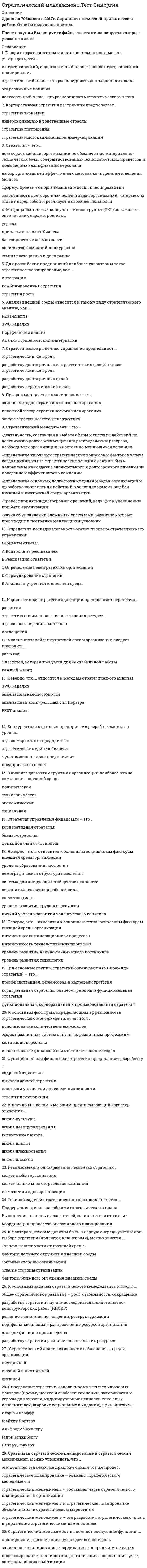    
          Описание
          Сдано на 83 баллов в 2021г. Верно 25 из 30 вопросов.Скриншот с отметкой прилагается к работе. Ответы выделены цветомПосле покупки Вы получите файл с ответами на вопросы которые указаны ниже: 
          Оглавление
          1. И. Ансофф считает, что стратегия организации - это ...определение главных целей организации, а затем разработку целей SMARTопределение предложений о продуктах или услугах, исследования целевых рынков, анализа конкурентовнабор правил для принятия решений, которыми организации руководствуются в своей деятельностиконечное состояние, которое должно быть достигнуто через длительный промежуток времени2. Миссия компании Harley-Davidson:«...»Мы осуществляем мечты людей, используя наш опыт создания самых лучших мотоцикловПомогать людям решать задачи и достигать своих целей в жизниДать каждому возможность обмениваться идеями и информацией мгновенно, без барьеровМы даем людям уверенность и надежность, мы делаем их жизнь лучше, помогая реализовывать устремления и мечты3. ... - это маркетинговый инструмент, предназначенный для выявления политических, экономических, социальных и технологических аспектов внешнейсредыАнализ стратегических альтернатив   Портфельный анализ   PEST-анализ   SWOT-анализ4. Определение стратегии, основанное на четырех ключевых факторах (преимущества и слабости компании, возможности и угрозы для отрасли, индивидуальные ценности ключевых исполнителей, широкие социальные ожидания), принадлежит …Игорю АнсоффуМайклу ПортеруАльфреду ЧандлеруГенри МинцбергуПитеру Друкеру5. К числу возможных негативных проявлений функционирования системы контроля деятельности организации относят...чрезмерное контролирование деятельности подразделений и сотрудниковперегрузку руководителей информацией, поступающей из системы контроляперегрузку функциональных сотрудников организации и нарушение нормативно-правовых актовподмену целей организации параметрами контроля в результате того, что сотрудники начинают ориентировать свою деятельность на те показатели, по которым их контролируют6. Матрица Мак-Кинси является развитием ...матрицы Бостонской консалтинговой группы (БКГ)факторного анализаSWOT-анализаPEST-анализа7. А А. Томпсон и А. Дж. Стрикленд дают свое определение стратегии фирмы., согласно которому стратегия - это ...совокупность главных целей и основных способов достижения данных целейплан управления фирмой, направленный на укрепление ее позиций, удовлетворение потребителей и достижение поставленных целейнабор правил для принятия решений, которыми организация руководствуется в своей деятельностиконечное состояние, которое должно быть достигнуто через длительный промежуток времени8. К основным принципам стратегического менеджмента относят ...конкурентоспособностьперспективностьрелевантностьсистемность9. Факторный анализ включает в себя анализ факторов ...слабых сторон предприятиясильных сторон предприятиявнутренней и внешней средысильных и слабых сторон предприятия10. Тактическое планирование включает в себя ...определение того, что хочет добиться фирмаконкретные решения и определяет, как должны быть распределены ресурсы фирмывыбор производственных и функциональных возможностейпринятие определенных обязательств11. Миссия организации - это еезадачифилософиястратегияцели12. Ученые выделяют... стратегического управлениясемь основных этаповпять основных этаповшесть основных этаповчетыре основных этапа13. А. Чандлер считает, что стратегия - это ...определение ОСНОВНЫХ долгосрочных целей и задач предприятия и утверждение курса действий, распределение ресурсов, необходимых для достижения этих целейкомбинация целей (результатов), преследуемых фирмой, и средств (методов), с помощью которых она намерена их достичьобщий план ведения войныкомплексный план управления, который должен укрепить положение компании на рынке и обеспечить координацию усилий, привлечение и удовлетворение потребителей, успешную конкуренцию и достижение глобальных целей14. Цель стратегического анализа - этодвижение, по которому обеспечивает рост и укрепление позиций фирмыопределение целей фирмыопределение текущего состояния дел на предприятии и выявление возможностей успешного развитияпостроение плана, осуществляемое на базе сформулированных стратегий15. Тактическое планирование включает в себя ...определение того, что хочет добиться фирмаконкретные решения и определяет, как должны быть распределены ресурсы фирмывыбор производственных и функциональных возможностейпринятие определенных обязательств16. Разработка стратегических мероприятий должна заканчиваться ...структуризацией и согласованием разработанных мероприятийразработкой идеи стратегических мероприятийрасстановкой приоритетов и разработкой бюджетов предлагаемых мероприятийанализом текущих проектов и ресурсов, задействованных в их исполнении17. Выделяют... этапов развития стратегиипятьшестьвосемьсемь18. Стратегические цели - это цели, которые ...затрагивают проблемы изменения внешней средыбудут рассматриваться через пять лет и болеесчитаются наиболее важными для текущего и будущего состояния бизнесавлияют на внешнюю среду бизнеса в краткосрочном периоде19. Неверно, что пять сил Портера включают анализ ...угрозы появления продуктов-заменителейрыночной власти поставщиковугрозы из внешней средырыночной власти потребителей20. SWOT анализ - это анализ...только сильных и слабых сторон организациисильных и слабых сторон организации, а также возможностей и угроз со стороны внешней окружающей средытолько возможностей и угроз со стороны внешней окружающей среды21. Неверно, что миссия организации ...способствует формированию рационального и долгосрочного перспективного имиджа организацииспособствует интеграции обособленных организационных единиц в одно целое., мотивации персонала и более эффективному взаимодействию руководителей и подчиненных на различных уровняхзаставляет менеджеров систематически заниматься всесторонним анализом сильных и слабых сторон организации и ее конкурентов, возможностей и угроз, что повышает обоснованность принимаемых стратегических решенийспособствует проецированию рационального и позитивного имиджа компании на деловых партнеров,акционеров, инвесторов, от которых в различных формах и степени зависит судьба организации22. Известный теоретик стратегического управления Г. Минцберг выделяет ... стратегиичетыре понятияшесть понятийтри понятияпять понятий23. использование внешней средыперсоналвнутренние возможностиинвесторы24. Главной целью компании являетсявыявление внутренних возможностей предприятияобучение персонала предприятияполучение устойчиво высокого дохода на вложенный капиталэффективное использование внешней среды предприятия25. Функциональная стратегия - это ...маркетинговая, финансовая, производственная, технологическая стратегии и стратегия исследований и разработок, которые усиливают конкурентную стратегию компании и определяют виды деятельности и процессы, позволяющие извлекать из них пользуто, как компания намерена конкурировать в определенной отраслисоздание позиции, при которой происходит отказ от некоторых видов деятельности компанииопределение ценностей компании, находящих выражение в финансовых и других целях26. Неверно, что к основным функциям стратегического менеджмента относят ...превращение общих целей организации в конкретные направления оперативной работысбор и обработку информациианализ возможностей оптимального использования собственных экономических ресурсов организацииоценку стратегических альтернатив27. Неверно, что при анализе отраслевой прибыльности нужно учитывать ...влияние покупателейконкуренциювозможность обращения потребителей к заменителямвеличину доходности28. Сбалансированная система показателей (BSC) включает в себя ...четыре разделадва разделавосемь разделовшесть разделов29. Существует... этапов PEST-анализапятьшестьвосемьдесять30. Чем выше уровень нестабильности, тем ...нестабильнее процесс управлениясложнее управление и больше усилий необходимо затрачивать для перехода на какой вид управлениясложнее процесс планирования и постановки целейоперативнее процесс управление 
            
            
            Стратегический менеджмент.Тест Синергия 2021гСтратегический менеджмент (тест с ответами МОИ)Стратегический менеджмент Тест с ответами Синергия 2022 годСтратегическое планирование визуальных коммуникаций в маркетинге и рекламе. Ответы на тест. СИНЕРГИЯ Сдача 2022 год!Стратегическое планирование и управление проектами 87 балловСтратегическое планирование и управление проектами (тест с ответами Синергия)Стратегия максимизации субъективно ожидаемой полезности относится … стратегиям выбораСтратегический Менеджмент 2021 ( 90/100 баллов + все ответы на тест Синергия, МОИ)💯 Стратегический менеджмент (все ответы на тест Синергия / МТИ / МосАП)Стратегический менеджмент.ои(dor) тест с ответами МТИ/МОИСтратегический менеджмент ответы 2021Стратегический менеджмент, ответы на 15 вопросовСтратегический менеджмент. Ответы на тест на 83 балла в 2022г. Синергия.Стратегический менеджмент синергия 2022 100 баллов 