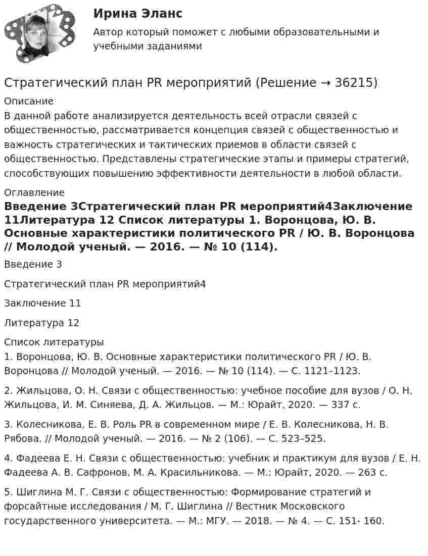     
          Описание
          	В данной работе анализируется деятельность всей отрасли связей с общественностью, рассматривается концепция связей с общественностью и важность стратегических и тактических приемов в области связей с общественностью. Представлены стратегические этапы и примеры стратегий, способствующих повышению эффективности деятельности в любой области. 
          Оглавление
          Введение  3Стратегический план PR мероприятий4Заключение 11Литература 12 
          Список литературы
          1.   Воронцова, Ю. В. Основные характеристики политического PR / Ю. В. Воронцова // Молодой ученый. — 2016. — № 10 (114). — С. 1121–1123. 2.   Жильцова, О. Н. Связи с общественностью: учебное пособие для вузов / О. Н. Жильцова, И. М. Синяева, Д. А. Жильцов. — М.: Юрайт, 2020. — 337 с. 3.   Колесникова, Е. В. Роль PR в современном мире / Е. В. Колесникова, Н. В. Рябова. // Молодой ученый. — 2016. — № 2 (106). — С. 523–525. 4.   Фадеева Е. Н. Связи с общественностью: учебник и практикум для вузов / Е. Н. Фадеева А. В. Сафронов, М. А. Красильникова. — М.: Юрайт, 2020. — 263 с. 5.   Шиглина М. Г. Связи с общественностью: Формирование стратегий и форсайтные исследования / М. Г. Шиглина // Вестник Московского государственного университета. — М.: МГУ. — 2018. — № 4. — С. 151- 160.  
            
            
            Стратегический менеджмент / тест / экзамен / Синергия, МОИ /  100 баловСтратегический план PR мероприятийСтратегический управленческий учет и контроллинг (промежуточный тест)стратегический финансовый менеджмент вариант 2стратегический финансовый менеджмент вариант 6Стратегический … — это подсистема стратегического менеджмента, координирующая функции стратегического анализа, планирования и коррекции контроляСтратегическое государственное и муниципальное управление | Магистратура | 2023 | СинергияСтратегический менеджмент ТГУ росдистантСтратегический менеджмент тест 5 семестрСтратегический менеджмент тест СинергияСтратегический менеджмент (тест с ответами магистратура Синергия)Стратегический менеджмент (тест с ответами ММА)Стратегический менеджмент  (тест с ответами Синергия) Стратегический менеджмент-тест с ответами Синергия