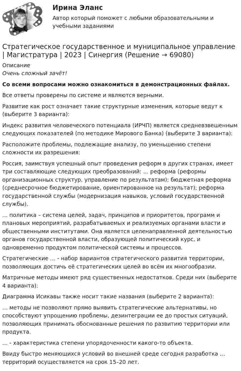     
            Описание
            Очень сложный зачёт! Со всеми вопросами можно ознакомиться в демонстрационных файлах. Все ответы проверены по системе и являются верными.     Развитие как рост означает такие структурные изменения, которые ведут к (выберите 3 варианта):   Индекс развития человеческого потенциала (ИРЧП) является средневзвешенным следующих показателей (по методике Мирового Банка) (выберите 3 варианта):   Расположите проблемы, подлежащие анализу, по уменьшению степени сложности их разрешения:   Россия, заимствуя успешный опыт проведения реформ в других странах, имеет три составляющие следующих преобразований: … реформа (реформы организационных структур, управление по результатам); бюджетная реформа (среднесрочное бюджетирование, ориентированное на результат); реформа государственной службы (модернизация навыков, условий государственной службы).   … политика – система целей, задач, принципов и приоритетов, программ и плановых мероприятий, разрабатываемых и реализуемых органами власти и общественными институтами. Она является целенаправленной деятельностью органов государственной власти, образующей политический курс, и одновременно продуктом политической системы и процессов.   Стратегические … - набор вариантов стратегического развития территории, позволяющих достичь её стратегических целей во всём их многообразии.   Матричные методы имеют ряд существенных недостатков. Среди них (выберите 4 варианта):   Диаграмма Исикавы также носит такие названия (выберите 2 варианта):   … методы не позволяют прямо выявить стратегические альтернативы, но способствуют упрощению проблемы, дезинтеграции ее до простых ситуаций, позволяющих принимать обоснованные решения по развитию территории или продукта.   … - характеристика степени упорядоченности какого-то объекта.   Ввиду быстро меняющихся условий во внешней среде сегодня разработка … территорий осуществляется на срок 15–20 лет.    
            
            
            Стратегический … — это подсистема стратегического менеджмента, координирующая функции стратегического анализа, планирования и коррекции контроляСтратегическое государственное и муниципальное управление | Магистратура | 2023 | СинергияСтратегическое государственное и муниципальное управление (Ответы на тест Синергия 2023)Стратегическое государственное и муниципальное управление. Синергия. 🔥 Ответы на итоговый + промежуточные тесты 🔥 На отлично!Стратегическое государственное и муниципальное управление (тест с ответами магистратура Синергия)Стратегическое планирование визуальных коммуникаций в маркетинге и рекламеСтратегическое планирование визуальных коммуникаций в маркетинге и рекламе. Ответы на вопросы.Стратегический менеджмент  (тест с ответами Синергия) Стратегический менеджмент-тест с ответами СинергияСтратегический менеджмент. Тест с ответами. Синергия / МОИ / МТИ/ МосАП (90 баллов)Стратегический менеджмент / тест / экзамен / Синергия, МОИ /  100 баловСтратегический план PR мероприятийСтратегический управленческий учет и контроллинг (промежуточный тест)стратегический финансовый менеджмент вариант 2